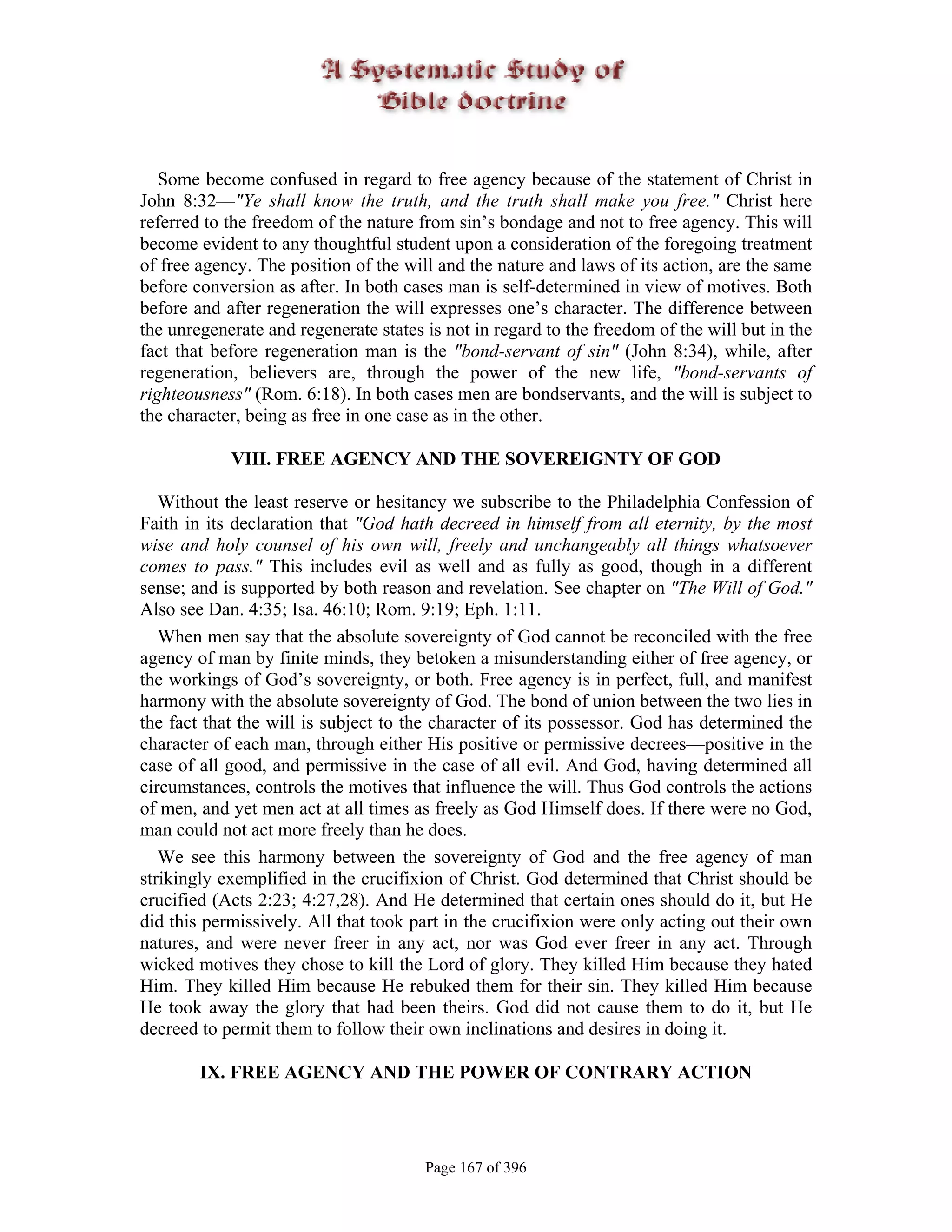 Some become confused in regard to free agency because of the statement of Christ in
John 8:32—"Ye shall know the truth, and the truth shall make you free." Christ here
referred to the freedom of the nature from sin’s bondage and not to free agency. This will
become evident to any thoughtful student upon a consideration of the foregoing treatment
of free agency. The position of the will and the nature and laws of its action, are the same
before conversion as after. In both cases man is self-determined in view of motives. Both
before and after regeneration the will expresses one’s character. The difference between
the unregenerate and regenerate states is not in regard to the freedom of the will but in the
fact that before regeneration man is the "bond-servant of sin" (John 8:34), while, after
regeneration, believers are, through the power of the new life, "bond-servants of
righteousness" (Rom. 6:18). In both cases men are bondservants, and the will is subject to
the character, being as free in one case as in the other.

            VIII. FREE AGENCY AND THE SOVEREIGNTY OF GOD

   Without the least reserve or hesitancy we subscribe to the Philadelphia Confession of
Faith in its declaration that "God hath decreed in himself from all eternity, by the most
wise and holy counsel of his own will, freely and unchangeably all things whatsoever
comes to pass." This includes evil as well and as fully as good, though in a different
sense; and is supported by both reason and revelation. See chapter on "The Will of God."
Also see Dan. 4:35; Isa. 46:10; Rom. 9:19; Eph. 1:11.
   When men say that the absolute sovereignty of God cannot be reconciled with the free
agency of man by finite minds, they betoken a misunderstanding either of free agency, or
the workings of God’s sovereignty, or both. Free agency is in perfect, full, and manifest
harmony with the absolute sovereignty of God. The bond of union between the two lies in
the fact that the will is subject to the character of its possessor. God has determined the
character of each man, through either His positive or permissive decrees—positive in the
case of all good, and permissive in the case of all evil. And God, having determined all
circumstances, controls the motives that influence the will. Thus God controls the actions
of men, and yet men act at all times as freely as God Himself does. If there were no God,
man could not act more freely than he does.
   We see this harmony between the sovereignty of God and the free agency of man
strikingly exemplified in the crucifixion of Christ. God determined that Christ should be
crucified (Acts 2:23; 4:27,28). And He determined that certain ones should do it, but He
did this permissively. All that took part in the crucifixion were only acting out their own
natures, and were never freer in any act, nor was God ever freer in any act. Through
wicked motives they chose to kill the Lord of glory. They killed Him because they hated
Him. They killed Him because He rebuked them for their sin. They killed Him because
He took away the glory that had been theirs. God did not cause them to do it, but He
decreed to permit them to follow their own inclinations and desires in doing it.

        IX. FREE AGENCY AND THE POWER OF CONTRARY ACTION




                                       Page 167 of 396
 