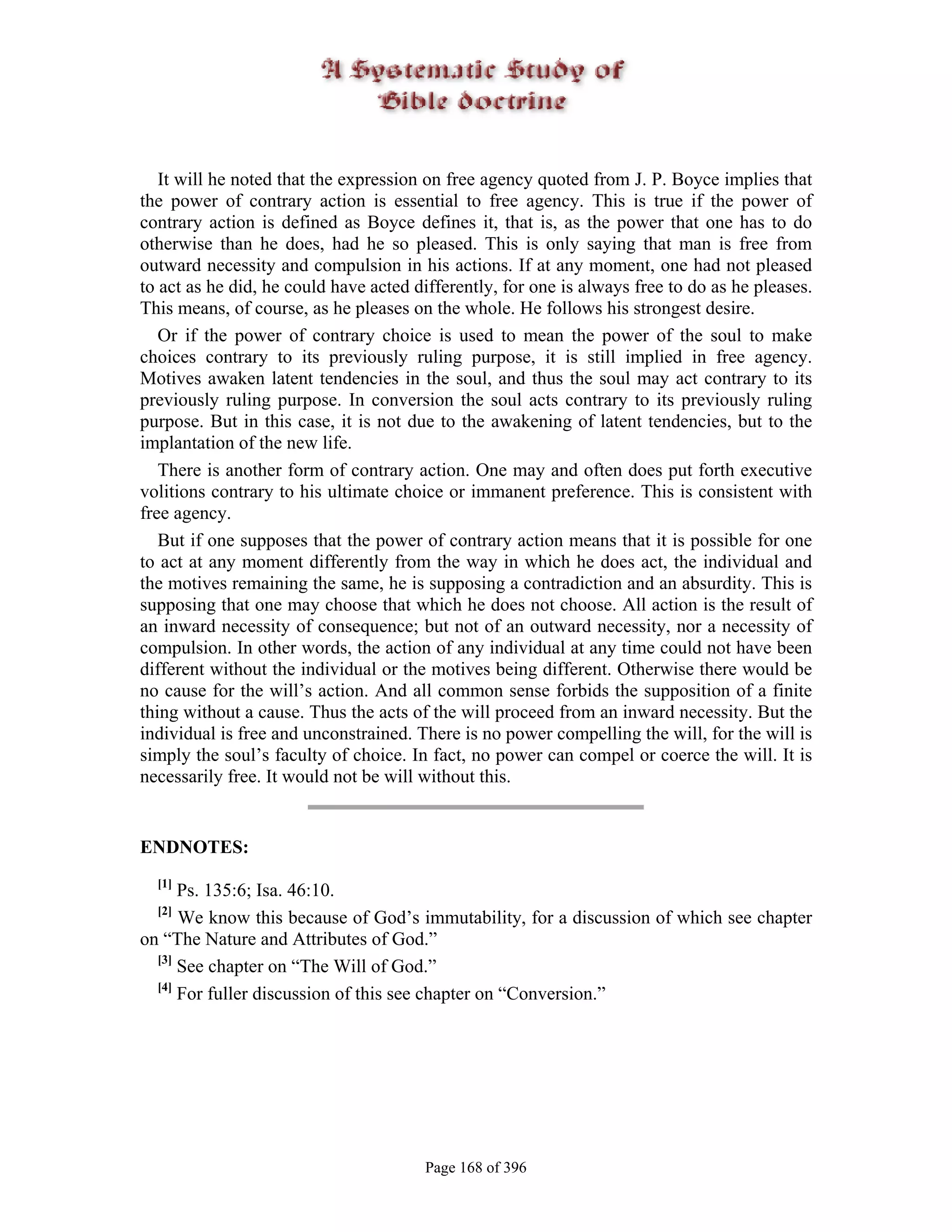 It will he noted that the expression on free agency quoted from J. P. Boyce implies that
the power of contrary action is essential to free agency. This is true if the power of
contrary action is defined as Boyce defines it, that is, as the power that one has to do
otherwise than he does, had he so pleased. This is only saying that man is free from
outward necessity and compulsion in his actions. If at any moment, one had not pleased
to act as he did, he could have acted differently, for one is always free to do as he pleases.
This means, of course, as he pleases on the whole. He follows his strongest desire.
   Or if the power of contrary choice is used to mean the power of the soul to make
choices contrary to its previously ruling purpose, it is still implied in free agency.
Motives awaken latent tendencies in the soul, and thus the soul may act contrary to its
previously ruling purpose. In conversion the soul acts contrary to its previously ruling
purpose. But in this case, it is not due to the awakening of latent tendencies, but to the
implantation of the new life.
   There is another form of contrary action. One may and often does put forth executive
volitions contrary to his ultimate choice or immanent preference. This is consistent with
free agency.
   But if one supposes that the power of contrary action means that it is possible for one
to act at any moment differently from the way in which he does act, the individual and
the motives remaining the same, he is supposing a contradiction and an absurdity. This is
supposing that one may choose that which he does not choose. All action is the result of
an inward necessity of consequence; but not of an outward necessity, nor a necessity of
compulsion. In other words, the action of any individual at any time could not have been
different without the individual or the motives being different. Otherwise there would be
no cause for the will’s action. And all common sense forbids the supposition of a finite
thing without a cause. Thus the acts of the will proceed from an inward necessity. But the
individual is free and unconstrained. There is no power compelling the will, for the will is
simply the soul’s faculty of choice. In fact, no power can compel or coerce the will. It is
necessarily free. It would not be will without this.


ENDNOTES:
  [1]
      Ps. 135:6; Isa. 46:10.
  [2]
      We know this because of God’s immutability, for a discussion of which see chapter
on “The Nature and Attributes of God.”
  [3]
      See chapter on “The Will of God.”
  [4]
      For fuller discussion of this see chapter on “Conversion.”




                                       Page 168 of 396
 