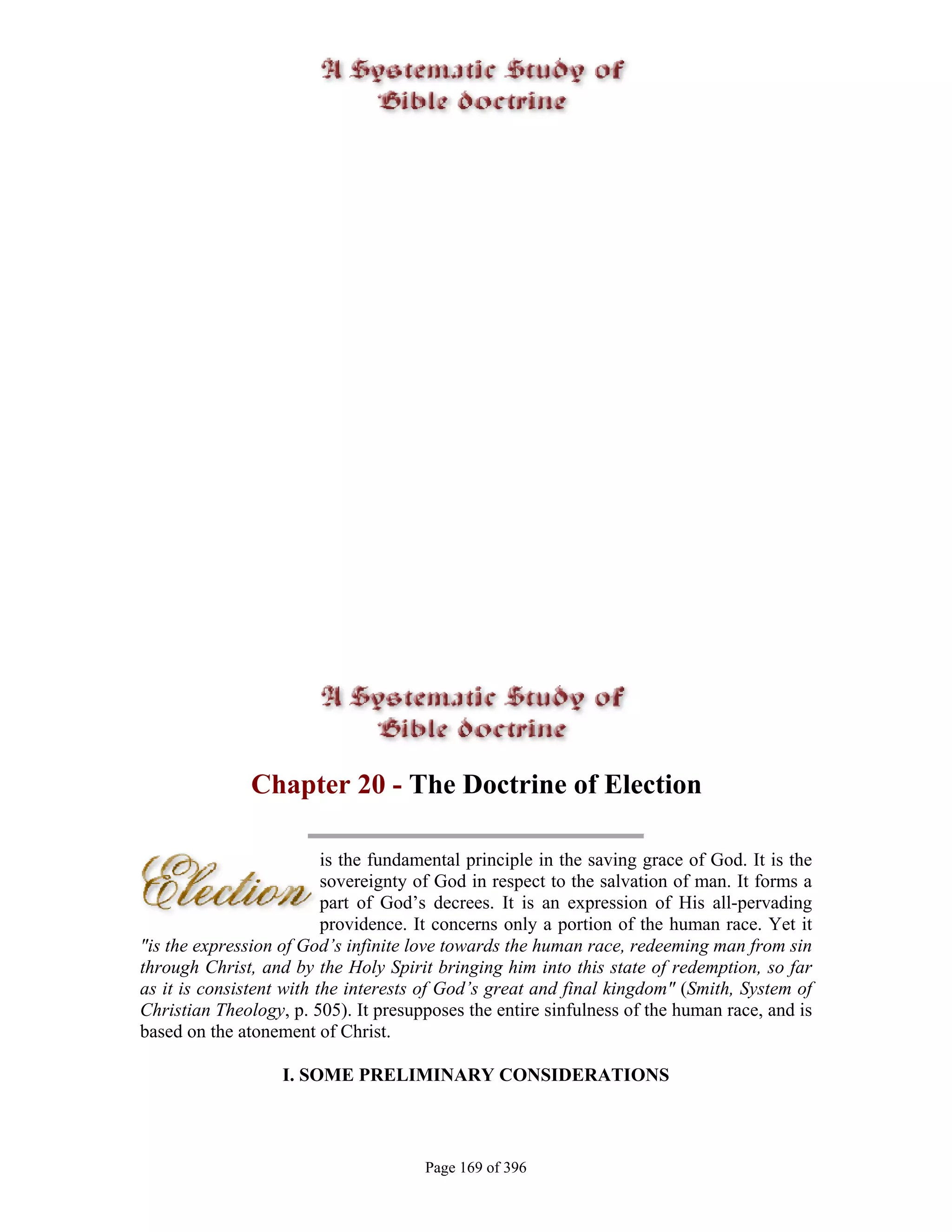 Chapter 20 - The Doctrine of Election

                          is the fundamental principle in the saving grace of God. It is the
                          sovereignty of God in respect to the salvation of man. It forms a
                          part of God’s decrees. It is an expression of His all-pervading
                          providence. It concerns only a portion of the human race. Yet it
"is the expression of God’s infinite love towards the human race, redeeming man from sin
through Christ, and by the Holy Spirit bringing him into this state of redemption, so far
as it is consistent with the interests of God’s great and final kingdom" (Smith, System of
Christian Theology, p. 505). It presupposes the entire sinfulness of the human race, and is
based on the atonement of Christ.

                   I. SOME PRELIMINARY CONSIDERATIONS



                                       Page 169 of 396
 