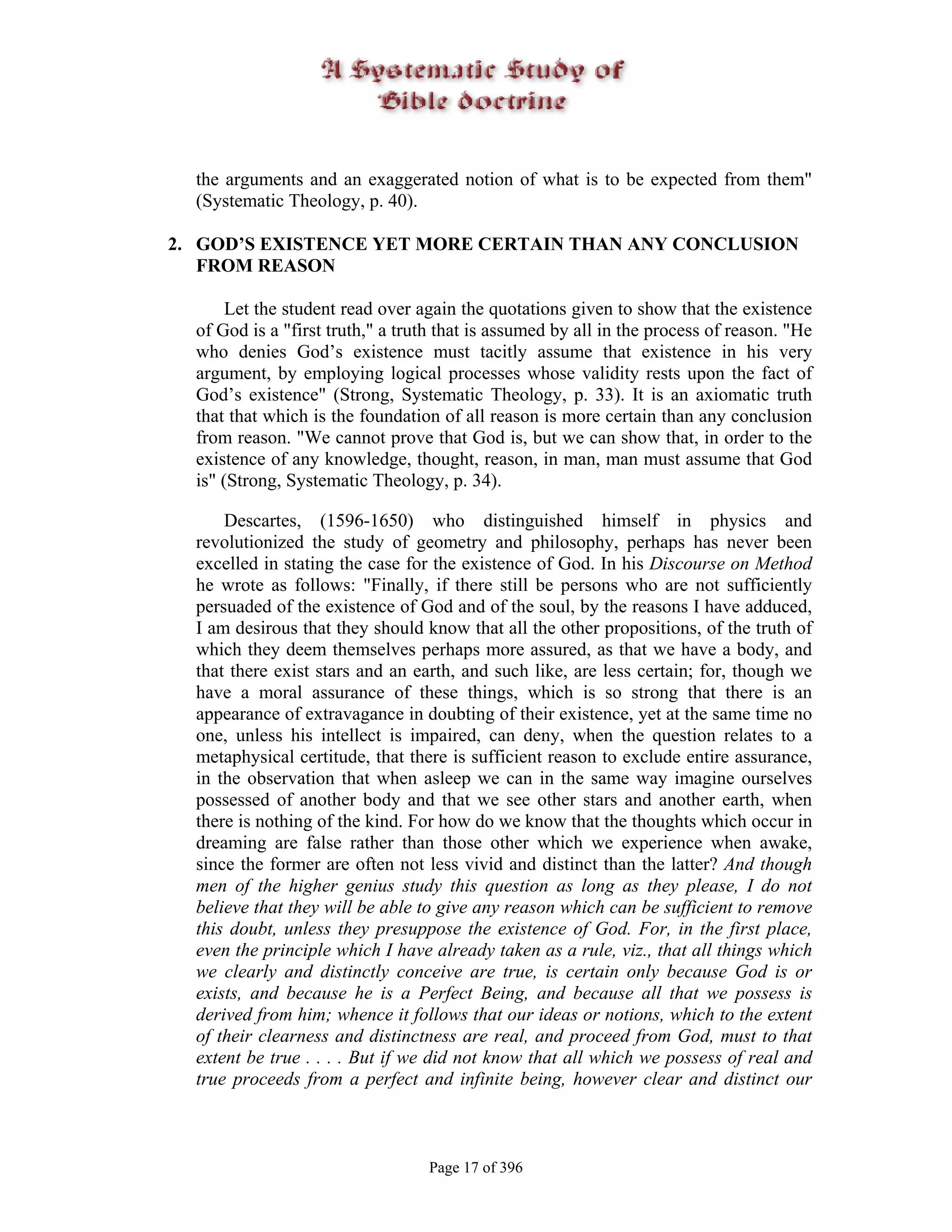 the arguments and an exaggerated notion of what is to be expected from them"
  (Systematic Theology, p. 40).

2. GOD’S EXISTENCE YET MORE CERTAIN THAN ANY CONCLUSION
   FROM REASON

       Let the student read over again the quotations given to show that the existence
  of God is a "first truth," a truth that is assumed by all in the process of reason. "He
  who denies God’s existence must tacitly assume that existence in his very
  argument, by employing logical processes whose validity rests upon the fact of
  God’s existence" (Strong, Systematic Theology, p. 33). It is an axiomatic truth
  that that which is the foundation of all reason is more certain than any conclusion
  from reason. "We cannot prove that God is, but we can show that, in order to the
  existence of any knowledge, thought, reason, in man, man must assume that God
  is" (Strong, Systematic Theology, p. 34).

      Descartes, (1596-1650) who distinguished himself in physics and
  revolutionized the study of geometry and philosophy, perhaps has never been
  excelled in stating the case for the existence of God. In his Discourse on Method
  he wrote as follows: "Finally, if there still be persons who are not sufficiently
  persuaded of the existence of God and of the soul, by the reasons I have adduced,
  I am desirous that they should know that all the other propositions, of the truth of
  which they deem themselves perhaps more assured, as that we have a body, and
  that there exist stars and an earth, and such like, are less certain; for, though we
  have a moral assurance of these things, which is so strong that there is an
  appearance of extravagance in doubting of their existence, yet at the same time no
  one, unless his intellect is impaired, can deny, when the question relates to a
  metaphysical certitude, that there is sufficient reason to exclude entire assurance,
  in the observation that when asleep we can in the same way imagine ourselves
  possessed of another body and that we see other stars and another earth, when
  there is nothing of the kind. For how do we know that the thoughts which occur in
  dreaming are false rather than those other which we experience when awake,
  since the former are often not less vivid and distinct than the latter? And though
  men of the higher genius study this question as long as they please, I do not
  believe that they will be able to give any reason which can be sufficient to remove
  this doubt, unless they presuppose the existence of God. For, in the first place,
  even the principle which I have already taken as a rule, viz., that all things which
  we clearly and distinctly conceive are true, is certain only because God is or
  exists, and because he is a Perfect Being, and because all that we possess is
  derived from him; whence it follows that our ideas or notions, which to the extent
  of their clearness and distinctness are real, and proceed from God, must to that
  extent be true . . . . But if we did not know that all which we possess of real and
  true proceeds from a perfect and infinite being, however clear and distinct our



                                  Page 17 of 396
 