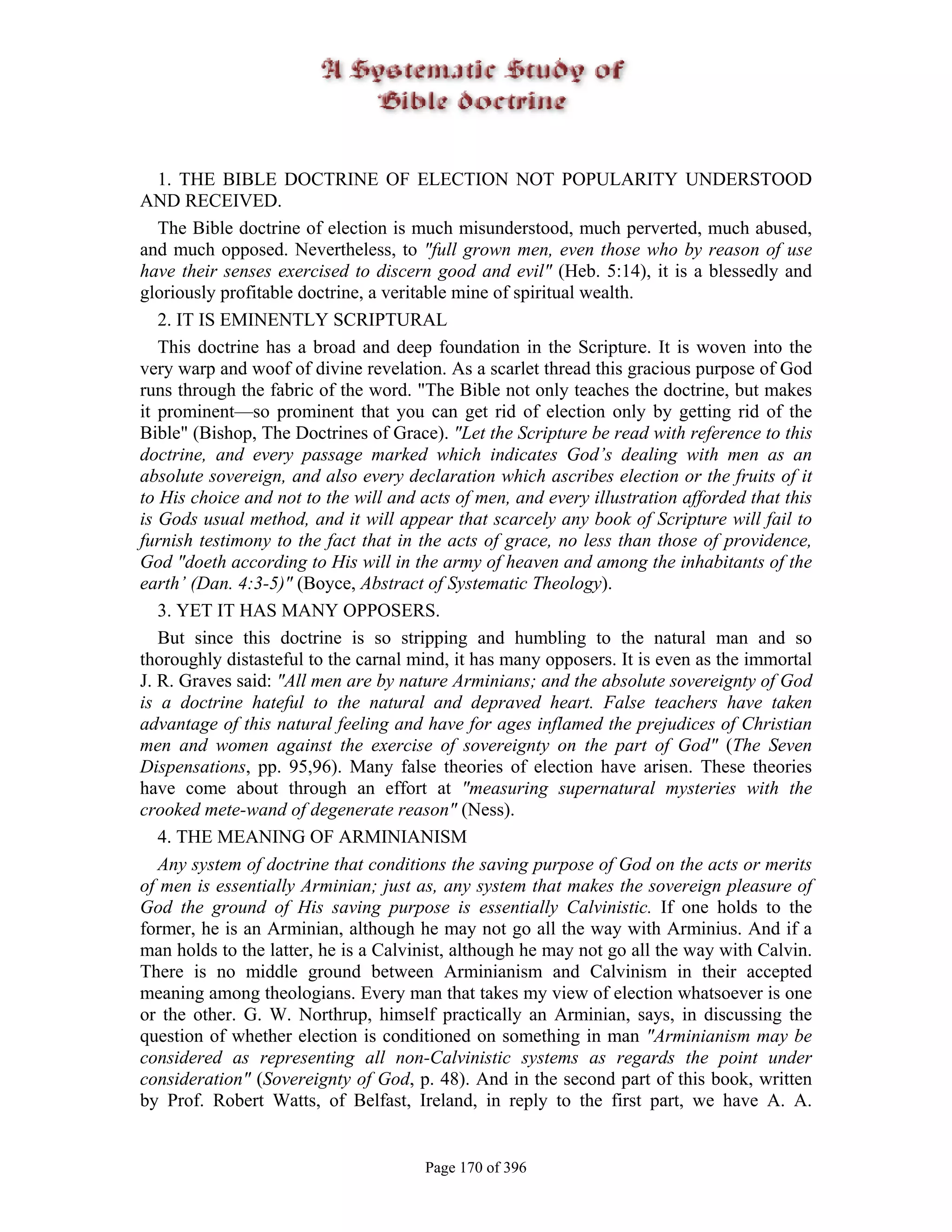 1. THE BIBLE DOCTRINE OF ELECTION NOT POPULARITY UNDERSTOOD
AND RECEIVED.
   The Bible doctrine of election is much misunderstood, much perverted, much abused,
and much opposed. Nevertheless, to "full grown men, even those who by reason of use
have their senses exercised to discern good and evil" (Heb. 5:14), it is a blessedly and
gloriously profitable doctrine, a veritable mine of spiritual wealth.
   2. IT IS EMINENTLY SCRIPTURAL
   This doctrine has a broad and deep foundation in the Scripture. It is woven into the
very warp and woof of divine revelation. As a scarlet thread this gracious purpose of God
runs through the fabric of the word. "The Bible not only teaches the doctrine, but makes
it prominent—so prominent that you can get rid of election only by getting rid of the
Bible" (Bishop, The Doctrines of Grace). "Let the Scripture be read with reference to this
doctrine, and every passage marked which indicates God’s dealing with men as an
absolute sovereign, and also every declaration which ascribes election or the fruits of it
to His choice and not to the will and acts of men, and every illustration afforded that this
is Gods usual method, and it will appear that scarcely any book of Scripture will fail to
furnish testimony to the fact that in the acts of grace, no less than those of providence,
God "doeth according to His will in the army of heaven and among the inhabitants of the
earth’ (Dan. 4:3-5)" (Boyce, Abstract of Systematic Theology).
   3. YET IT HAS MANY OPPOSERS.
   But since this doctrine is so stripping and humbling to the natural man and so
thoroughly distasteful to the carnal mind, it has many opposers. It is even as the immortal
J. R. Graves said: "All men are by nature Arminians; and the absolute sovereignty of God
is a doctrine hateful to the natural and depraved heart. False teachers have taken
advantage of this natural feeling and have for ages inflamed the prejudices of Christian
men and women against the exercise of sovereignty on the part of God" (The Seven
Dispensations, pp. 95,96). Many false theories of election have arisen. These theories
have come about through an effort at "measuring supernatural mysteries with the
crooked mete-wand of degenerate reason" (Ness).
   4. THE MEANING OF ARMINIANISM
   Any system of doctrine that conditions the saving purpose of God on the acts or merits
of men is essentially Arminian; just as, any system that makes the sovereign pleasure of
God the ground of His saving purpose is essentially Calvinistic. If one holds to the
former, he is an Arminian, although he may not go all the way with Arminius. And if a
man holds to the latter, he is a Calvinist, although he may not go all the way with Calvin.
There is no middle ground between Arminianism and Calvinism in their accepted
meaning among theologians. Every man that takes my view of election whatsoever is one
or the other. G. W. Northrup, himself practically an Arminian, says, in discussing the
question of whether election is conditioned on something in man "Arminianism may be
considered as representing all non-Calvinistic systems as regards the point under
consideration" (Sovereignty of God, p. 48). And in the second part of this book, written
by Prof. Robert Watts, of Belfast, Ireland, in reply to the first part, we have A. A.


                                       Page 170 of 396
 