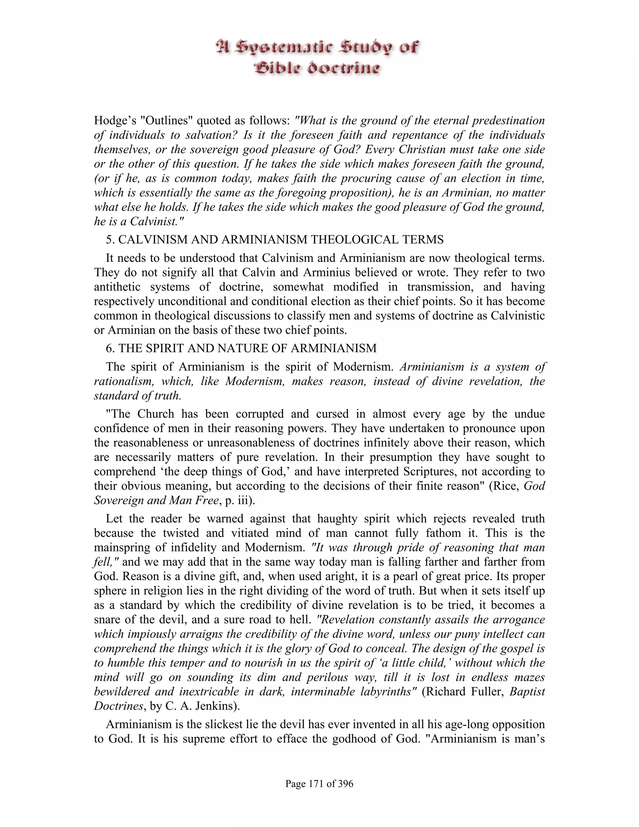 Hodge’s "Outlines" quoted as follows: "What is the ground of the eternal predestination
of individuals to salvation? Is it the foreseen faith and repentance of the individuals
themselves, or the sovereign good pleasure of God? Every Christian must take one side
or the other of this question. If he takes the side which makes foreseen faith the ground,
(or if he, as is common today, makes faith the procuring cause of an election in time,
which is essentially the same as the foregoing proposition), he is an Arminian, no matter
what else he holds. If he takes the side which makes the good pleasure of God the ground,
he is a Calvinist."
   5. CALVINISM AND ARMINIANISM THEOLOGICAL TERMS
   It needs to be understood that Calvinism and Arminianism are now theological terms.
They do not signify all that Calvin and Arminius believed or wrote. They refer to two
antithetic systems of doctrine, somewhat modified in transmission, and having
respectively unconditional and conditional election as their chief points. So it has become
common in theological discussions to classify men and systems of doctrine as Calvinistic
or Arminian on the basis of these two chief points.
   6. THE SPIRIT AND NATURE OF ARMINIANISM
   The spirit of Arminianism is the spirit of Modernism. Arminianism is a system of
rationalism, which, like Modernism, makes reason, instead of divine revelation, the
standard of truth.
   "The Church has been corrupted and cursed in almost every age by the undue
confidence of men in their reasoning powers. They have undertaken to pronounce upon
the reasonableness or unreasonableness of doctrines infinitely above their reason, which
are necessarily matters of pure revelation. In their presumption they have sought to
comprehend ‘the deep things of God,’ and have interpreted Scriptures, not according to
their obvious meaning, but according to the decisions of their finite reason" (Rice, God
Sovereign and Man Free, p. iii).
   Let the reader be warned against that haughty spirit which rejects revealed truth
because the twisted and vitiated mind of man cannot fully fathom it. This is the
mainspring of infidelity and Modernism. "It was through pride of reasoning that man
fell," and we may add that in the same way today man is falling farther and farther from
God. Reason is a divine gift, and, when used aright, it is a pearl of great price. Its proper
sphere in religion lies in the right dividing of the word of truth. But when it sets itself up
as a standard by which the credibility of divine revelation is to be tried, it becomes a
snare of the devil, and a sure road to hell. "Revelation constantly assails the arrogance
which impiously arraigns the credibility of the divine word, unless our puny intellect can
comprehend the things which it is the glory of God to conceal. The design of the gospel is
to humble this temper and to nourish in us the spirit of ‘a little child,’ without which the
mind will go on sounding its dim and perilous way, till it is lost in endless mazes
bewildered and inextricable in dark, interminable labyrinths" (Richard Fuller, Baptist
Doctrines, by C. A. Jenkins).
   Arminianism is the slickest lie the devil has ever invented in all his age-long opposition
to God. It is his supreme effort to efface the godhood of God. "Arminianism is man’s


                                       Page 171 of 396
 