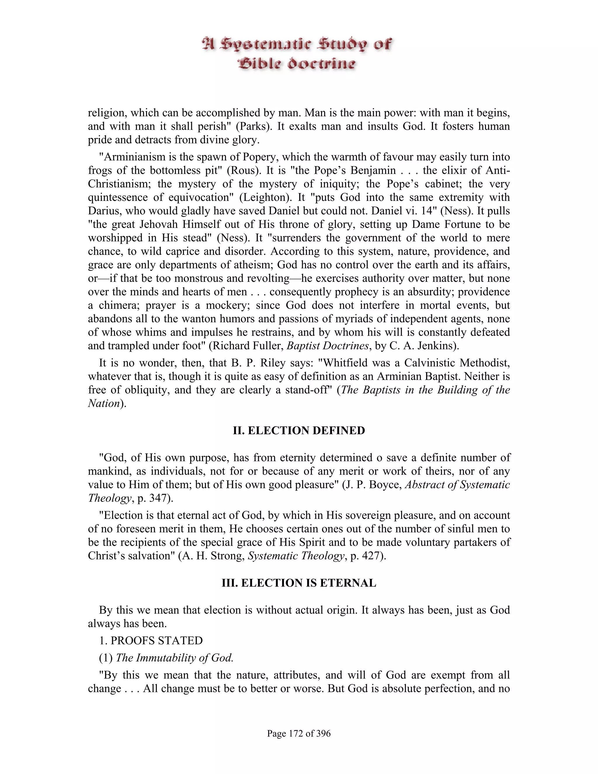 religion, which can be accomplished by man. Man is the main power: with man it begins,
and with man it shall perish" (Parks). It exalts man and insults God. It fosters human
pride and detracts from divine glory.
   "Arminianism is the spawn of Popery, which the warmth of favour may easily turn into
frogs of the bottomless pit" (Rous). It is "the Pope’s Benjamin . . . the elixir of Anti-
Christianism; the mystery of the mystery of iniquity; the Pope’s cabinet; the very
quintessence of equivocation" (Leighton). It "puts God into the same extremity with
Darius, who would gladly have saved Daniel but could not. Daniel vi. 14" (Ness). It pulls
"the great Jehovah Himself out of His throne of glory, setting up Dame Fortune to be
worshipped in His stead" (Ness). It "surrenders the government of the world to mere
chance, to wild caprice and disorder. According to this system, nature, providence, and
grace are only departments of atheism; God has no control over the earth and its affairs,
or—if that be too monstrous and revolting—he exercises authority over matter, but none
over the minds and hearts of men . . . consequently prophecy is an absurdity; providence
a chimera; prayer is a mockery; since God does not interfere in mortal events, but
abandons all to the wanton humors and passions of myriads of independent agents, none
of whose whims and impulses he restrains, and by whom his will is constantly defeated
and trampled under foot" (Richard Fuller, Baptist Doctrines, by C. A. Jenkins).
   It is no wonder, then, that B. P. Riley says: "Whitfield was a Calvinistic Methodist,
whatever that is, though it is quite as easy of definition as an Arminian Baptist. Neither is
free of obliquity, and they are clearly a stand-off" (The Baptists in the Building of the
Nation).

                               II. ELECTION DEFINED

  "God, of His own purpose, has from eternity determined o save a definite number of
mankind, as individuals, not for or because of any merit or work of theirs, nor of any
value to Him of them; but of His own good pleasure" (J. P. Boyce, Abstract of Systematic
Theology, p. 347).
  "Election is that eternal act of God, by which in His sovereign pleasure, and on account
of no foreseen merit in them, He chooses certain ones out of the number of sinful men to
be the recipients of the special grace of His Spirit and to be made voluntary partakers of
Christ’s salvation" (A. H. Strong, Systematic Theology, p. 427).

                             III. ELECTION IS ETERNAL

  By this we mean that election is without actual origin. It always has been, just as God
always has been.
  1. PROOFS STATED
  (1) The Immutability of God.
  "By this we mean that the nature, attributes, and will of God are exempt from all
change . . . All change must be to better or worse. But God is absolute perfection, and no


                                       Page 172 of 396
 