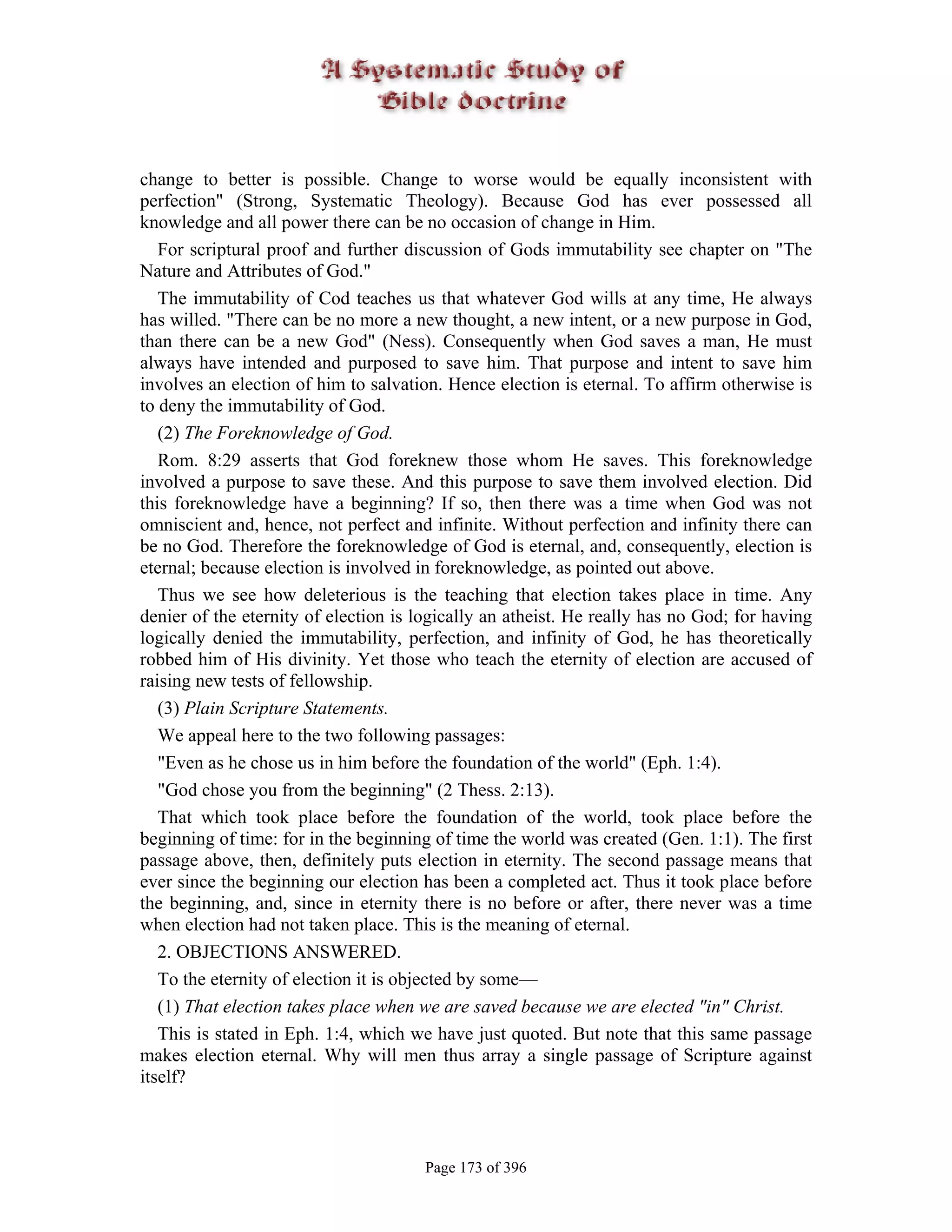 change to better is possible. Change to worse would be equally inconsistent with
perfection" (Strong, Systematic Theology). Because God has ever possessed all
knowledge and all power there can be no occasion of change in Him.
   For scriptural proof and further discussion of Gods immutability see chapter on "The
Nature and Attributes of God."
   The immutability of Cod teaches us that whatever God wills at any time, He always
has willed. "There can be no more a new thought, a new intent, or a new purpose in God,
than there can be a new God" (Ness). Consequently when God saves a man, He must
always have intended and purposed to save him. That purpose and intent to save him
involves an election of him to salvation. Hence election is eternal. To affirm otherwise is
to deny the immutability of God.
   (2) The Foreknowledge of God.
   Rom. 8:29 asserts that God foreknew those whom He saves. This foreknowledge
involved a purpose to save these. And this purpose to save them involved election. Did
this foreknowledge have a beginning? If so, then there was a time when God was not
omniscient and, hence, not perfect and infinite. Without perfection and infinity there can
be no God. Therefore the foreknowledge of God is eternal, and, consequently, election is
eternal; because election is involved in foreknowledge, as pointed out above.
   Thus we see how deleterious is the teaching that election takes place in time. Any
denier of the eternity of election is logically an atheist. He really has no God; for having
logically denied the immutability, perfection, and infinity of God, he has theoretically
robbed him of His divinity. Yet those who teach the eternity of election are accused of
raising new tests of fellowship.
   (3) Plain Scripture Statements.
   We appeal here to the two following passages:
   "Even as he chose us in him before the foundation of the world" (Eph. 1:4).
   "God chose you from the beginning" (2 Thess. 2:13).
   That which took place before the foundation of the world, took place before the
beginning of time: for in the beginning of time the world was created (Gen. 1:1). The first
passage above, then, definitely puts election in eternity. The second passage means that
ever since the beginning our election has been a completed act. Thus it took place before
the beginning, and, since in eternity there is no before or after, there never was a time
when election had not taken place. This is the meaning of eternal.
   2. OBJECTIONS ANSWERED.
   To the eternity of election it is objected by some—
   (1) That election takes place when we are saved because we are elected "in" Christ.
   This is stated in Eph. 1:4, which we have just quoted. But note that this same passage
makes election eternal. Why will men thus array a single passage of Scripture against
itself?



                                       Page 173 of 396
 
