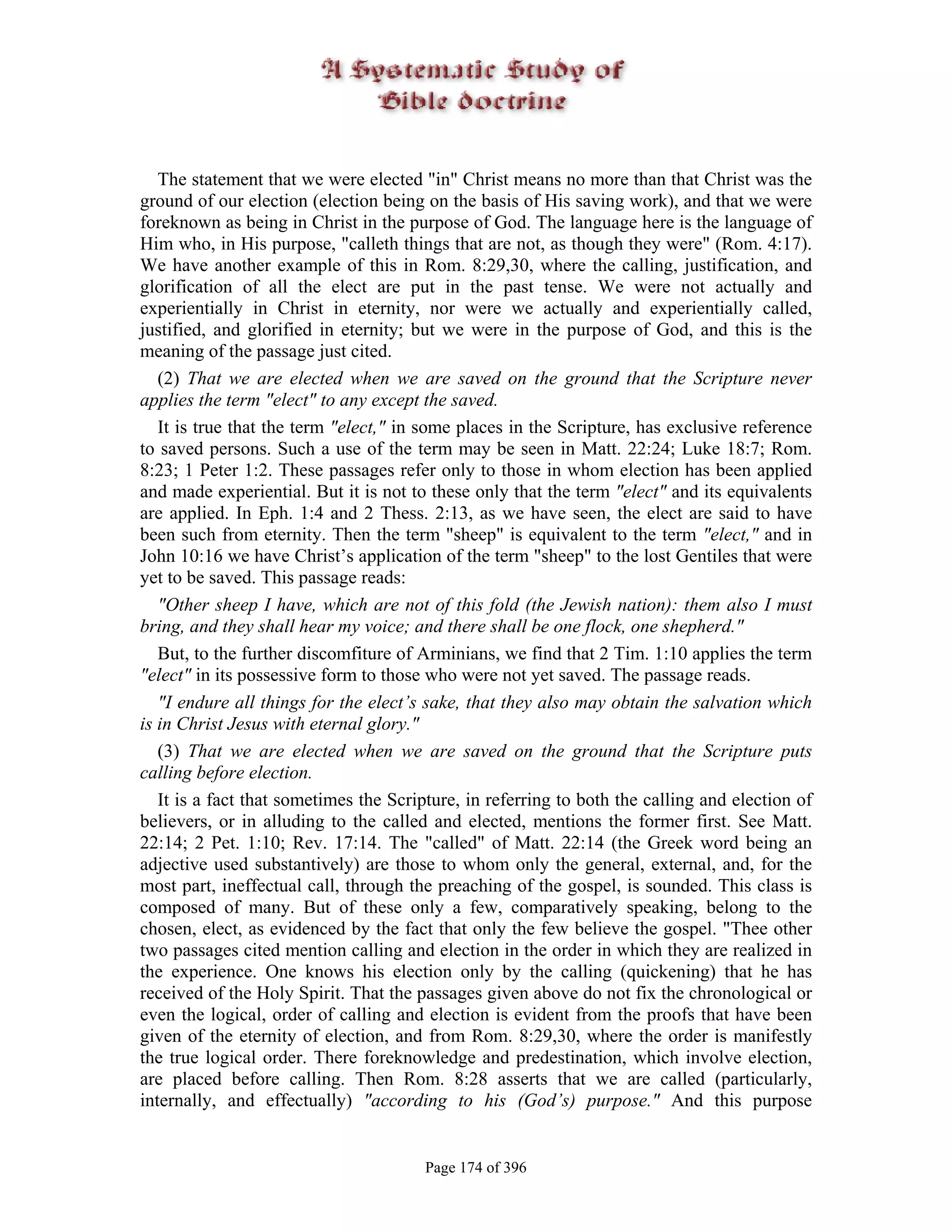 The statement that we were elected "in" Christ means no more than that Christ was the
ground of our election (election being on the basis of His saving work), and that we were
foreknown as being in Christ in the purpose of God. The language here is the language of
Him who, in His purpose, "calleth things that are not, as though they were" (Rom. 4:17).
We have another example of this in Rom. 8:29,30, where the calling, justification, and
glorification of all the elect are put in the past tense. We were not actually and
experientially in Christ in eternity, nor were we actually and experientially called,
justified, and glorified in eternity; but we were in the purpose of God, and this is the
meaning of the passage just cited.
   (2) That we are elected when we are saved on the ground that the Scripture never
applies the term "elect" to any except the saved.
   It is true that the term "elect," in some places in the Scripture, has exclusive reference
to saved persons. Such a use of the term may be seen in Matt. 22:24; Luke 18:7; Rom.
8:23; 1 Peter 1:2. These passages refer only to those in whom election has been applied
and made experiential. But it is not to these only that the term "elect" and its equivalents
are applied. In Eph. 1:4 and 2 Thess. 2:13, as we have seen, the elect are said to have
been such from eternity. Then the term "sheep" is equivalent to the term "elect," and in
John 10:16 we have Christ’s application of the term "sheep" to the lost Gentiles that were
yet to be saved. This passage reads:
   "Other sheep I have, which are not of this fold (the Jewish nation): them also I must
bring, and they shall hear my voice; and there shall be one flock, one shepherd."
   But, to the further discomfiture of Arminians, we find that 2 Tim. 1:10 applies the term
"elect" in its possessive form to those who were not yet saved. The passage reads.
   "I endure all things for the elect’s sake, that they also may obtain the salvation which
is in Christ Jesus with eternal glory."
   (3) That we are elected when we are saved on the ground that the Scripture puts
calling before election.
   It is a fact that sometimes the Scripture, in referring to both the calling and election of
believers, or in alluding to the called and elected, mentions the former first. See Matt.
22:14; 2 Pet. 1:10; Rev. 17:14. The "called" of Matt. 22:14 (the Greek word being an
adjective used substantively) are those to whom only the general, external, and, for the
most part, ineffectual call, through the preaching of the gospel, is sounded. This class is
composed of many. But of these only a few, comparatively speaking, belong to the
chosen, elect, as evidenced by the fact that only the few believe the gospel. "Thee other
two passages cited mention calling and election in the order in which they are realized in
the experience. One knows his election only by the calling (quickening) that he has
received of the Holy Spirit. That the passages given above do not fix the chronological or
even the logical, order of calling and election is evident from the proofs that have been
given of the eternity of election, and from Rom. 8:29,30, where the order is manifestly
the true logical order. There foreknowledge and predestination, which involve election,
are placed before calling. Then Rom. 8:28 asserts that we are called (particularly,
internally, and effectually) "according to his (God’s) purpose." And this purpose


                                       Page 174 of 396
 