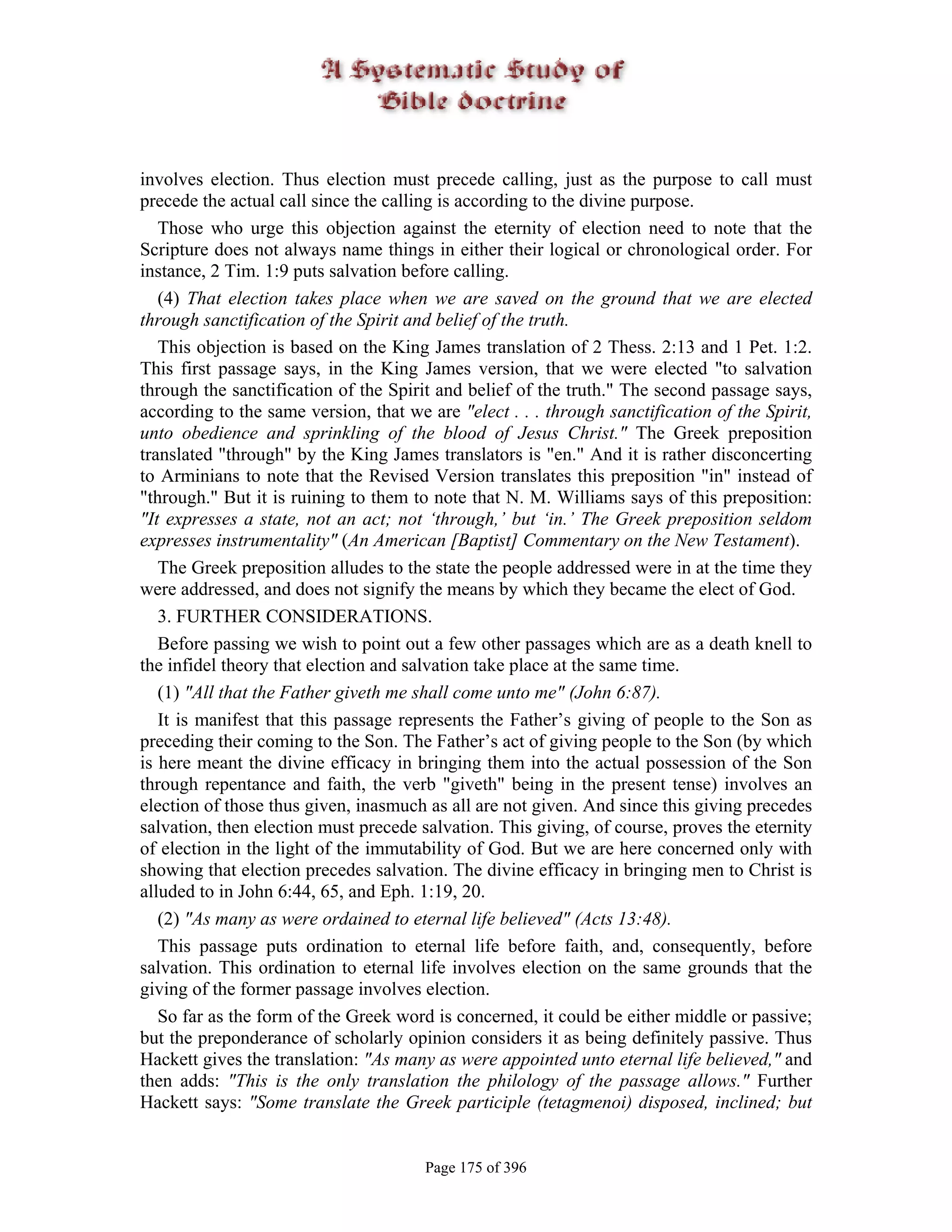 involves election. Thus election must precede calling, just as the purpose to call must
precede the actual call since the calling is according to the divine purpose.
   Those who urge this objection against the eternity of election need to note that the
Scripture does not always name things in either their logical or chronological order. For
instance, 2 Tim. 1:9 puts salvation before calling.
   (4) That election takes place when we are saved on the ground that we are elected
through sanctification of the Spirit and belief of the truth.
   This objection is based on the King James translation of 2 Thess. 2:13 and 1 Pet. 1:2.
This first passage says, in the King James version, that we were elected "to salvation
through the sanctification of the Spirit and belief of the truth." The second passage says,
according to the same version, that we are "elect . . . through sanctification of the Spirit,
unto obedience and sprinkling of the blood of Jesus Christ." The Greek preposition
translated "through" by the King James translators is "en." And it is rather disconcerting
to Arminians to note that the Revised Version translates this preposition "in" instead of
"through." But it is ruining to them to note that N. M. Williams says of this preposition:
"It expresses a state, not an act; not ‘through,’ but ‘in.’ The Greek preposition seldom
expresses instrumentality" (An American [Baptist] Commentary on the New Testament).
   The Greek preposition alludes to the state the people addressed were in at the time they
were addressed, and does not signify the means by which they became the elect of God.
   3. FURTHER CONSIDERATIONS.
   Before passing we wish to point out a few other passages which are as a death knell to
the infidel theory that election and salvation take place at the same time.
   (1) "All that the Father giveth me shall come unto me" (John 6:87).
   It is manifest that this passage represents the Father’s giving of people to the Son as
preceding their coming to the Son. The Father’s act of giving people to the Son (by which
is here meant the divine efficacy in bringing them into the actual possession of the Son
through repentance and faith, the verb "giveth" being in the present tense) involves an
election of those thus given, inasmuch as all are not given. And since this giving precedes
salvation, then election must precede salvation. This giving, of course, proves the eternity
of election in the light of the immutability of God. But we are here concerned only with
showing that election precedes salvation. The divine efficacy in bringing men to Christ is
alluded to in John 6:44, 65, and Eph. 1:19, 20.
   (2) "As many as were ordained to eternal life believed" (Acts 13:48).
   This passage puts ordination to eternal life before faith, and, consequently, before
salvation. This ordination to eternal life involves election on the same grounds that the
giving of the former passage involves election.
   So far as the form of the Greek word is concerned, it could be either middle or passive;
but the preponderance of scholarly opinion considers it as being definitely passive. Thus
Hackett gives the translation: "As many as were appointed unto eternal life believed," and
then adds: "This is the only translation the philology of the passage allows." Further
Hackett says: "Some translate the Greek participle (tetagmenoi) disposed, inclined; but


                                       Page 175 of 396
 