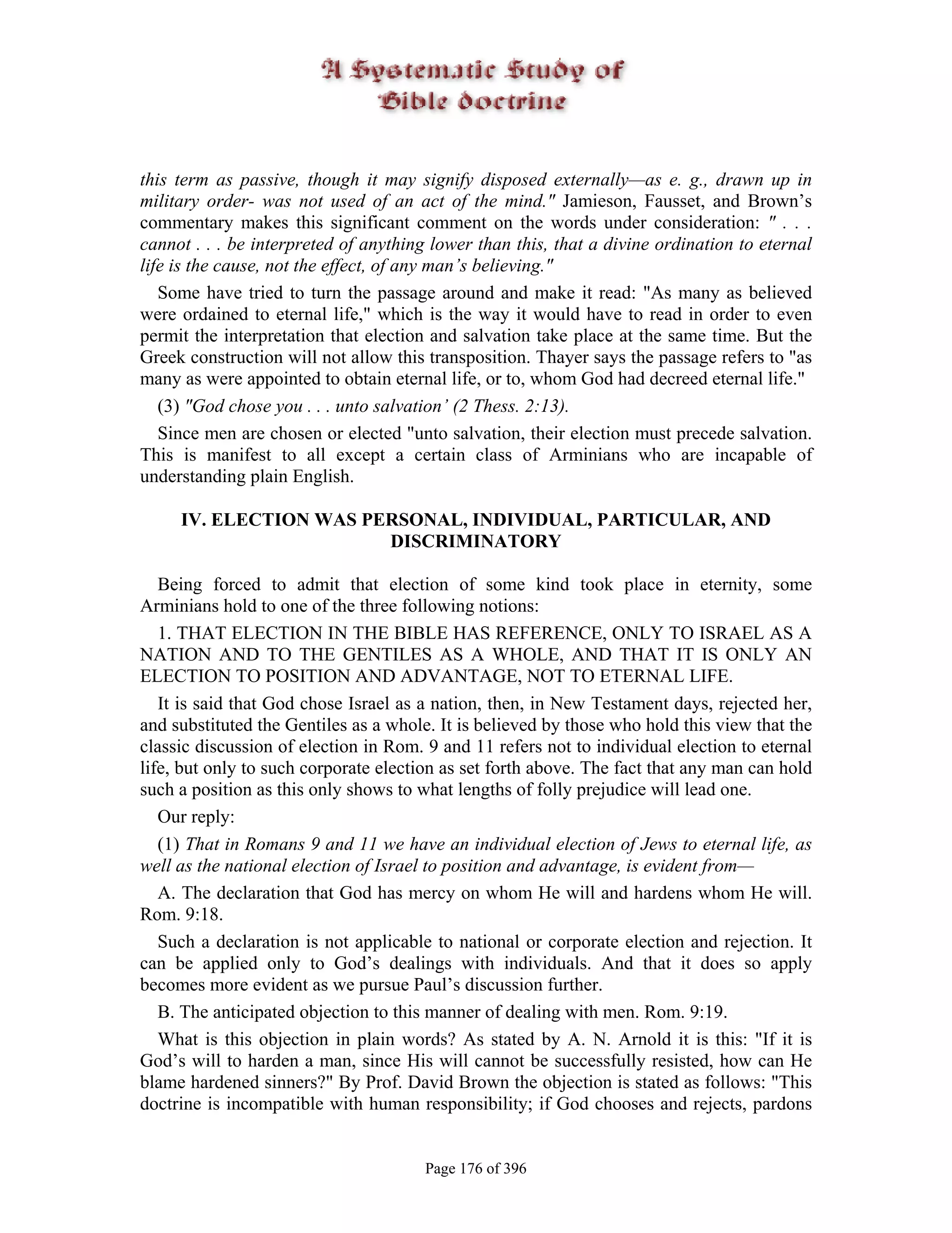 this term as passive, though it may signify disposed externally—as e. g., drawn up in
military order- was not used of an act of the mind." Jamieson, Fausset, and Brown’s
commentary makes this significant comment on the words under consideration: " . . .
cannot . . . be interpreted of anything lower than this, that a divine ordination to eternal
life is the cause, not the effect, of any man’s believing."
   Some have tried to turn the passage around and make it read: "As many as believed
were ordained to eternal life," which is the way it would have to read in order to even
permit the interpretation that election and salvation take place at the same time. But the
Greek construction will not allow this transposition. Thayer says the passage refers to "as
many as were appointed to obtain eternal life, or to, whom God had decreed eternal life."
   (3) "God chose you . . . unto salvation’ (2 Thess. 2:13).
   Since men are chosen or elected "unto salvation, their election must precede salvation.
This is manifest to all except a certain class of Arminians who are incapable of
understanding plain English.

     IV. ELECTION WAS PERSONAL, INDIVIDUAL, PARTICULAR, AND
                        DISCRIMINATORY

   Being forced to admit that election of some kind took place in eternity, some
Arminians hold to one of the three following notions:
   1. THAT ELECTION IN THE BIBLE HAS REFERENCE, ONLY TO ISRAEL AS A
NATION AND TO THE GENTILES AS A WHOLE, AND THAT IT IS ONLY AN
ELECTION TO POSITION AND ADVANTAGE, NOT TO ETERNAL LIFE.
   It is said that God chose Israel as a nation, then, in New Testament days, rejected her,
and substituted the Gentiles as a whole. It is believed by those who hold this view that the
classic discussion of election in Rom. 9 and 11 refers not to individual election to eternal
life, but only to such corporate election as set forth above. The fact that any man can hold
such a position as this only shows to what lengths of folly prejudice will lead one.
   Our reply:
   (1) That in Romans 9 and 11 we have an individual election of Jews to eternal life, as
well as the national election of Israel to position and advantage, is evident from—
   A. The declaration that God has mercy on whom He will and hardens whom He will.
Rom. 9:18.
   Such a declaration is not applicable to national or corporate election and rejection. It
can be applied only to God’s dealings with individuals. And that it does so apply
becomes more evident as we pursue Paul’s discussion further.
   B. The anticipated objection to this manner of dealing with men. Rom. 9:19.
   What is this objection in plain words? As stated by A. N. Arnold it is this: "If it is
God’s will to harden a man, since His will cannot be successfully resisted, how can He
blame hardened sinners?" By Prof. David Brown the objection is stated as follows: "This
doctrine is incompatible with human responsibility; if God chooses and rejects, pardons


                                       Page 176 of 396
 