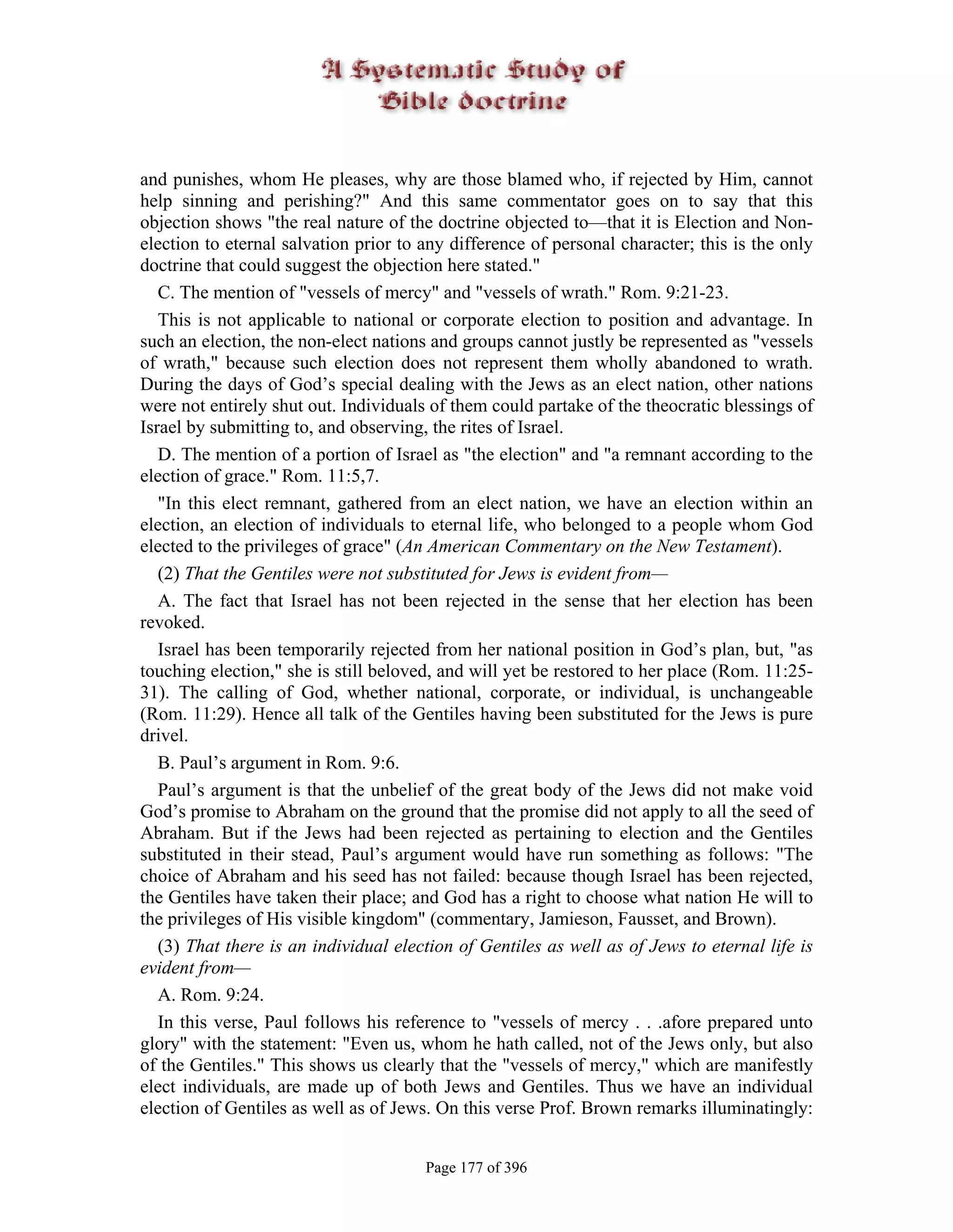 and punishes, whom He pleases, why are those blamed who, if rejected by Him, cannot
help sinning and perishing?" And this same commentator goes on to say that this
objection shows "the real nature of the doctrine objected to—that it is Election and Non-
election to eternal salvation prior to any difference of personal character; this is the only
doctrine that could suggest the objection here stated."
   C. The mention of "vessels of mercy" and "vessels of wrath." Rom. 9:21-23.
   This is not applicable to national or corporate election to position and advantage. In
such an election, the non-elect nations and groups cannot justly be represented as "vessels
of wrath," because such election does not represent them wholly abandoned to wrath.
During the days of God’s special dealing with the Jews as an elect nation, other nations
were not entirely shut out. Individuals of them could partake of the theocratic blessings of
Israel by submitting to, and observing, the rites of Israel.
   D. The mention of a portion of Israel as "the election" and "a remnant according to the
election of grace." Rom. 11:5,7.
   "In this elect remnant, gathered from an elect nation, we have an election within an
election, an election of individuals to eternal life, who belonged to a people whom God
elected to the privileges of grace" (An American Commentary on the New Testament).
   (2) That the Gentiles were not substituted for Jews is evident from—
   A. The fact that Israel has not been rejected in the sense that her election has been
revoked.
   Israel has been temporarily rejected from her national position in God’s plan, but, "as
touching election," she is still beloved, and will yet be restored to her place (Rom. 11:25-
31). The calling of God, whether national, corporate, or individual, is unchangeable
(Rom. 11:29). Hence all talk of the Gentiles having been substituted for the Jews is pure
drivel.
   B. Paul’s argument in Rom. 9:6.
   Paul’s argument is that the unbelief of the great body of the Jews did not make void
God’s promise to Abraham on the ground that the promise did not apply to all the seed of
Abraham. But if the Jews had been rejected as pertaining to election and the Gentiles
substituted in their stead, Paul’s argument would have run something as follows: "The
choice of Abraham and his seed has not failed: because though Israel has been rejected,
the Gentiles have taken their place; and God has a right to choose what nation He will to
the privileges of His visible kingdom" (commentary, Jamieson, Fausset, and Brown).
   (3) That there is an individual election of Gentiles as well as of Jews to eternal life is
evident from—
   A. Rom. 9:24.
   In this verse, Paul follows his reference to "vessels of mercy . . .afore prepared unto
glory" with the statement: "Even us, whom he hath called, not of the Jews only, but also
of the Gentiles." This shows us clearly that the "vessels of mercy," which are manifestly
elect individuals, are made up of both Jews and Gentiles. Thus we have an individual
election of Gentiles as well as of Jews. On this verse Prof. Brown remarks illuminatingly:


                                       Page 177 of 396
 