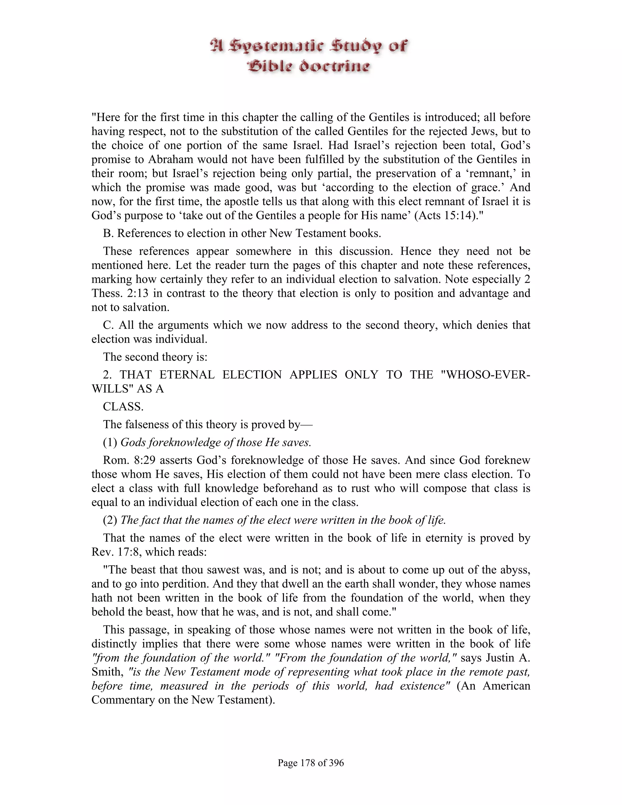 "Here for the first time in this chapter the calling of the Gentiles is introduced; all before
having respect, not to the substitution of the called Gentiles for the rejected Jews, but to
the choice of one portion of the same Israel. Had Israel’s rejection been total, God’s
promise to Abraham would not have been fulfilled by the substitution of the Gentiles in
their room; but Israel’s rejection being only partial, the preservation of a ‘remnant,’ in
which the promise was made good, was but ‘according to the election of grace.’ And
now, for the first time, the apostle tells us that along with this elect remnant of Israel it is
God’s purpose to ‘take out of the Gentiles a people for His name’ (Acts 15:14)."
   B. References to election in other New Testament books.
   These references appear somewhere in this discussion. Hence they need not be
mentioned here. Let the reader turn the pages of this chapter and note these references,
marking how certainly they refer to an individual election to salvation. Note especially 2
Thess. 2:13 in contrast to the theory that election is only to position and advantage and
not to salvation.
   C. All the arguments which we now address to the second theory, which denies that
election was individual.
   The second theory is:
   2. THAT ETERNAL ELECTION APPLIES ONLY TO THE "WHOSO-EVER-
WILLS" AS A
   CLASS.
   The falseness of this theory is proved by—
   (1) Gods foreknowledge of those He saves.
   Rom. 8:29 asserts God’s foreknowledge of those He saves. And since God foreknew
those whom He saves, His election of them could not have been mere class election. To
elect a class with full knowledge beforehand as to rust who will compose that class is
equal to an individual election of each one in the class.
   (2) The fact that the names of the elect were written in the book of life.
   That the names of the elect were written in the book of life in eternity is proved by
Rev. 17:8, which reads:
   "The beast that thou sawest was, and is not; and is about to come up out of the abyss,
and to go into perdition. And they that dwell an the earth shall wonder, they whose names
hath not been written in the book of life from the foundation of the world, when they
behold the beast, how that he was, and is not, and shall come."
   This passage, in speaking of those whose names were not written in the book of life,
distinctly implies that there were some whose names were written in the book of life
"from the foundation of the world." "From the foundation of the world," says Justin A.
Smith, "is the New Testament mode of representing what took place in the remote past,
before time, measured in the periods of this world, had existence" (An American
Commentary on the New Testament).




                                        Page 178 of 396
 