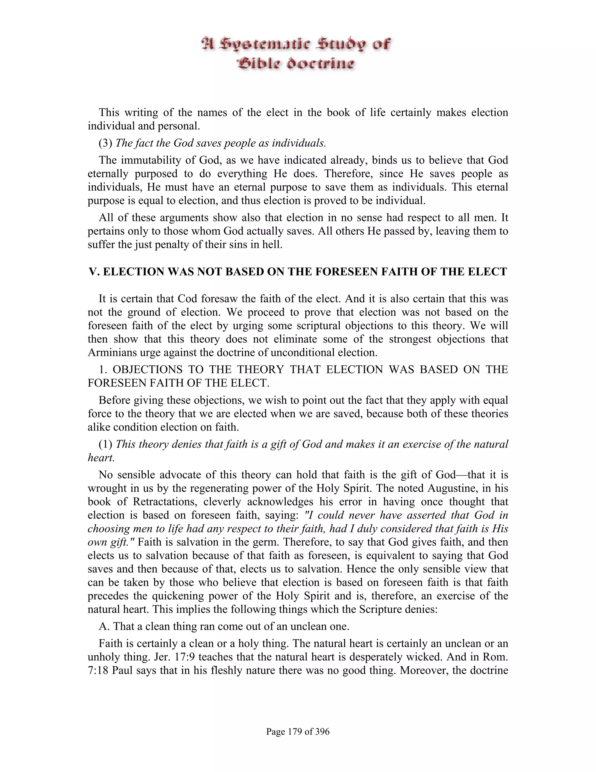 This writing of the names of the elect in the book of life certainly makes election
individual and personal.
  (3) The fact the God saves people as individuals.
  The immutability of God, as we have indicated already, binds us to believe that God
eternally purposed to do everything He does. Therefore, since He saves people as
individuals, He must have an eternal purpose to save them as individuals. This eternal
purpose is equal to election, and thus election is proved to be individual.
  All of these arguments show also that election in no sense had respect to all men. It
pertains only to those whom God actually saves. All others He passed by, leaving them to
suffer the just penalty of their sins in hell.

V. ELECTION WAS NOT BASED ON THE FORESEEN FAITH OF THE ELECT

   It is certain that Cod foresaw the faith of the elect. And it is also certain that this was
not the ground of election. We proceed to prove that election was not based on the
foreseen faith of the elect by urging some scriptural objections to this theory. We will
then show that this theory does not eliminate some of the strongest objections that
Arminians urge against the doctrine of unconditional election.
   1. OBJECTIONS TO THE THEORY THAT ELECTION WAS BASED ON THE
FORESEEN FAITH OF THE ELECT.
   Before giving these objections, we wish to point out the fact that they apply with equal
force to the theory that we are elected when we are saved, because both of these theories
alike condition election on faith.
   (1) This theory denies that faith is a gift of God and makes it an exercise of the natural
heart.
   No sensible advocate of this theory can hold that faith is the gift of God—that it is
wrought in us by the regenerating power of the Holy Spirit. The noted Augustine, in his
book of Retractations, cleverly acknowledges his error in having once thought that
election is based on foreseen faith, saying: "I could never have asserted that God in
choosing men to life had any respect to their faith, had I duly considered that faith is His
own gift." Faith is salvation in the germ. Therefore, to say that God gives faith, and then
elects us to salvation because of that faith as foreseen, is equivalent to saying that God
saves and then because of that, elects us to salvation. Hence the only sensible view that
can be taken by those who believe that election is based on foreseen faith is that faith
precedes the quickening power of the Holy Spirit and is, therefore, an exercise of the
natural heart. This implies the following things which the Scripture denies:
   A. That a clean thing ran come out of an unclean one.
   Faith is certainly a clean or a holy thing. The natural heart is certainly an unclean or an
unholy thing. Jer. 17:9 teaches that the natural heart is desperately wicked. And in Rom.
7:18 Paul says that in his fleshly nature there was no good thing. Moreover, the doctrine




                                       Page 179 of 396
 