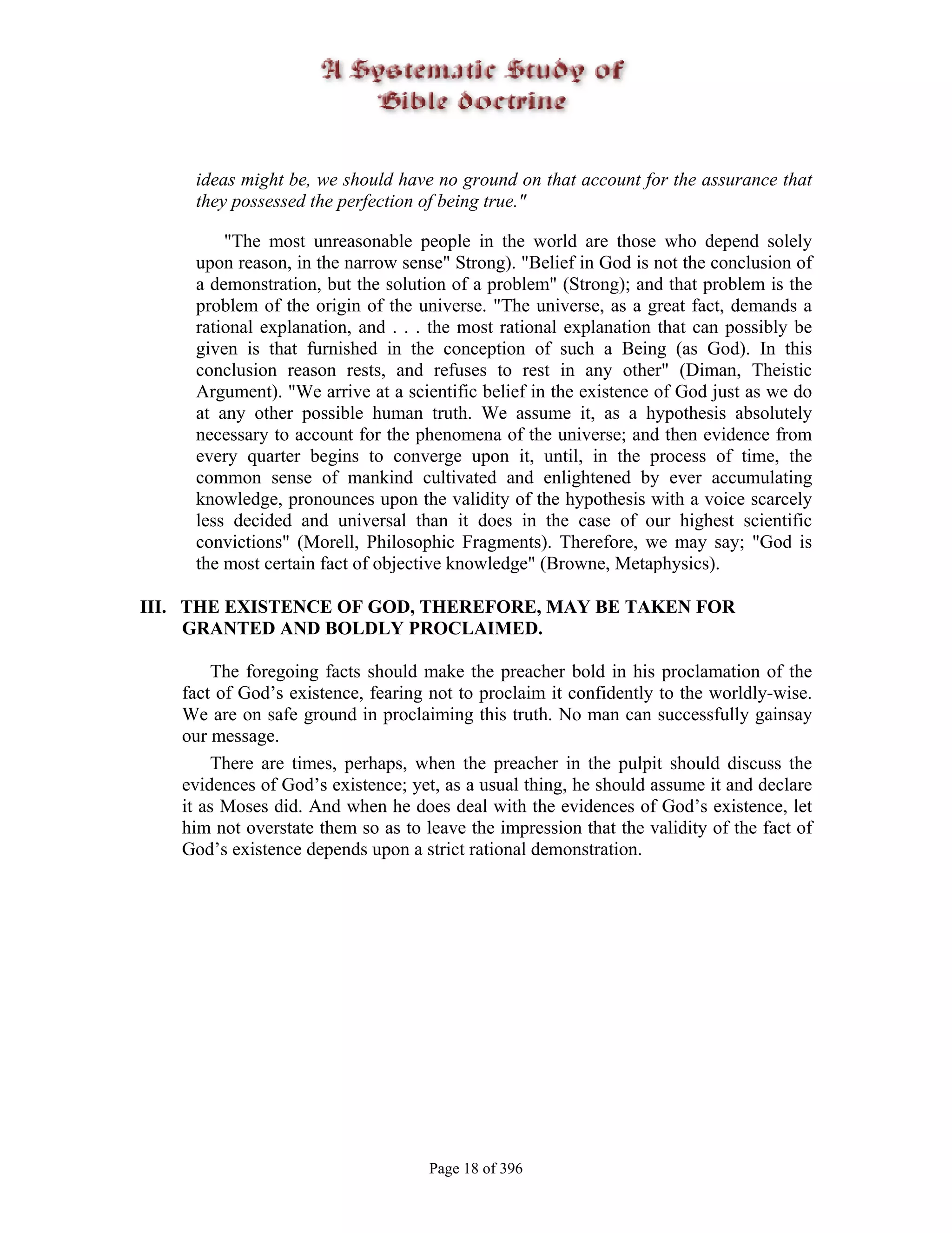 ideas might be, we should have no ground on that account for the assurance that
     they possessed the perfection of being true."

         "The most unreasonable people in the world are those who depend solely
     upon reason, in the narrow sense" Strong). "Belief in God is not the conclusion of
     a demonstration, but the solution of a problem" (Strong); and that problem is the
     problem of the origin of the universe. "The universe, as a great fact, demands a
     rational explanation, and . . . the most rational explanation that can possibly be
     given is that furnished in the conception of such a Being (as God). In this
     conclusion reason rests, and refuses to rest in any other" (Diman, Theistic
     Argument). "We arrive at a scientific belief in the existence of God just as we do
     at any other possible human truth. We assume it, as a hypothesis absolutely
     necessary to account for the phenomena of the universe; and then evidence from
     every quarter begins to converge upon it, until, in the process of time, the
     common sense of mankind cultivated and enlightened by ever accumulating
     knowledge, pronounces upon the validity of the hypothesis with a voice scarcely
     less decided and universal than it does in the case of our highest scientific
     convictions" (Morell, Philosophic Fragments). Therefore, we may say; "God is
     the most certain fact of objective knowledge" (Browne, Metaphysics).

III. THE EXISTENCE OF GOD, THEREFORE, MAY BE TAKEN FOR
     GRANTED AND BOLDLY PROCLAIMED.

       The foregoing facts should make the preacher bold in his proclamation of the
   fact of God’s existence, fearing not to proclaim it confidently to the worldly-wise.
   We are on safe ground in proclaiming this truth. No man can successfully gainsay
   our message.
       There are times, perhaps, when the preacher in the pulpit should discuss the
   evidences of God’s existence; yet, as a usual thing, he should assume it and declare
   it as Moses did. And when he does deal with the evidences of God’s existence, let
   him not overstate them so as to leave the impression that the validity of the fact of
   God’s existence depends upon a strict rational demonstration.




                                    Page 18 of 396
 