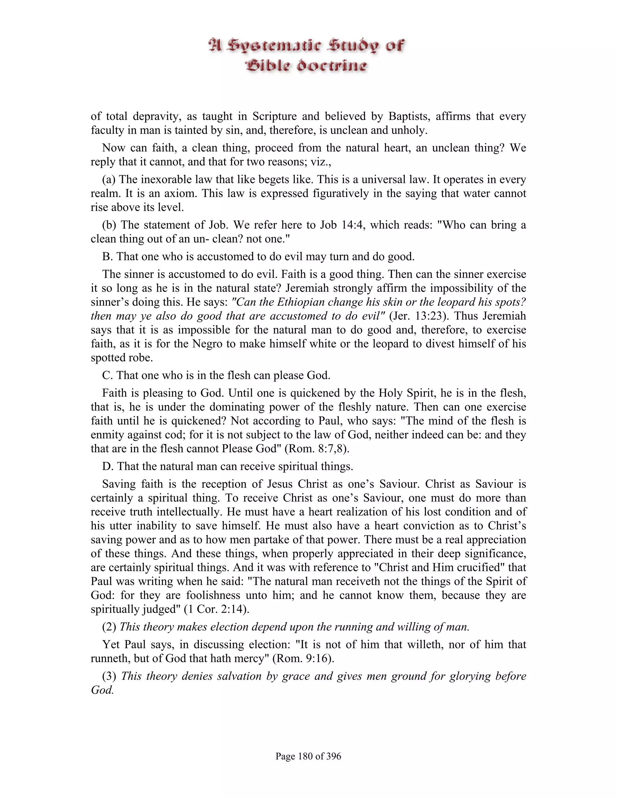of total depravity, as taught in Scripture and believed by Baptists, affirms that every
faculty in man is tainted by sin, and, therefore, is unclean and unholy.
   Now can faith, a clean thing, proceed from the natural heart, an unclean thing? We
reply that it cannot, and that for two reasons; viz.,
   (a) The inexorable law that like begets like. This is a universal law. It operates in every
realm. It is an axiom. This law is expressed figuratively in the saying that water cannot
rise above its level.
   (b) The statement of Job. We refer here to Job 14:4, which reads: "Who can bring a
clean thing out of an un- clean? not one."
   B. That one who is accustomed to do evil may turn and do good.
   The sinner is accustomed to do evil. Faith is a good thing. Then can the sinner exercise
it so long as he is in the natural state? Jeremiah strongly affirm the impossibility of the
sinner’s doing this. He says: "Can the Ethiopian change his skin or the leopard his spots?
then may ye also do good that are accustomed to do evil" (Jer. 13:23). Thus Jeremiah
says that it is as impossible for the natural man to do good and, therefore, to exercise
faith, as it is for the Negro to make himself white or the leopard to divest himself of his
spotted robe.
   C. That one who is in the flesh can please God.
   Faith is pleasing to God. Until one is quickened by the Holy Spirit, he is in the flesh,
that is, he is under the dominating power of the fleshly nature. Then can one exercise
faith until he is quickened? Not according to Paul, who says: "The mind of the flesh is
enmity against cod; for it is not subject to the law of God, neither indeed can be: and they
that are in the flesh cannot Please God" (Rom. 8:7,8).
   D. That the natural man can receive spiritual things.
   Saving faith is the reception of Jesus Christ as one’s Saviour. Christ as Saviour is
certainly a spiritual thing. To receive Christ as one’s Saviour, one must do more than
receive truth intellectually. He must have a heart realization of his lost condition and of
his utter inability to save himself. He must also have a heart conviction as to Christ’s
saving power and as to how men partake of that power. There must be a real appreciation
of these things. And these things, when properly appreciated in their deep significance,
are certainly spiritual things. And it was with reference to "Christ and Him crucified" that
Paul was writing when he said: "The natural man receiveth not the things of the Spirit of
God: for they are foolishness unto him; and he cannot know them, because they are
spiritually judged" (1 Cor. 2:14).
   (2) This theory makes election depend upon the running and willing of man.
   Yet Paul says, in discussing election: "It is not of him that willeth, nor of him that
runneth, but of God that hath mercy" (Rom. 9:16).
   (3) This theory denies salvation by grace and gives men ground for glorying before
God.




                                       Page 180 of 396
 