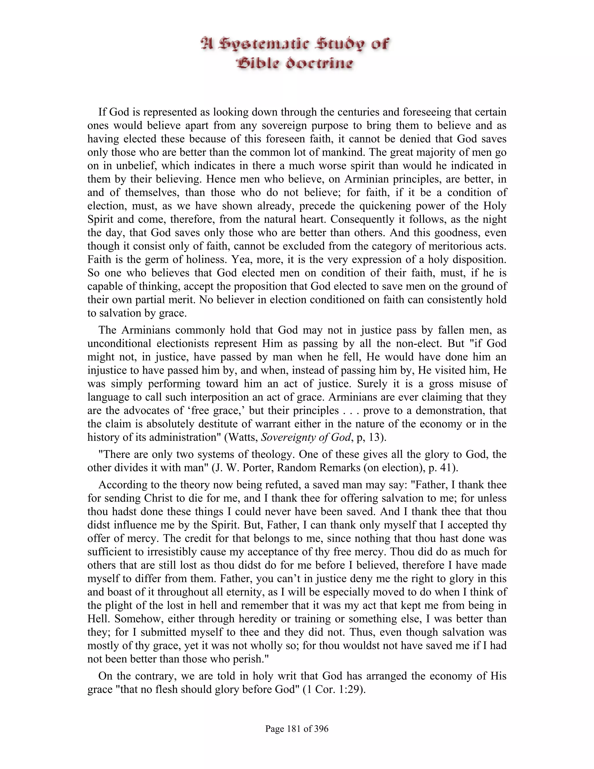 If God is represented as looking down through the centuries and foreseeing that certain
ones would believe apart from any sovereign purpose to bring them to believe and as
having elected these because of this foreseen faith, it cannot be denied that God saves
only those who are better than the common lot of mankind. The great majority of men go
on in unbelief, which indicates in there a much worse spirit than would he indicated in
them by their believing. Hence men who believe, on Arminian principles, are better, in
and of themselves, than those who do not believe; for faith, if it be a condition of
election, must, as we have shown already, precede the quickening power of the Holy
Spirit and come, therefore, from the natural heart. Consequently it follows, as the night
the day, that God saves only those who are better than others. And this goodness, even
though it consist only of faith, cannot be excluded from the category of meritorious acts.
Faith is the germ of holiness. Yea, more, it is the very expression of a holy disposition.
So one who believes that God elected men on condition of their faith, must, if he is
capable of thinking, accept the proposition that God elected to save men on the ground of
their own partial merit. No believer in election conditioned on faith can consistently hold
to salvation by grace.
   The Arminians commonly hold that God may not in justice pass by fallen men, as
unconditional electionists represent Him as passing by all the non-elect. But "if God
might not, in justice, have passed by man when he fell, He would have done him an
injustice to have passed him by, and when, instead of passing him by, He visited him, He
was simply performing toward him an act of justice. Surely it is a gross misuse of
language to call such interposition an act of grace. Arminians are ever claiming that they
are the advocates of ‘free grace,’ but their principles . . . prove to a demonstration, that
the claim is absolutely destitute of warrant either in the nature of the economy or in the
history of its administration" (Watts, Sovereignty of God, p, 13).
   "There are only two systems of theology. One of these gives all the glory to God, the
other divides it with man" (J. W. Porter, Random Remarks (on election), p. 41).
   According to the theory now being refuted, a saved man may say: "Father, I thank thee
for sending Christ to die for me, and I thank thee for offering salvation to me; for unless
thou hadst done these things I could never have been saved. And I thank thee that thou
didst influence me by the Spirit. But, Father, I can thank only myself that I accepted thy
offer of mercy. The credit for that belongs to me, since nothing that thou hast done was
sufficient to irresistibly cause my acceptance of thy free mercy. Thou did do as much for
others that are still lost as thou didst do for me before I believed, therefore I have made
myself to differ from them. Father, you can’t in justice deny me the right to glory in this
and boast of it throughout all eternity, as I will be especially moved to do when I think of
the plight of the lost in hell and remember that it was my act that kept me from being in
Hell. Somehow, either through heredity or training or something else, I was better than
they; for I submitted myself to thee and they did not. Thus, even though salvation was
mostly of thy grace, yet it was not wholly so; for thou wouldst not have saved me if I had
not been better than those who perish."
   On the contrary, we are told in holy writ that God has arranged the economy of His
grace "that no flesh should glory before God" (1 Cor. 1:29).


                                       Page 181 of 396
 