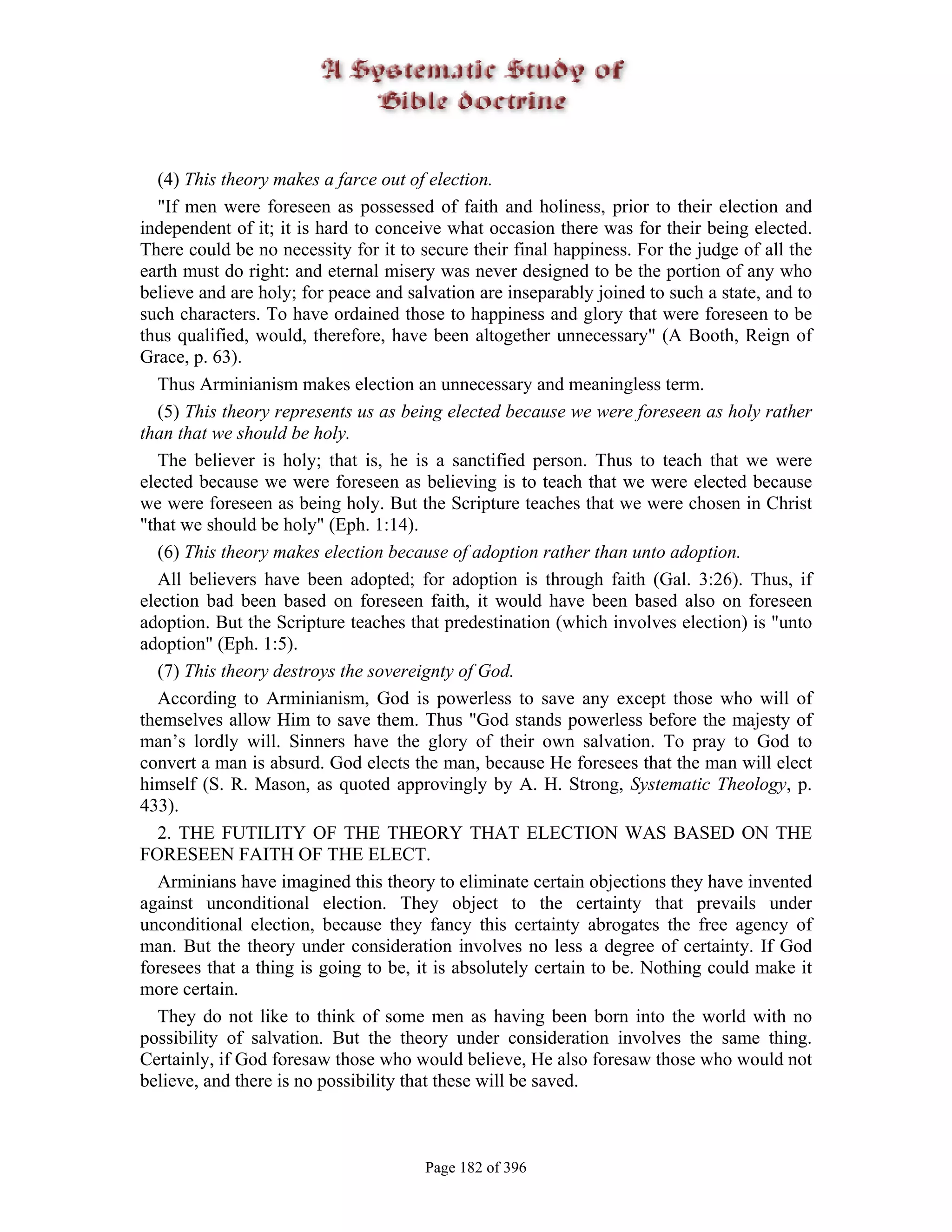 (4) This theory makes a farce out of election.
   "If men were foreseen as possessed of faith and holiness, prior to their election and
independent of it; it is hard to conceive what occasion there was for their being elected.
There could be no necessity for it to secure their final happiness. For the judge of all the
earth must do right: and eternal misery was never designed to be the portion of any who
believe and are holy; for peace and salvation are inseparably joined to such a state, and to
such characters. To have ordained those to happiness and glory that were foreseen to be
thus qualified, would, therefore, have been altogether unnecessary" (A Booth, Reign of
Grace, p. 63).
   Thus Arminianism makes election an unnecessary and meaningless term.
   (5) This theory represents us as being elected because we were foreseen as holy rather
than that we should be holy.
   The believer is holy; that is, he is a sanctified person. Thus to teach that we were
elected because we were foreseen as believing is to teach that we were elected because
we were foreseen as being holy. But the Scripture teaches that we were chosen in Christ
"that we should be holy" (Eph. 1:14).
   (6) This theory makes election because of adoption rather than unto adoption.
   All believers have been adopted; for adoption is through faith (Gal. 3:26). Thus, if
election bad been based on foreseen faith, it would have been based also on foreseen
adoption. But the Scripture teaches that predestination (which involves election) is "unto
adoption" (Eph. 1:5).
   (7) This theory destroys the sovereignty of God.
   According to Arminianism, God is powerless to save any except those who will of
themselves allow Him to save them. Thus "God stands powerless before the majesty of
man’s lordly will. Sinners have the glory of their own salvation. To pray to God to
convert a man is absurd. God elects the man, because He foresees that the man will elect
himself (S. R. Mason, as quoted approvingly by A. H. Strong, Systematic Theology, p.
433).
   2. THE FUTILITY OF THE THEORY THAT ELECTION WAS BASED ON THE
FORESEEN FAITH OF THE ELECT.
   Arminians have imagined this theory to eliminate certain objections they have invented
against unconditional election. They object to the certainty that prevails under
unconditional election, because they fancy this certainty abrogates the free agency of
man. But the theory under consideration involves no less a degree of certainty. If God
foresees that a thing is going to be, it is absolutely certain to be. Nothing could make it
more certain.
   They do not like to think of some men as having been born into the world with no
possibility of salvation. But the theory under consideration involves the same thing.
Certainly, if God foresaw those who would believe, He also foresaw those who would not
believe, and there is no possibility that these will be saved.



                                       Page 182 of 396
 