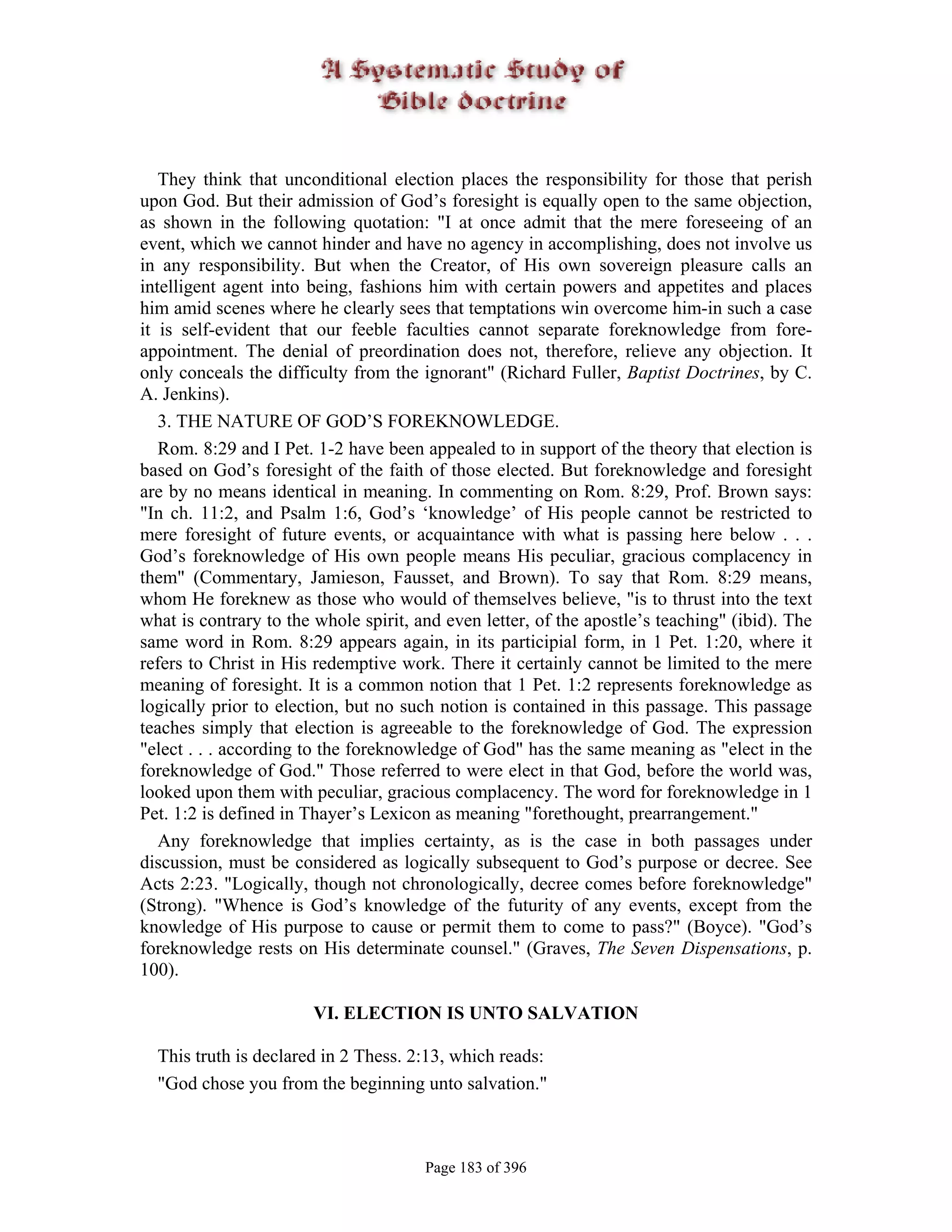 They think that unconditional election places the responsibility for those that perish
upon God. But their admission of God’s foresight is equally open to the same objection,
as shown in the following quotation: "I at once admit that the mere foreseeing of an
event, which we cannot hinder and have no agency in accomplishing, does not involve us
in any responsibility. But when the Creator, of His own sovereign pleasure calls an
intelligent agent into being, fashions him with certain powers and appetites and places
him amid scenes where he clearly sees that temptations win overcome him-in such a case
it is self-evident that our feeble faculties cannot separate foreknowledge from fore-
appointment. The denial of preordination does not, therefore, relieve any objection. It
only conceals the difficulty from the ignorant" (Richard Fuller, Baptist Doctrines, by C.
A. Jenkins).
   3. THE NATURE OF GOD’S FOREKNOWLEDGE.
   Rom. 8:29 and I Pet. 1-2 have been appealed to in support of the theory that election is
based on God’s foresight of the faith of those elected. But foreknowledge and foresight
are by no means identical in meaning. In commenting on Rom. 8:29, Prof. Brown says:
"In ch. 11:2, and Psalm 1:6, God’s ‘knowledge’ of His people cannot be restricted to
mere foresight of future events, or acquaintance with what is passing here below . . .
God’s foreknowledge of His own people means His peculiar, gracious complacency in
them" (Commentary, Jamieson, Fausset, and Brown). To say that Rom. 8:29 means,
whom He foreknew as those who would of themselves believe, "is to thrust into the text
what is contrary to the whole spirit, and even letter, of the apostle’s teaching" (ibid). The
same word in Rom. 8:29 appears again, in its participial form, in 1 Pet. 1:20, where it
refers to Christ in His redemptive work. There it certainly cannot be limited to the mere
meaning of foresight. It is a common notion that 1 Pet. 1:2 represents foreknowledge as
logically prior to election, but no such notion is contained in this passage. This passage
teaches simply that election is agreeable to the foreknowledge of God. The expression
"elect . . . according to the foreknowledge of God" has the same meaning as "elect in the
foreknowledge of God." Those referred to were elect in that God, before the world was,
looked upon them with peculiar, gracious complacency. The word for foreknowledge in 1
Pet. 1:2 is defined in Thayer’s Lexicon as meaning "forethought, prearrangement."
   Any foreknowledge that implies certainty, as is the case in both passages under
discussion, must be considered as logically subsequent to God’s purpose or decree. See
Acts 2:23. "Logically, though not chronologically, decree comes before foreknowledge"
(Strong). "Whence is God’s knowledge of the futurity of any events, except from the
knowledge of His purpose to cause or permit them to come to pass?" (Boyce). "God’s
foreknowledge rests on His determinate counsel." (Graves, The Seven Dispensations, p.
100).

                       VI. ELECTION IS UNTO SALVATION

  This truth is declared in 2 Thess. 2:13, which reads:
  "God chose you from the beginning unto salvation."



                                       Page 183 of 396
 
