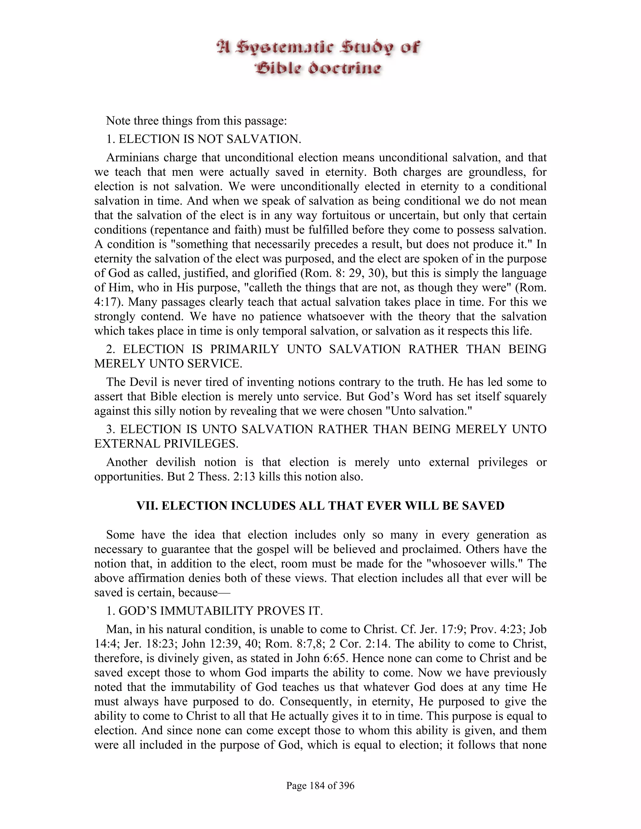 Note three things from this passage:
   1. ELECTION IS NOT SALVATION.
   Arminians charge that unconditional election means unconditional salvation, and that
we teach that men were actually saved in eternity. Both charges are groundless, for
election is not salvation. We were unconditionally elected in eternity to a conditional
salvation in time. And when we speak of salvation as being conditional we do not mean
that the salvation of the elect is in any way fortuitous or uncertain, but only that certain
conditions (repentance and faith) must be fulfilled before they come to possess salvation.
A condition is "something that necessarily precedes a result, but does not produce it." In
eternity the salvation of the elect was purposed, and the elect are spoken of in the purpose
of God as called, justified, and glorified (Rom. 8: 29, 30), but this is simply the language
of Him, who in His purpose, "calleth the things that are not, as though they were" (Rom.
4:17). Many passages clearly teach that actual salvation takes place in time. For this we
strongly contend. We have no patience whatsoever with the theory that the salvation
which takes place in time is only temporal salvation, or salvation as it respects this life.
   2. ELECTION IS PRIMARILY UNTO SALVATION RATHER THAN BEING
MERELY UNTO SERVICE.
   The Devil is never tired of inventing notions contrary to the truth. He has led some to
assert that Bible election is merely unto service. But God’s Word has set itself squarely
against this silly notion by revealing that we were chosen "Unto salvation."
   3. ELECTION IS UNTO SALVATION RATHER THAN BEING MERELY UNTO
EXTERNAL PRIVILEGES.
   Another devilish notion is that election is merely unto external privileges or
opportunities. But 2 Thess. 2:13 kills this notion also.

        VII. ELECTION INCLUDES ALL THAT EVER WILL BE SAVED

  Some have the idea that election includes only so many in every generation as
necessary to guarantee that the gospel will be believed and proclaimed. Others have the
notion that, in addition to the elect, room must be made for the "whosoever wills." The
above affirmation denies both of these views. That election includes all that ever will be
saved is certain, because—
  1. GOD’S IMMUTABILITY PROVES IT.
  Man, in his natural condition, is unable to come to Christ. Cf. Jer. 17:9; Prov. 4:23; Job
14:4; Jer. 18:23; John 12:39, 40; Rom. 8:7,8; 2 Cor. 2:14. The ability to come to Christ,
therefore, is divinely given, as stated in John 6:65. Hence none can come to Christ and be
saved except those to whom God imparts the ability to come. Now we have previously
noted that the immutability of God teaches us that whatever God does at any time He
must always have purposed to do. Consequently, in eternity, He purposed to give the
ability to come to Christ to all that He actually gives it to in time. This purpose is equal to
election. And since none can come except those to whom this ability is given, and them
were all included in the purpose of God, which is equal to election; it follows that none


                                        Page 184 of 396
 