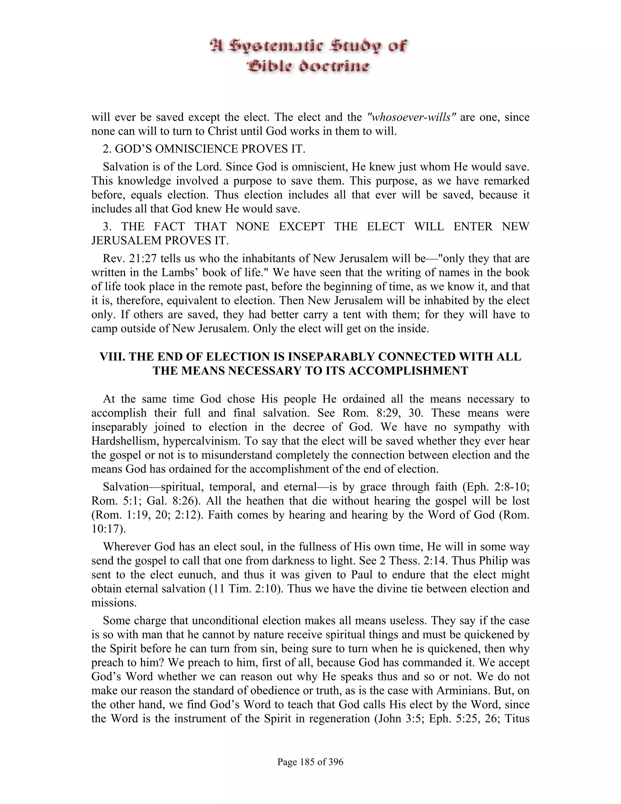 will ever be saved except the elect. The elect and the "whosoever-wills" are one, since
none can will to turn to Christ until God works in them to will.
   2. GOD’S OMNISCIENCE PROVES IT.
   Salvation is of the Lord. Since God is omniscient, He knew just whom He would save.
This knowledge involved a purpose to save them. This purpose, as we have remarked
before, equals election. Thus election includes all that ever will be saved, because it
includes all that God knew He would save.
   3. THE FACT THAT NONE EXCEPT THE ELECT WILL ENTER NEW
JERUSALEM PROVES IT.
   Rev. 21:27 tells us who the inhabitants of New Jerusalem will be—"only they that are
written in the Lambs’ book of life." We have seen that the writing of names in the book
of life took place in the remote past, before the beginning of time, as we know it, and that
it is, therefore, equivalent to election. Then New Jerusalem will be inhabited by the elect
only. If others are saved, they had better carry a tent with them; for they will have to
camp outside of New Jerusalem. Only the elect will get on the inside.

 VIII. THE END OF ELECTION IS INSEPARABLY CONNECTED WITH ALL
          THE MEANS NECESSARY TO ITS ACCOMPLISHMENT

   At the same time God chose His people He ordained all the means necessary to
accomplish their full and final salvation. See Rom. 8:29, 30. These means were
inseparably joined to election in the decree of God. We have no sympathy with
Hardshellism, hypercalvinism. To say that the elect will be saved whether they ever hear
the gospel or not is to misunderstand completely the connection between election and the
means God has ordained for the accomplishment of the end of election.
   Salvation—spiritual, temporal, and eternal—is by grace through faith (Eph. 2:8-10;
Rom. 5:1; Gal. 8:26). All the heathen that die without hearing the gospel will be lost
(Rom. 1:19, 20; 2:12). Faith comes by hearing and hearing by the Word of God (Rom.
10:17).
   Wherever God has an elect soul, in the fullness of His own time, He will in some way
send the gospel to call that one from darkness to light. See 2 Thess. 2:14. Thus Philip was
sent to the elect eunuch, and thus it was given to Paul to endure that the elect might
obtain eternal salvation (11 Tim. 2:10). Thus we have the divine tie between election and
missions.
   Some charge that unconditional election makes all means useless. They say if the case
is so with man that he cannot by nature receive spiritual things and must be quickened by
the Spirit before he can turn from sin, being sure to turn when he is quickened, then why
preach to him? We preach to him, first of all, because God has commanded it. We accept
God’s Word whether we can reason out why He speaks thus and so or not. We do not
make our reason the standard of obedience or truth, as is the case with Arminians. But, on
the other hand, we find God’s Word to teach that God calls His elect by the Word, since
the Word is the instrument of the Spirit in regeneration (John 3:5; Eph. 5:25, 26; Titus


                                       Page 185 of 396
 