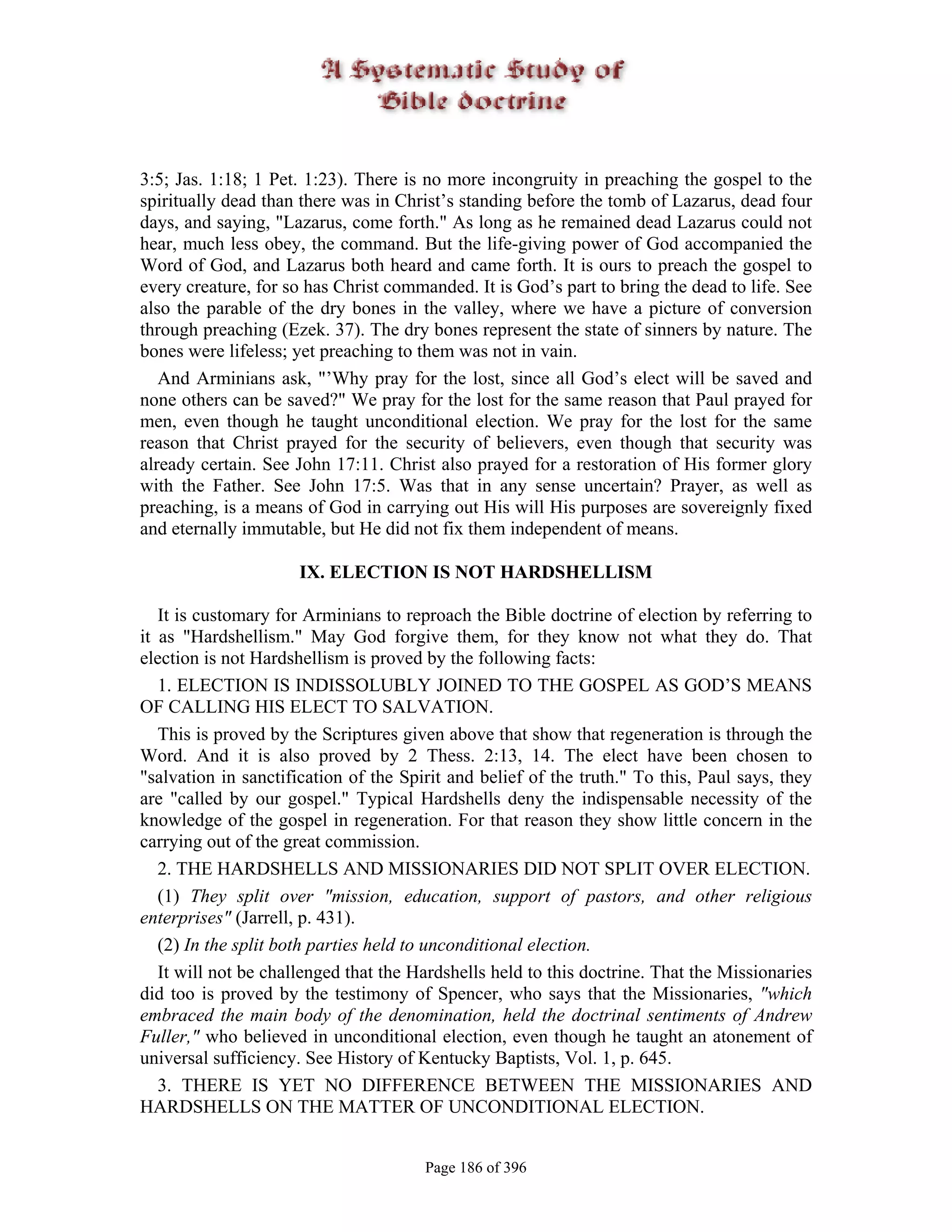 3:5; Jas. 1:18; 1 Pet. 1:23). There is no more incongruity in preaching the gospel to the
spiritually dead than there was in Christ’s standing before the tomb of Lazarus, dead four
days, and saying, "Lazarus, come forth." As long as he remained dead Lazarus could not
hear, much less obey, the command. But the life-giving power of God accompanied the
Word of God, and Lazarus both heard and came forth. It is ours to preach the gospel to
every creature, for so has Christ commanded. It is God’s part to bring the dead to life. See
also the parable of the dry bones in the valley, where we have a picture of conversion
through preaching (Ezek. 37). The dry bones represent the state of sinners by nature. The
bones were lifeless; yet preaching to them was not in vain.
   And Arminians ask, "’Why pray for the lost, since all God’s elect will be saved and
none others can be saved?" We pray for the lost for the same reason that Paul prayed for
men, even though he taught unconditional election. We pray for the lost for the same
reason that Christ prayed for the security of believers, even though that security was
already certain. See John 17:11. Christ also prayed for a restoration of His former glory
with the Father. See John 17:5. Was that in any sense uncertain? Prayer, as well as
preaching, is a means of God in carrying out His will His purposes are sovereignly fixed
and eternally immutable, but He did not fix them independent of means.

                      IX. ELECTION IS NOT HARDSHELLISM

   It is customary for Arminians to reproach the Bible doctrine of election by referring to
it as "Hardshellism." May God forgive them, for they know not what they do. That
election is not Hardshellism is proved by the following facts:
   1. ELECTION IS INDISSOLUBLY JOINED TO THE GOSPEL AS GOD’S MEANS
OF CALLING HIS ELECT TO SALVATION.
   This is proved by the Scriptures given above that show that regeneration is through the
Word. And it is also proved by 2 Thess. 2:13, 14. The elect have been chosen to
"salvation in sanctification of the Spirit and belief of the truth." To this, Paul says, they
are "called by our gospel." Typical Hardshells deny the indispensable necessity of the
knowledge of the gospel in regeneration. For that reason they show little concern in the
carrying out of the great commission.
   2. THE HARDSHELLS AND MISSIONARIES DID NOT SPLIT OVER ELECTION.
   (1) They split over "mission, education, support of pastors, and other religious
enterprises" (Jarrell, p. 431).
   (2) In the split both parties held to unconditional election.
   It will not be challenged that the Hardshells held to this doctrine. That the Missionaries
did too is proved by the testimony of Spencer, who says that the Missionaries, "which
embraced the main body of the denomination, held the doctrinal sentiments of Andrew
Fuller," who believed in unconditional election, even though he taught an atonement of
universal sufficiency. See History of Kentucky Baptists, Vol. 1, p. 645.
   3. THERE IS YET NO DIFFERENCE BETWEEN THE MISSIONARIES AND
HARDSHELLS ON THE MATTER OF UNCONDITIONAL ELECTION.


                                       Page 186 of 396
 