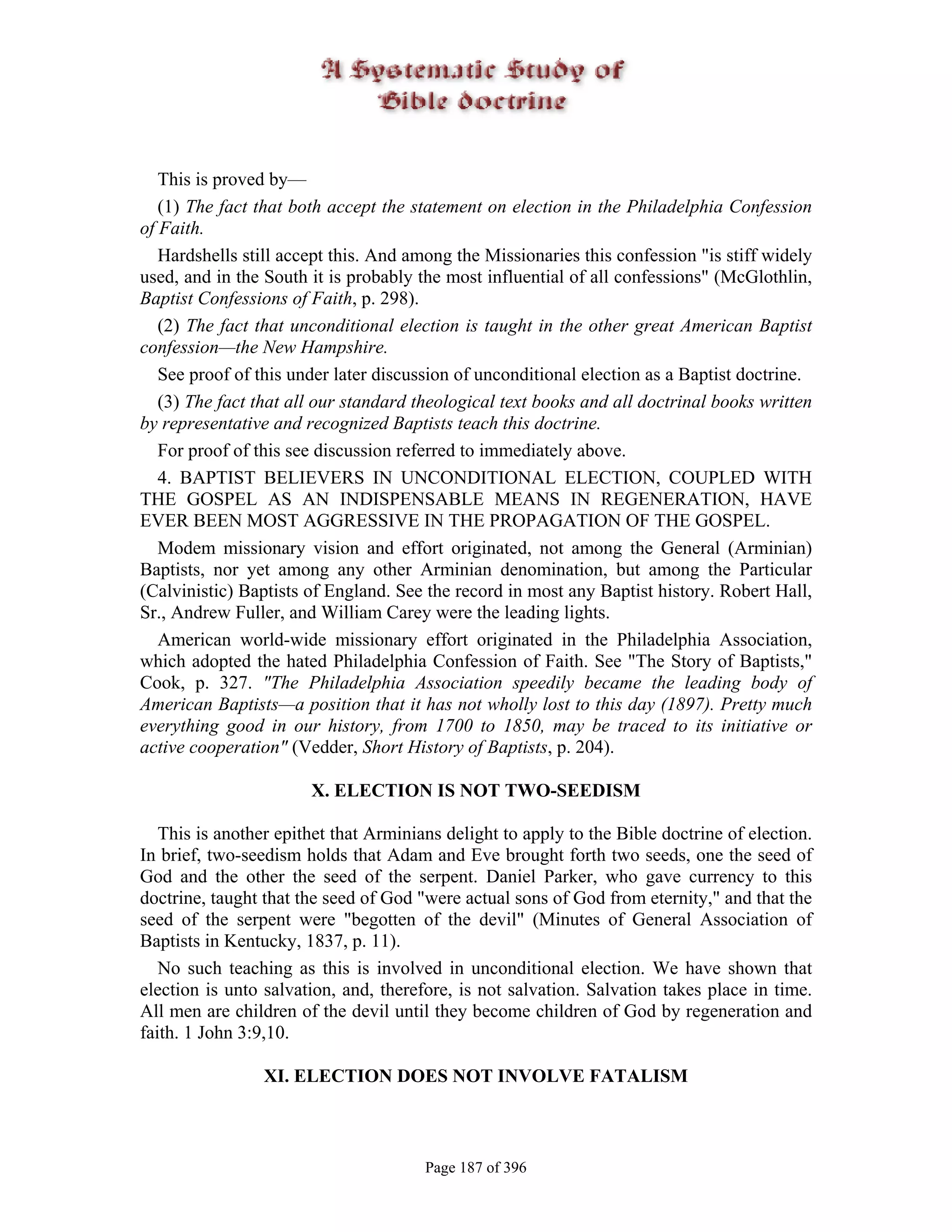 This is proved by—
   (1) The fact that both accept the statement on election in the Philadelphia Confession
of Faith.
   Hardshells still accept this. And among the Missionaries this confession "is stiff widely
used, and in the South it is probably the most influential of all confessions" (McGlothlin,
Baptist Confessions of Faith, p. 298).
   (2) The fact that unconditional election is taught in the other great American Baptist
confession—the New Hampshire.
   See proof of this under later discussion of unconditional election as a Baptist doctrine.
   (3) The fact that all our standard theological text books and all doctrinal books written
by representative and recognized Baptists teach this doctrine.
   For proof of this see discussion referred to immediately above.
   4. BAPTIST BELIEVERS IN UNCONDITIONAL ELECTION, COUPLED WITH
THE GOSPEL AS AN INDISPENSABLE MEANS IN REGENERATION, HAVE
EVER BEEN MOST AGGRESSIVE IN THE PROPAGATION OF THE GOSPEL.
   Modem missionary vision and effort originated, not among the General (Arminian)
Baptists, nor yet among any other Arminian denomination, but among the Particular
(Calvinistic) Baptists of England. See the record in most any Baptist history. Robert Hall,
Sr., Andrew Fuller, and William Carey were the leading lights.
   American world-wide missionary effort originated in the Philadelphia Association,
which adopted the hated Philadelphia Confession of Faith. See "The Story of Baptists,"
Cook, p. 327. "The Philadelphia Association speedily became the leading body of
American Baptists—a position that it has not wholly lost to this day (1897). Pretty much
everything good in our history, from 1700 to 1850, may be traced to its initiative or
active cooperation" (Vedder, Short History of Baptists, p. 204).

                       X. ELECTION IS NOT TWO-SEEDISM

   This is another epithet that Arminians delight to apply to the Bible doctrine of election.
In brief, two-seedism holds that Adam and Eve brought forth two seeds, one the seed of
God and the other the seed of the serpent. Daniel Parker, who gave currency to this
doctrine, taught that the seed of God "were actual sons of God from eternity," and that the
seed of the serpent were "begotten of the devil" (Minutes of General Association of
Baptists in Kentucky, 1837, p. 11).
   No such teaching as this is involved in unconditional election. We have shown that
election is unto salvation, and, therefore, is not salvation. Salvation takes place in time.
All men are children of the devil until they become children of God by regeneration and
faith. 1 John 3:9,10.

                 XI. ELECTION DOES NOT INVOLVE FATALISM



                                       Page 187 of 396
 