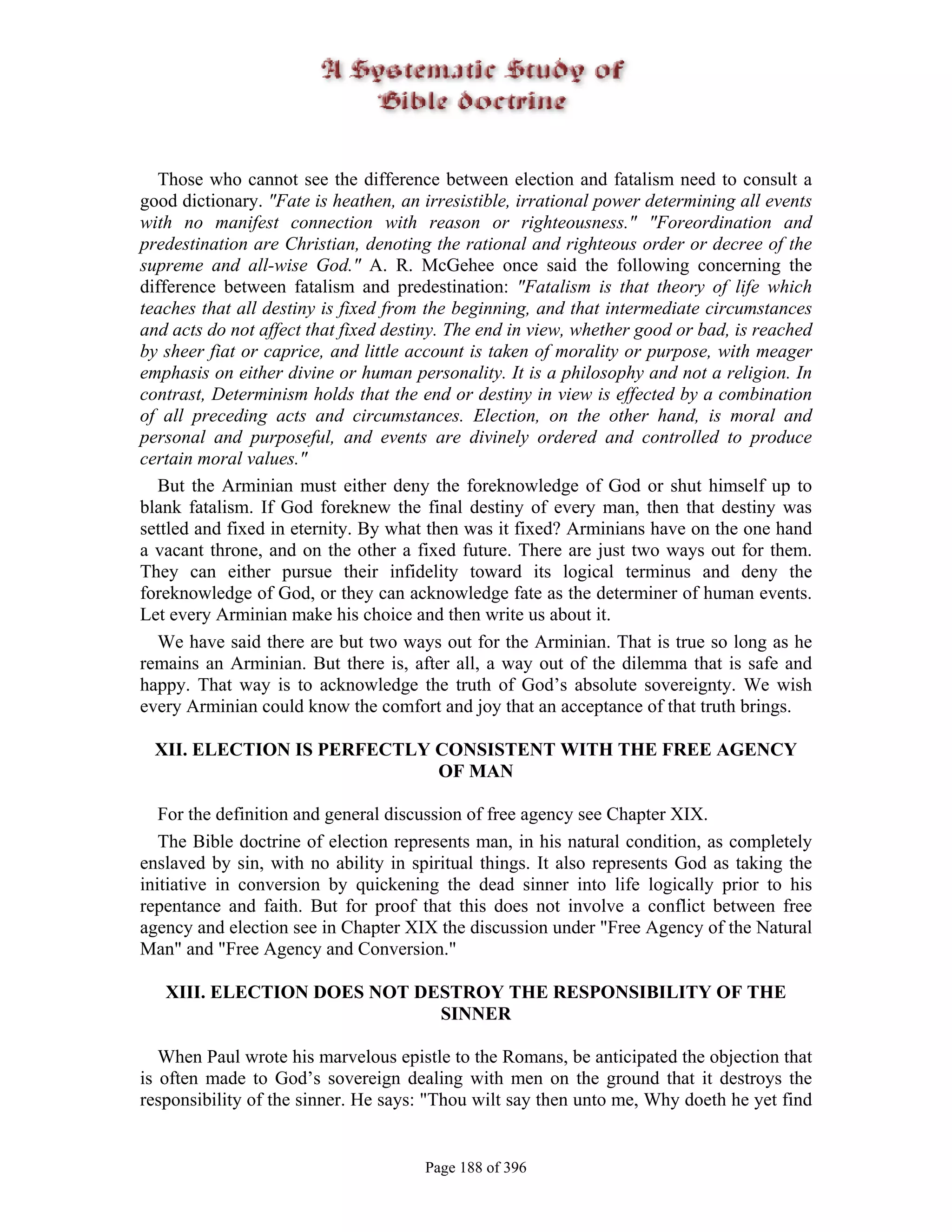 Those who cannot see the difference between election and fatalism need to consult a
good dictionary. "Fate is heathen, an irresistible, irrational power determining all events
with no manifest connection with reason or righteousness." "Foreordination and
predestination are Christian, denoting the rational and righteous order or decree of the
supreme and all-wise God." A. R. McGehee once said the following concerning the
difference between fatalism and predestination: "Fatalism is that theory of life which
teaches that all destiny is fixed from the beginning, and that intermediate circumstances
and acts do not affect that fixed destiny. The end in view, whether good or bad, is reached
by sheer fiat or caprice, and little account is taken of morality or purpose, with meager
emphasis on either divine or human personality. It is a philosophy and not a religion. In
contrast, Determinism holds that the end or destiny in view is effected by a combination
of all preceding acts and circumstances. Election, on the other hand, is moral and
personal and purposeful, and events are divinely ordered and controlled to produce
certain moral values."
  But the Arminian must either deny the foreknowledge of God or shut himself up to
blank fatalism. If God foreknew the final destiny of every man, then that destiny was
settled and fixed in eternity. By what then was it fixed? Arminians have on the one hand
a vacant throne, and on the other a fixed future. There are just two ways out for them.
They can either pursue their infidelity toward its logical terminus and deny the
foreknowledge of God, or they can acknowledge fate as the determiner of human events.
Let every Arminian make his choice and then write us about it.
  We have said there are but two ways out for the Arminian. That is true so long as he
remains an Arminian. But there is, after all, a way out of the dilemma that is safe and
happy. That way is to acknowledge the truth of God’s absolute sovereignty. We wish
every Arminian could know the comfort and joy that an acceptance of that truth brings.

 XII. ELECTION IS PERFECTLY CONSISTENT WITH THE FREE AGENCY
                            OF MAN

   For the definition and general discussion of free agency see Chapter XIX.
   The Bible doctrine of election represents man, in his natural condition, as completely
enslaved by sin, with no ability in spiritual things. It also represents God as taking the
initiative in conversion by quickening the dead sinner into life logically prior to his
repentance and faith. But for proof that this does not involve a conflict between free
agency and election see in Chapter XIX the discussion under "Free Agency of the Natural
Man" and "Free Agency and Conversion."

   XIII. ELECTION DOES NOT DESTROY THE RESPONSIBILITY OF THE
                             SINNER

   When Paul wrote his marvelous epistle to the Romans, be anticipated the objection that
is often made to God’s sovereign dealing with men on the ground that it destroys the
responsibility of the sinner. He says: "Thou wilt say then unto me, Why doeth he yet find


                                      Page 188 of 396
 