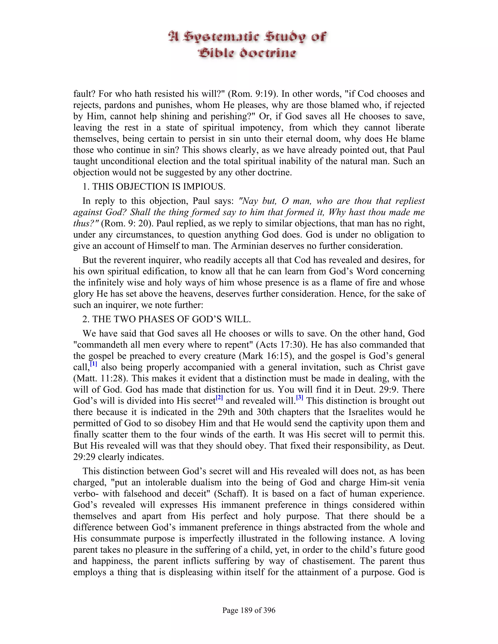 fault? For who hath resisted his will?" (Rom. 9:19). In other words, "if Cod chooses and
rejects, pardons and punishes, whom He pleases, why are those blamed who, if rejected
by Him, cannot help shining and perishing?" Or, if God saves all He chooses to save,
leaving the rest in a state of spiritual impotency, from which they cannot liberate
themselves, being certain to persist in sin unto their eternal doom, why does He blame
those who continue in sin? This shows clearly, as we have already pointed out, that Paul
taught unconditional election and the total spiritual inability of the natural man. Such an
objection would not be suggested by any other doctrine.
   1. THIS OBJECTION IS IMPIOUS.
   In reply to this objection, Paul says: "Nay but, O man, who are thou that repliest
against God? Shall the thing formed say to him that formed it, Why hast thou made me
thus?" (Rom. 9: 20). Paul replied, as we reply to similar objections, that man has no right,
under any circumstances, to question anything God does. God is under no obligation to
give an account of Himself to man. The Arminian deserves no further consideration.
   But the reverent inquirer, who readily accepts all that Cod has revealed and desires, for
his own spiritual edification, to know all that he can learn from God’s Word concerning
the infinitely wise and holy ways of him whose presence is as a flame of fire and whose
glory He has set above the heavens, deserves further consideration. Hence, for the sake of
such an inquirer, we note further:
   2. THE TWO PHASES OF GOD’S WILL.
   We have said that God saves all He chooses or wills to save. On the other hand, God
"commandeth all men every where to repent" (Acts 17:30). He has also commanded that
the gospel be preached to every creature (Mark 16:15), and the gospel is God’s general
call,[1] also being properly accompanied with a general invitation, such as Christ gave
(Matt. 11:28). This makes it evident that a distinction must be made in dealing, with the
will of God. God has made that distinction for us. You will find it in Deut. 29:9. There
God’s will is divided into His secret[2] and revealed will.[3] This distinction is brought out
there because it is indicated in the 29th and 30th chapters that the Israelites would he
permitted of God to so disobey Him and that He would send the captivity upon them and
finally scatter them to the four winds of the earth. It was His secret will to permit this.
But His revealed will was that they should obey. That fixed their responsibility, as Deut.
29:29 clearly indicates.
   This distinction between God’s secret will and His revealed will does not, as has been
charged, "put an intolerable dualism into the being of God and charge Him-sit venia
verbo- with falsehood and deceit" (Schaff). It is based on a fact of human experience.
God’s revealed will expresses His immanent preference in things considered within
themselves and apart from His perfect and holy purpose. That there should be a
difference between God’s immanent preference in things abstracted from the whole and
His consummate purpose is imperfectly illustrated in the following instance. A loving
parent takes no pleasure in the suffering of a child, yet, in order to the child’s future good
and happiness, the parent inflicts suffering by way of chastisement. The parent thus
employs a thing that is displeasing within itself for the attainment of a purpose. God is


                                       Page 189 of 396
 