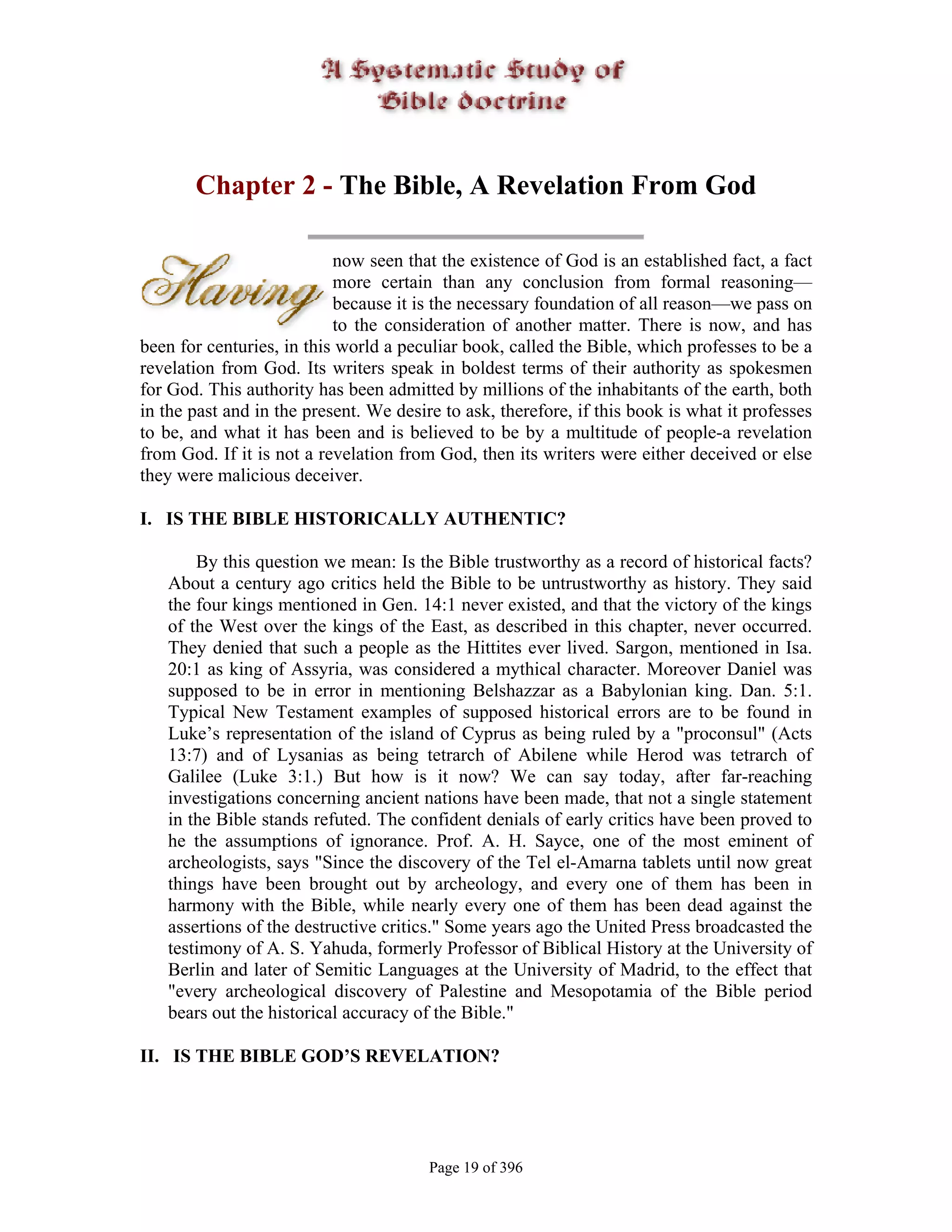 Chapter 2 - The Bible, A Revelation From God

                           now seen that the existence of God is an established fact, a fact
                           more certain than any conclusion from formal reasoning—
                           because it is the necessary foundation of all reason—we pass on
                           to the consideration of another matter. There is now, and has
been for centuries, in this world a peculiar book, called the Bible, which professes to be a
revelation from God. Its writers speak in boldest terms of their authority as spokesmen
for God. This authority has been admitted by millions of the inhabitants of the earth, both
in the past and in the present. We desire to ask, therefore, if this book is what it professes
to be, and what it has been and is believed to be by a multitude of people-a revelation
from God. If it is not a revelation from God, then its writers were either deceived or else
they were malicious deceiver.

I. IS THE BIBLE HISTORICALLY AUTHENTIC?

       By this question we mean: Is the Bible trustworthy as a record of historical facts?
   About a century ago critics held the Bible to be untrustworthy as history. They said
   the four kings mentioned in Gen. 14:1 never existed, and that the victory of the kings
   of the West over the kings of the East, as described in this chapter, never occurred.
   They denied that such a people as the Hittites ever lived. Sargon, mentioned in Isa.
   20:1 as king of Assyria, was considered a mythical character. Moreover Daniel was
   supposed to be in error in mentioning Belshazzar as a Babylonian king. Dan. 5:1.
   Typical New Testament examples of supposed historical errors are to be found in
   Luke’s representation of the island of Cyprus as being ruled by a "proconsul" (Acts
   13:7) and of Lysanias as being tetrarch of Abilene while Herod was tetrarch of
   Galilee (Luke 3:1.) But how is it now? We can say today, after far-reaching
   investigations concerning ancient nations have been made, that not a single statement
   in the Bible stands refuted. The confident denials of early critics have been proved to
   he the assumptions of ignorance. Prof. A. H. Sayce, one of the most eminent of
   archeologists, says "Since the discovery of the Tel el-Amarna tablets until now great
   things have been brought out by archeology, and every one of them has been in
   harmony with the Bible, while nearly every one of them has been dead against the
   assertions of the destructive critics." Some years ago the United Press broadcasted the
   testimony of A. S. Yahuda, formerly Professor of Biblical History at the University of
   Berlin and later of Semitic Languages at the University of Madrid, to the effect that
   "every archeological discovery of Palestine and Mesopotamia of the Bible period
   bears out the historical accuracy of the Bible."

II. IS THE BIBLE GOD’S REVELATION?




                                        Page 19 of 396
 