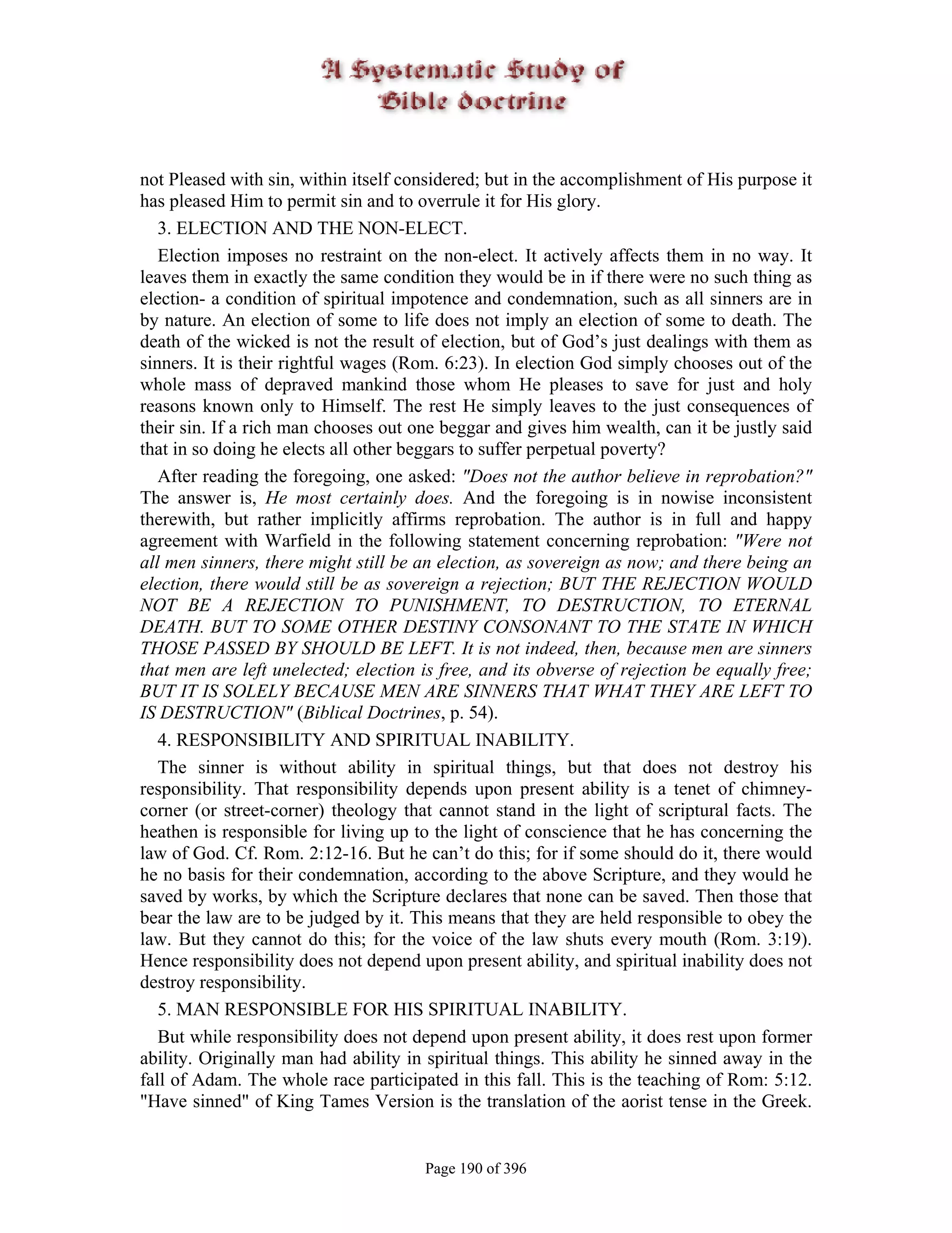 not Pleased with sin, within itself considered; but in the accomplishment of His purpose it
has pleased Him to permit sin and to overrule it for His glory.
   3. ELECTION AND THE NON-ELECT.
   Election imposes no restraint on the non-elect. It actively affects them in no way. It
leaves them in exactly the same condition they would be in if there were no such thing as
election- a condition of spiritual impotence and condemnation, such as all sinners are in
by nature. An election of some to life does not imply an election of some to death. The
death of the wicked is not the result of election, but of God’s just dealings with them as
sinners. It is their rightful wages (Rom. 6:23). In election God simply chooses out of the
whole mass of depraved mankind those whom He pleases to save for just and holy
reasons known only to Himself. The rest He simply leaves to the just consequences of
their sin. If a rich man chooses out one beggar and gives him wealth, can it be justly said
that in so doing he elects all other beggars to suffer perpetual poverty?
   After reading the foregoing, one asked: "Does not the author believe in reprobation?"
The answer is, He most certainly does. And the foregoing is in nowise inconsistent
therewith, but rather implicitly affirms reprobation. The author is in full and happy
agreement with Warfield in the following statement concerning reprobation: "Were not
all men sinners, there might still be an election, as sovereign as now; and there being an
election, there would still be as sovereign a rejection; BUT THE REJECTION WOULD
NOT BE A REJECTION TO PUNISHMENT, TO DESTRUCTION, TO ETERNAL
DEATH. BUT TO SOME OTHER DESTINY CONSONANT TO THE STATE IN WHICH
THOSE PASSED BY SHOULD BE LEFT. It is not indeed, then, because men are sinners
that men are left unelected; election is free, and its obverse of rejection be equally free;
BUT IT IS SOLELY BECAUSE MEN ARE SINNERS THAT WHAT THEY ARE LEFT TO
IS DESTRUCTION" (Biblical Doctrines, p. 54).
   4. RESPONSIBILITY AND SPIRITUAL INABILITY.
   The sinner is without ability in spiritual things, but that does not destroy his
responsibility. That responsibility depends upon present ability is a tenet of chimney-
corner (or street-corner) theology that cannot stand in the light of scriptural facts. The
heathen is responsible for living up to the light of conscience that he has concerning the
law of God. Cf. Rom. 2:12-16. But he can’t do this; for if some should do it, there would
he no basis for their condemnation, according to the above Scripture, and they would he
saved by works, by which the Scripture declares that none can be saved. Then those that
bear the law are to be judged by it. This means that they are held responsible to obey the
law. But they cannot do this; for the voice of the law shuts every mouth (Rom. 3:19).
Hence responsibility does not depend upon present ability, and spiritual inability does not
destroy responsibility.
   5. MAN RESPONSIBLE FOR HIS SPIRITUAL INABILITY.
   But while responsibility does not depend upon present ability, it does rest upon former
ability. Originally man had ability in spiritual things. This ability he sinned away in the
fall of Adam. The whole race participated in this fall. This is the teaching of Rom: 5:12.
"Have sinned" of King Tames Version is the translation of the aorist tense in the Greek.


                                       Page 190 of 396
 