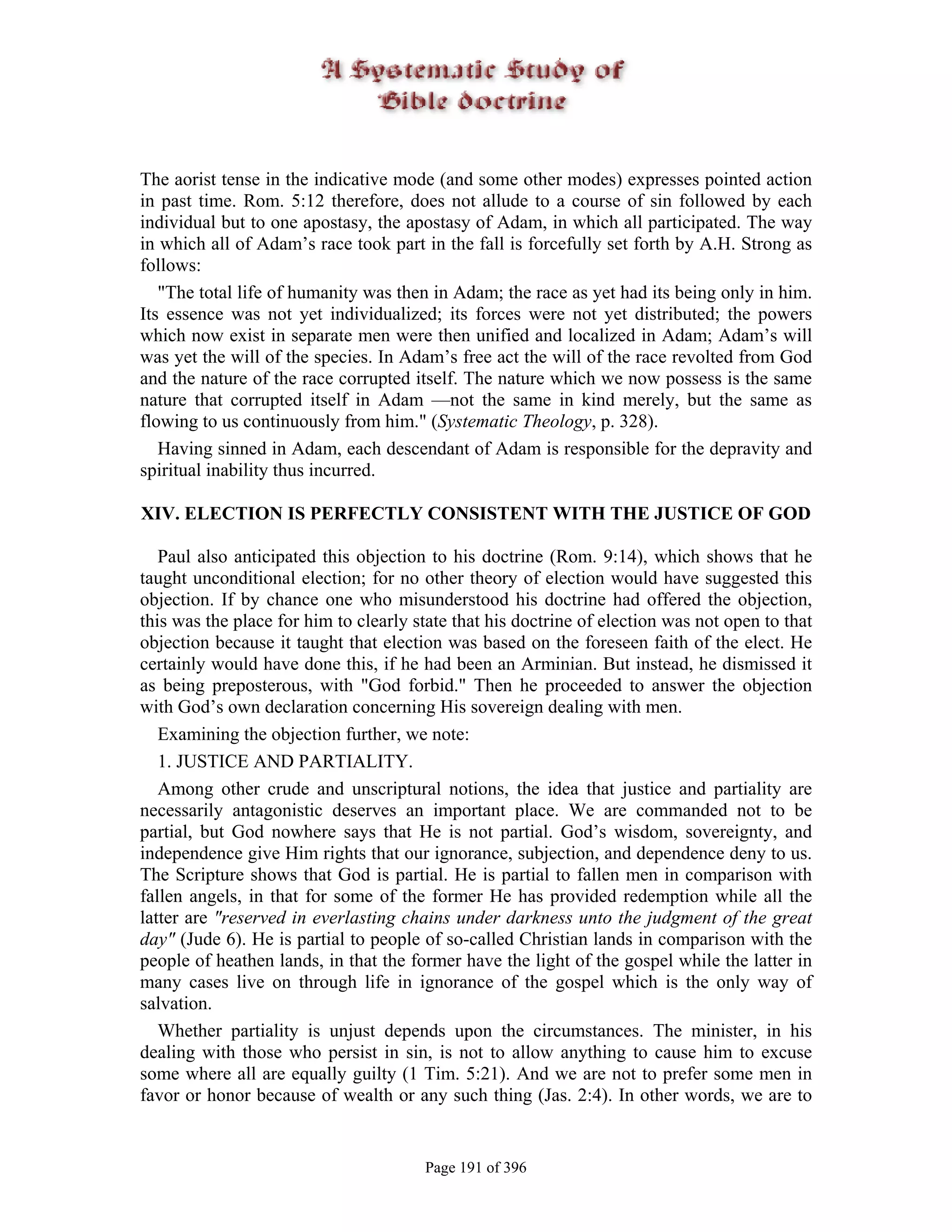 The aorist tense in the indicative mode (and some other modes) expresses pointed action
in past time. Rom. 5:12 therefore, does not allude to a course of sin followed by each
individual but to one apostasy, the apostasy of Adam, in which all participated. The way
in which all of Adam’s race took part in the fall is forcefully set forth by A.H. Strong as
follows:
   "The total life of humanity was then in Adam; the race as yet had its being only in him.
Its essence was not yet individualized; its forces were not yet distributed; the powers
which now exist in separate men were then unified and localized in Adam; Adam’s will
was yet the will of the species. In Adam’s free act the will of the race revolted from God
and the nature of the race corrupted itself. The nature which we now possess is the same
nature that corrupted itself in Adam —not the same in kind merely, but the same as
flowing to us continuously from him." (Systematic Theology, p. 328).
   Having sinned in Adam, each descendant of Adam is responsible for the depravity and
spiritual inability thus incurred.

XIV. ELECTION IS PERFECTLY CONSISTENT WITH THE JUSTICE OF GOD

   Paul also anticipated this objection to his doctrine (Rom. 9:14), which shows that he
taught unconditional election; for no other theory of election would have suggested this
objection. If by chance one who misunderstood his doctrine had offered the objection,
this was the place for him to clearly state that his doctrine of election was not open to that
objection because it taught that election was based on the foreseen faith of the elect. He
certainly would have done this, if he had been an Arminian. But instead, he dismissed it
as being preposterous, with "God forbid." Then he proceeded to answer the objection
with God’s own declaration concerning His sovereign dealing with men.
   Examining the objection further, we note:
   1. JUSTICE AND PARTIALITY.
   Among other crude and unscriptural notions, the idea that justice and partiality are
necessarily antagonistic deserves an important place. We are commanded not to be
partial, but God nowhere says that He is not partial. God’s wisdom, sovereignty, and
independence give Him rights that our ignorance, subjection, and dependence deny to us.
The Scripture shows that God is partial. He is partial to fallen men in comparison with
fallen angels, in that for some of the former He has provided redemption while all the
latter are "reserved in everlasting chains under darkness unto the judgment of the great
day" (Jude 6). He is partial to people of so-called Christian lands in comparison with the
people of heathen lands, in that the former have the light of the gospel while the latter in
many cases live on through life in ignorance of the gospel which is the only way of
salvation.
   Whether partiality is unjust depends upon the circumstances. The minister, in his
dealing with those who persist in sin, is not to allow anything to cause him to excuse
some where all are equally guilty (1 Tim. 5:21). And we are not to prefer some men in
favor or honor because of wealth or any such thing (Jas. 2:4). In other words, we are to


                                       Page 191 of 396
 