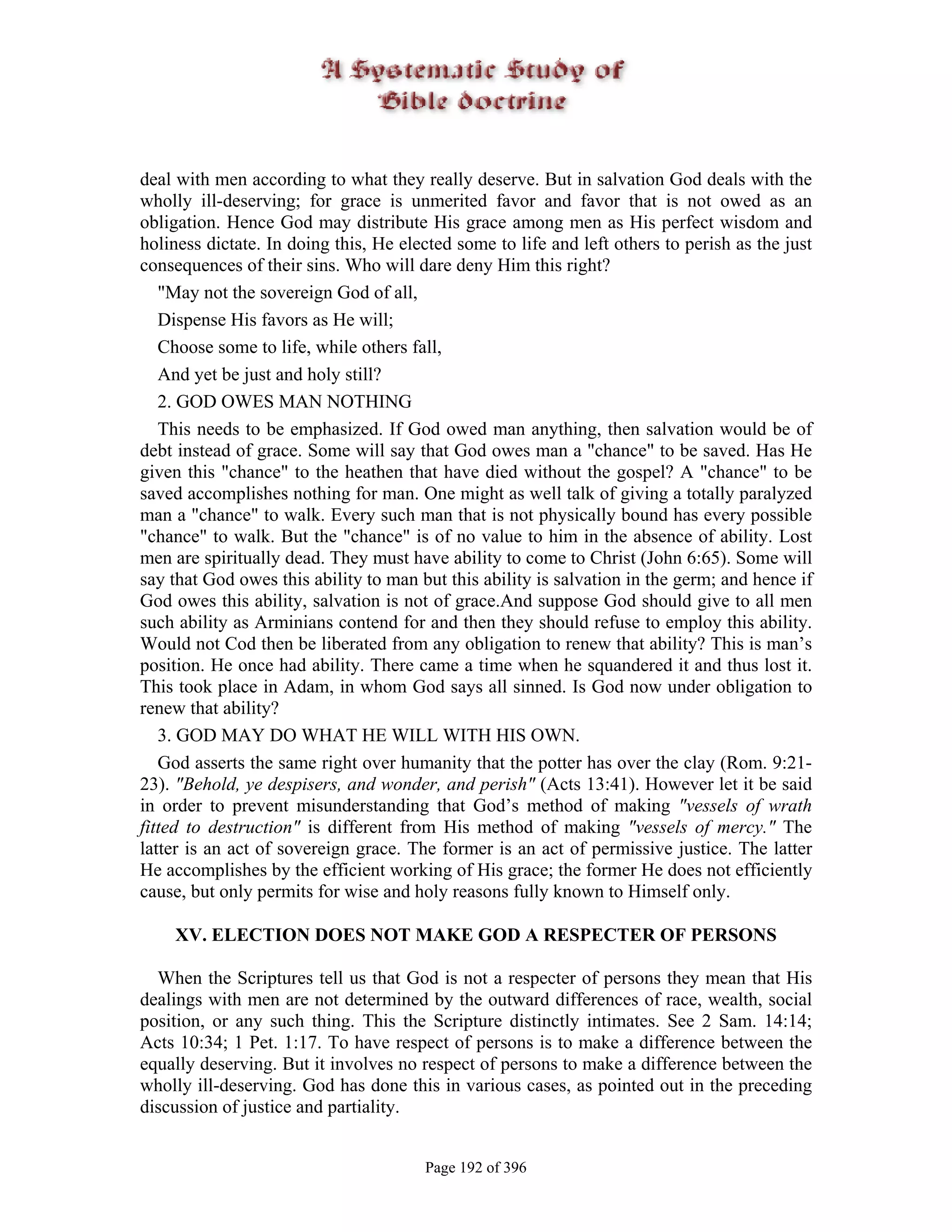 deal with men according to what they really deserve. But in salvation God deals with the
wholly ill-deserving; for grace is unmerited favor and favor that is not owed as an
obligation. Hence God may distribute His grace among men as His perfect wisdom and
holiness dictate. In doing this, He elected some to life and left others to perish as the just
consequences of their sins. Who will dare deny Him this right?
   "May not the sovereign God of all,
   Dispense His favors as He will;
   Choose some to life, while others fall,
   And yet be just and holy still?
   2. GOD OWES MAN NOTHING
   This needs to be emphasized. If God owed man anything, then salvation would be of
debt instead of grace. Some will say that God owes man a "chance" to be saved. Has He
given this "chance" to the heathen that have died without the gospel? A "chance" to be
saved accomplishes nothing for man. One might as well talk of giving a totally paralyzed
man a "chance" to walk. Every such man that is not physically bound has every possible
"chance" to walk. But the "chance" is of no value to him in the absence of ability. Lost
men are spiritually dead. They must have ability to come to Christ (John 6:65). Some will
say that God owes this ability to man but this ability is salvation in the germ; and hence if
God owes this ability, salvation is not of grace.And suppose God should give to all men
such ability as Arminians contend for and then they should refuse to employ this ability.
Would not Cod then be liberated from any obligation to renew that ability? This is man’s
position. He once had ability. There came a time when he squandered it and thus lost it.
This took place in Adam, in whom God says all sinned. Is God now under obligation to
renew that ability?
   3. GOD MAY DO WHAT HE WILL WITH HIS OWN.
   God asserts the same right over humanity that the potter has over the clay (Rom. 9:21-
23). "Behold, ye despisers, and wonder, and perish" (Acts 13:41). However let it be said
in order to prevent misunderstanding that God’s method of making "vessels of wrath
fitted to destruction" is different from His method of making "vessels of mercy." The
latter is an act of sovereign grace. The former is an act of permissive justice. The latter
He accomplishes by the efficient working of His grace; the former He does not efficiently
cause, but only permits for wise and holy reasons fully known to Himself only.

    XV. ELECTION DOES NOT MAKE GOD A RESPECTER OF PERSONS

  When the Scriptures tell us that God is not a respecter of persons they mean that His
dealings with men are not determined by the outward differences of race, wealth, social
position, or any such thing. This the Scripture distinctly intimates. See 2 Sam. 14:14;
Acts 10:34; 1 Pet. 1:17. To have respect of persons is to make a difference between the
equally deserving. But it involves no respect of persons to make a difference between the
wholly ill-deserving. God has done this in various cases, as pointed out in the preceding
discussion of justice and partiality.


                                       Page 192 of 396
 