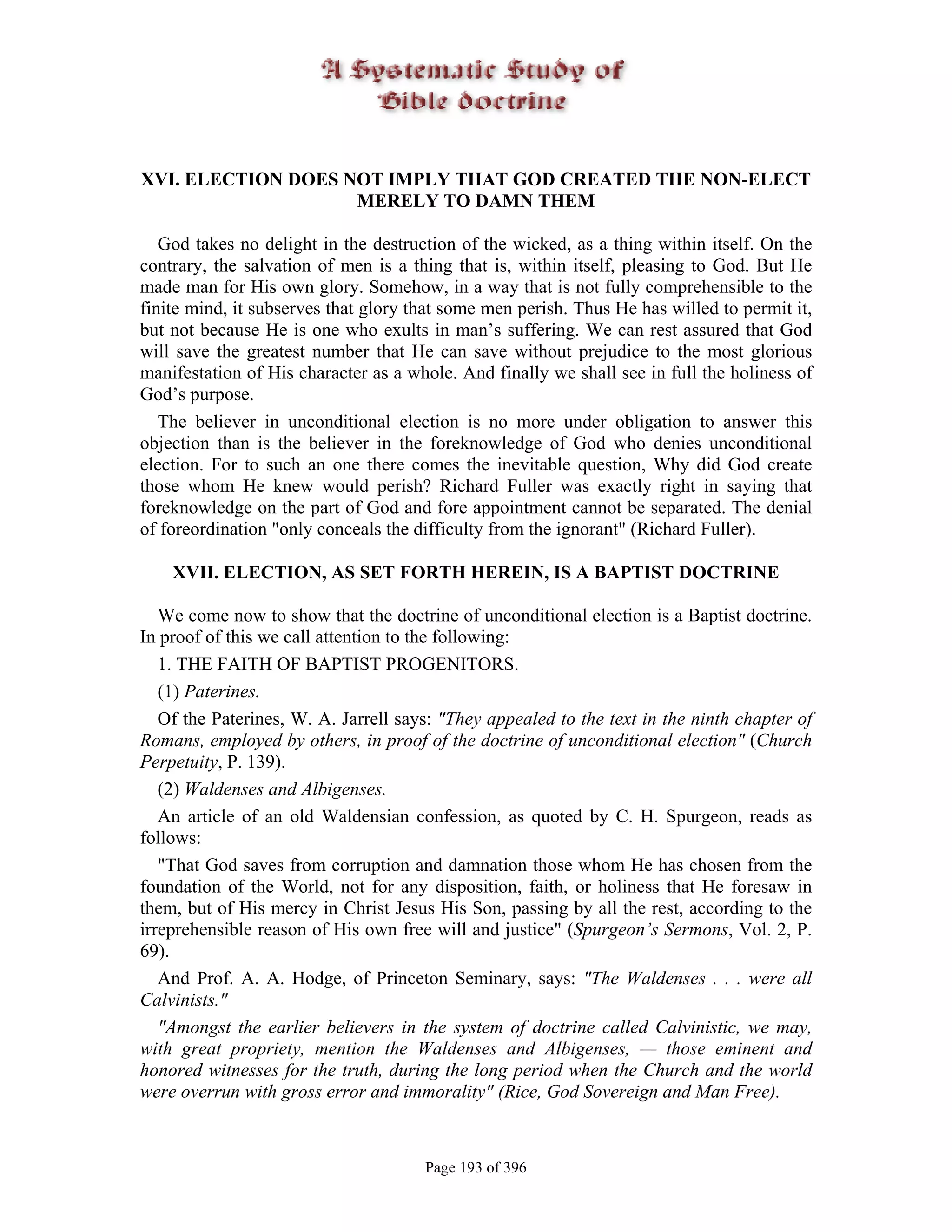 XVI. ELECTION DOES NOT IMPLY THAT GOD CREATED THE NON-ELECT
                    MERELY TO DAMN THEM

   God takes no delight in the destruction of the wicked, as a thing within itself. On the
contrary, the salvation of men is a thing that is, within itself, pleasing to God. But He
made man for His own glory. Somehow, in a way that is not fully comprehensible to the
finite mind, it subserves that glory that some men perish. Thus He has willed to permit it,
but not because He is one who exults in man’s suffering. We can rest assured that God
will save the greatest number that He can save without prejudice to the most glorious
manifestation of His character as a whole. And finally we shall see in full the holiness of
God’s purpose.
   The believer in unconditional election is no more under obligation to answer this
objection than is the believer in the foreknowledge of God who denies unconditional
election. For to such an one there comes the inevitable question, Why did God create
those whom He knew would perish? Richard Fuller was exactly right in saying that
foreknowledge on the part of God and fore appointment cannot be separated. The denial
of foreordination "only conceals the difficulty from the ignorant" (Richard Fuller).

    XVII. ELECTION, AS SET FORTH HEREIN, IS A BAPTIST DOCTRINE

   We come now to show that the doctrine of unconditional election is a Baptist doctrine.
In proof of this we call attention to the following:
   1. THE FAITH OF BAPTIST PROGENITORS.
   (1) Paterines.
   Of the Paterines, W. A. Jarrell says: "They appealed to the text in the ninth chapter of
Romans, employed by others, in proof of the doctrine of unconditional election" (Church
Perpetuity, P. 139).
   (2) Waldenses and Albigenses.
   An article of an old Waldensian confession, as quoted by C. H. Spurgeon, reads as
follows:
   "That God saves from corruption and damnation those whom He has chosen from the
foundation of the World, not for any disposition, faith, or holiness that He foresaw in
them, but of His mercy in Christ Jesus His Son, passing by all the rest, according to the
irreprehensible reason of His own free will and justice" (Spurgeon’s Sermons, Vol. 2, P.
69).
   And Prof. A. A. Hodge, of Princeton Seminary, says: "The Waldenses . . . were all
Calvinists."
   "Amongst the earlier believers in the system of doctrine called Calvinistic, we may,
with great propriety, mention the Waldenses and Albigenses, — those eminent and
honored witnesses for the truth, during the long period when the Church and the world
were overrun with gross error and immorality" (Rice, God Sovereign and Man Free).



                                      Page 193 of 396
 
