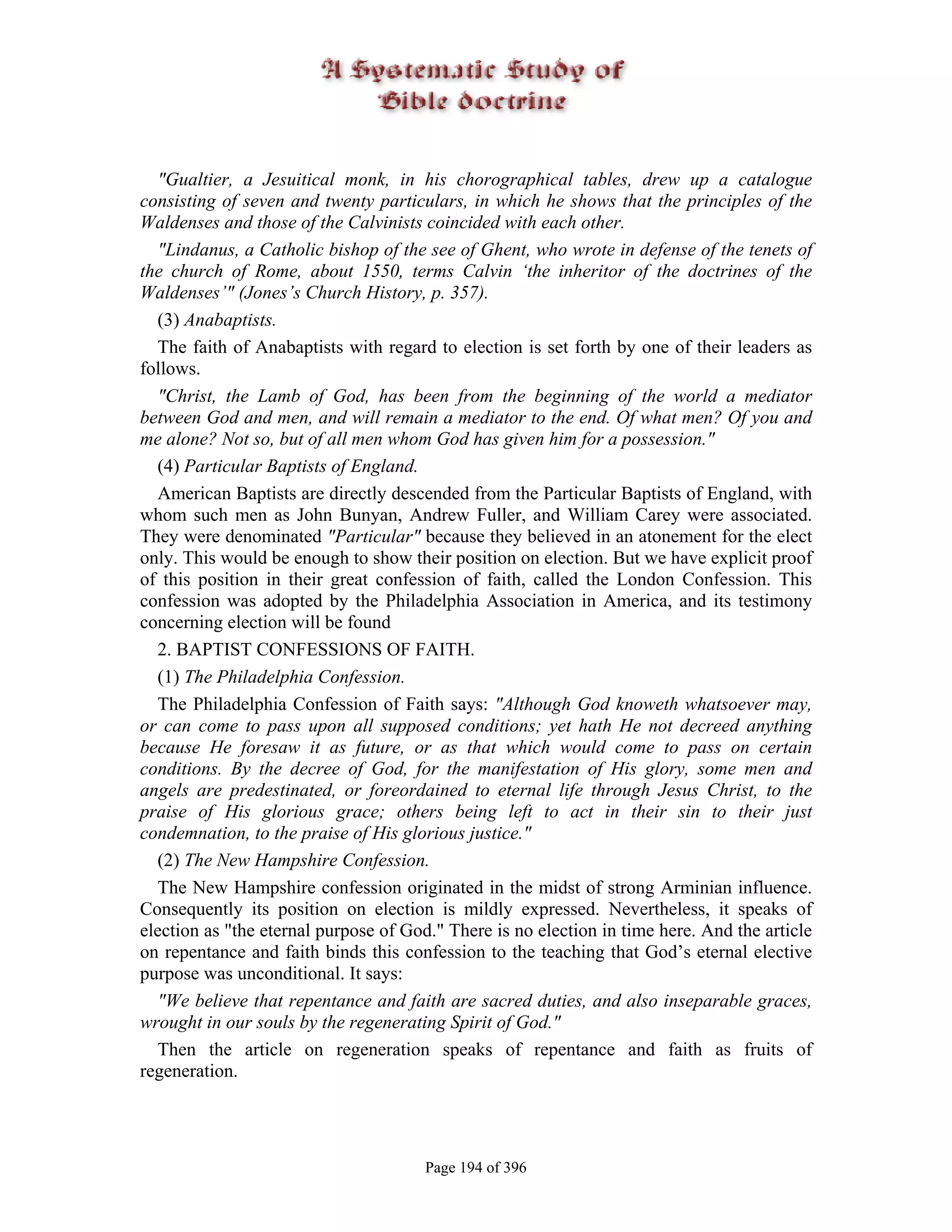 "Gualtier, a Jesuitical monk, in his chorographical tables, drew up a catalogue
consisting of seven and twenty particulars, in which he shows that the principles of the
Waldenses and those of the Calvinists coincided with each other.
  "Lindanus, a Catholic bishop of the see of Ghent, who wrote in defense of the tenets of
the church of Rome, about 1550, terms Calvin ‘the inheritor of the doctrines of the
Waldenses’" (Jones’s Church History, p. 357).
  (3) Anabaptists.
  The faith of Anabaptists with regard to election is set forth by one of their leaders as
follows.
  "Christ, the Lamb of God, has been from the beginning of the world a mediator
between God and men, and will remain a mediator to the end. Of what men? Of you and
me alone? Not so, but of all men whom God has given him for a possession."
  (4) Particular Baptists of England.
  American Baptists are directly descended from the Particular Baptists of England, with
whom such men as John Bunyan, Andrew Fuller, and William Carey were associated.
They were denominated "Particular" because they believed in an atonement for the elect
only. This would be enough to show their position on election. But we have explicit proof
of this position in their great confession of faith, called the London Confession. This
confession was adopted by the Philadelphia Association in America, and its testimony
concerning election will be found
  2. BAPTIST CONFESSIONS OF FAITH.
  (1) The Philadelphia Confession.
  The Philadelphia Confession of Faith says: "Although God knoweth whatsoever may,
or can come to pass upon all supposed conditions; yet hath He not decreed anything
because He foresaw it as future, or as that which would come to pass on certain
conditions. By the decree of God, for the manifestation of His glory, some men and
angels are predestinated, or foreordained to eternal life through Jesus Christ, to the
praise of His glorious grace; others being left to act in their sin to their just
condemnation, to the praise of His glorious justice."
  (2) The New Hampshire Confession.
  The New Hampshire confession originated in the midst of strong Arminian influence.
Consequently its position on election is mildly expressed. Nevertheless, it speaks of
election as "the eternal purpose of God." There is no election in time here. And the article
on repentance and faith binds this confession to the teaching that God’s eternal elective
purpose was unconditional. It says:
  "We believe that repentance and faith are sacred duties, and also inseparable graces,
wrought in our souls by the regenerating Spirit of God."
  Then the article on regeneration speaks of repentance and faith as fruits of
regeneration.




                                       Page 194 of 396
 