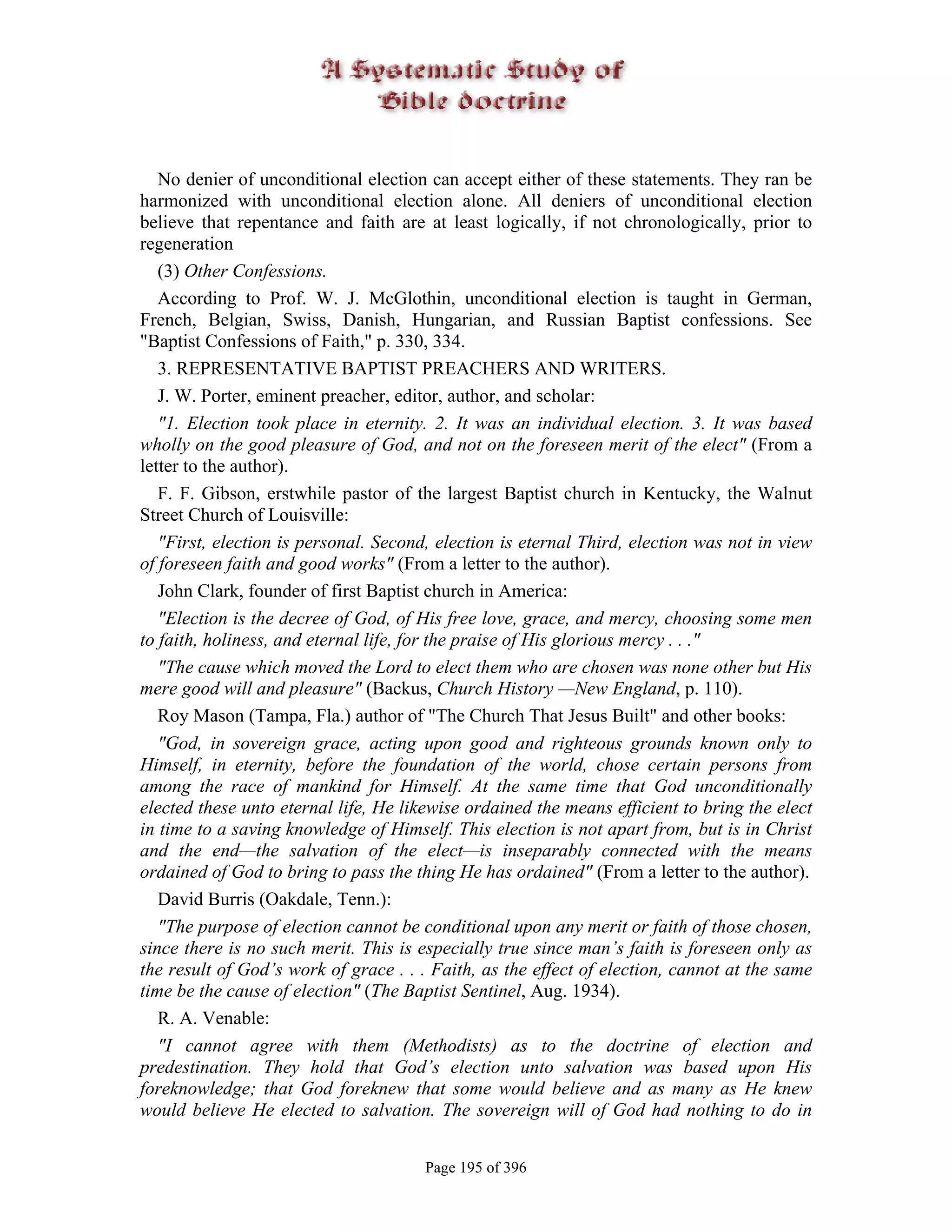 No denier of unconditional election can accept either of these statements. They ran be
harmonized with unconditional election alone. All deniers of unconditional election
believe that repentance and faith are at least logically, if not chronologically, prior to
regeneration
   (3) Other Confessions.
   According to Prof. W. J. McGlothin, unconditional election is taught in German,
French, Belgian, Swiss, Danish, Hungarian, and Russian Baptist confessions. See
"Baptist Confessions of Faith," p. 330, 334.
   3. REPRESENTATIVE BAPTIST PREACHERS AND WRITERS.
   J. W. Porter, eminent preacher, editor, author, and scholar:
   "1. Election took place in eternity. 2. It was an individual election. 3. It was based
wholly on the good pleasure of God, and not on the foreseen merit of the elect" (From a
letter to the author).
   F. F. Gibson, erstwhile pastor of the largest Baptist church in Kentucky, the Walnut
Street Church of Louisville:
   "First, election is personal. Second, election is eternal Third, election was not in view
of foreseen faith and good works" (From a letter to the author).
   John Clark, founder of first Baptist church in America:
   "Election is the decree of God, of His free love, grace, and mercy, choosing some men
to faith, holiness, and eternal life, for the praise of His glorious mercy . . ."
   "The cause which moved the Lord to elect them who are chosen was none other but His
mere good will and pleasure" (Backus, Church History —New England, p. 110).
   Roy Mason (Tampa, Fla.) author of "The Church That Jesus Built" and other books:
   "God, in sovereign grace, acting upon good and righteous grounds known only to
Himself, in eternity, before the foundation of the world, chose certain persons from
among the race of mankind for Himself. At the same time that God unconditionally
elected these unto eternal life, He likewise ordained the means efficient to bring the elect
in time to a saving knowledge of Himself. This election is not apart from, but is in Christ
and the end—the salvation of the elect—is inseparably connected with the means
ordained of God to bring to pass the thing He has ordained" (From a letter to the author).
   David Burris (Oakdale, Tenn.):
   "The purpose of election cannot be conditional upon any merit or faith of those chosen,
since there is no such merit. This is especially true since man’s faith is foreseen only as
the result of God’s work of grace . . . Faith, as the effect of election, cannot at the same
time be the cause of election" (The Baptist Sentinel, Aug. 1934).
   R. A. Venable:
   "I cannot agree with them (Methodists) as to the doctrine of election and
predestination. They hold that God’s election unto salvation was based upon His
foreknowledge; that God foreknew that some would believe and as many as He knew
would believe He elected to salvation. The sovereign will of God had nothing to do in


                                       Page 195 of 396
 