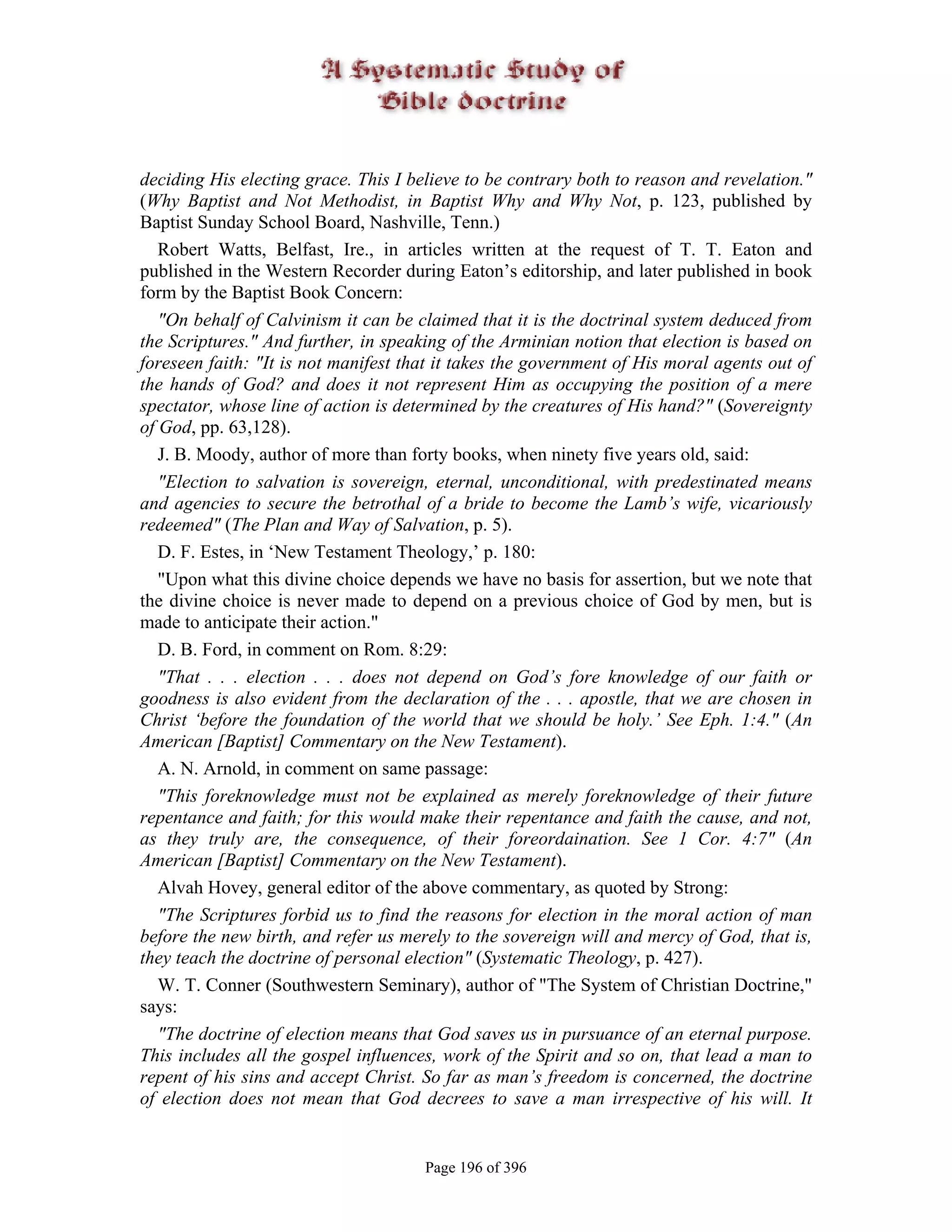 deciding His electing grace. This I believe to be contrary both to reason and revelation."
(Why Baptist and Not Methodist, in Baptist Why and Why Not, p. 123, published by
Baptist Sunday School Board, Nashville, Tenn.)
   Robert Watts, Belfast, Ire., in articles written at the request of T. T. Eaton and
published in the Western Recorder during Eaton’s editorship, and later published in book
form by the Baptist Book Concern:
   "On behalf of Calvinism it can be claimed that it is the doctrinal system deduced from
the Scriptures." And further, in speaking of the Arminian notion that election is based on
foreseen faith: "It is not manifest that it takes the government of His moral agents out of
the hands of God? and does it not represent Him as occupying the position of a mere
spectator, whose line of action is determined by the creatures of His hand?" (Sovereignty
of God, pp. 63,128).
   J. B. Moody, author of more than forty books, when ninety five years old, said:
   "Election to salvation is sovereign, eternal, unconditional, with predestinated means
and agencies to secure the betrothal of a bride to become the Lamb’s wife, vicariously
redeemed" (The Plan and Way of Salvation, p. 5).
   D. F. Estes, in ‘New Testament Theology,’ p. 180:
   "Upon what this divine choice depends we have no basis for assertion, but we note that
the divine choice is never made to depend on a previous choice of God by men, but is
made to anticipate their action."
   D. B. Ford, in comment on Rom. 8:29:
   "That . . . election . . . does not depend on God’s fore knowledge of our faith or
goodness is also evident from the declaration of the . . . apostle, that we are chosen in
Christ ‘before the foundation of the world that we should be holy.’ See Eph. 1:4." (An
American [Baptist] Commentary on the New Testament).
   A. N. Arnold, in comment on same passage:
   "This foreknowledge must not be explained as merely foreknowledge of their future
repentance and faith; for this would make their repentance and faith the cause, and not,
as they truly are, the consequence, of their foreordaination. See 1 Cor. 4:7" (An
American [Baptist] Commentary on the New Testament).
   Alvah Hovey, general editor of the above commentary, as quoted by Strong:
   "The Scriptures forbid us to find the reasons for election in the moral action of man
before the new birth, and refer us merely to the sovereign will and mercy of God, that is,
they teach the doctrine of personal election" (Systematic Theology, p. 427).
   W. T. Conner (Southwestern Seminary), author of "The System of Christian Doctrine,"
says:
   "The doctrine of election means that God saves us in pursuance of an eternal purpose.
This includes all the gospel influences, work of the Spirit and so on, that lead a man to
repent of his sins and accept Christ. So far as man’s freedom is concerned, the doctrine
of election does not mean that God decrees to save a man irrespective of his will. It


                                      Page 196 of 396
 