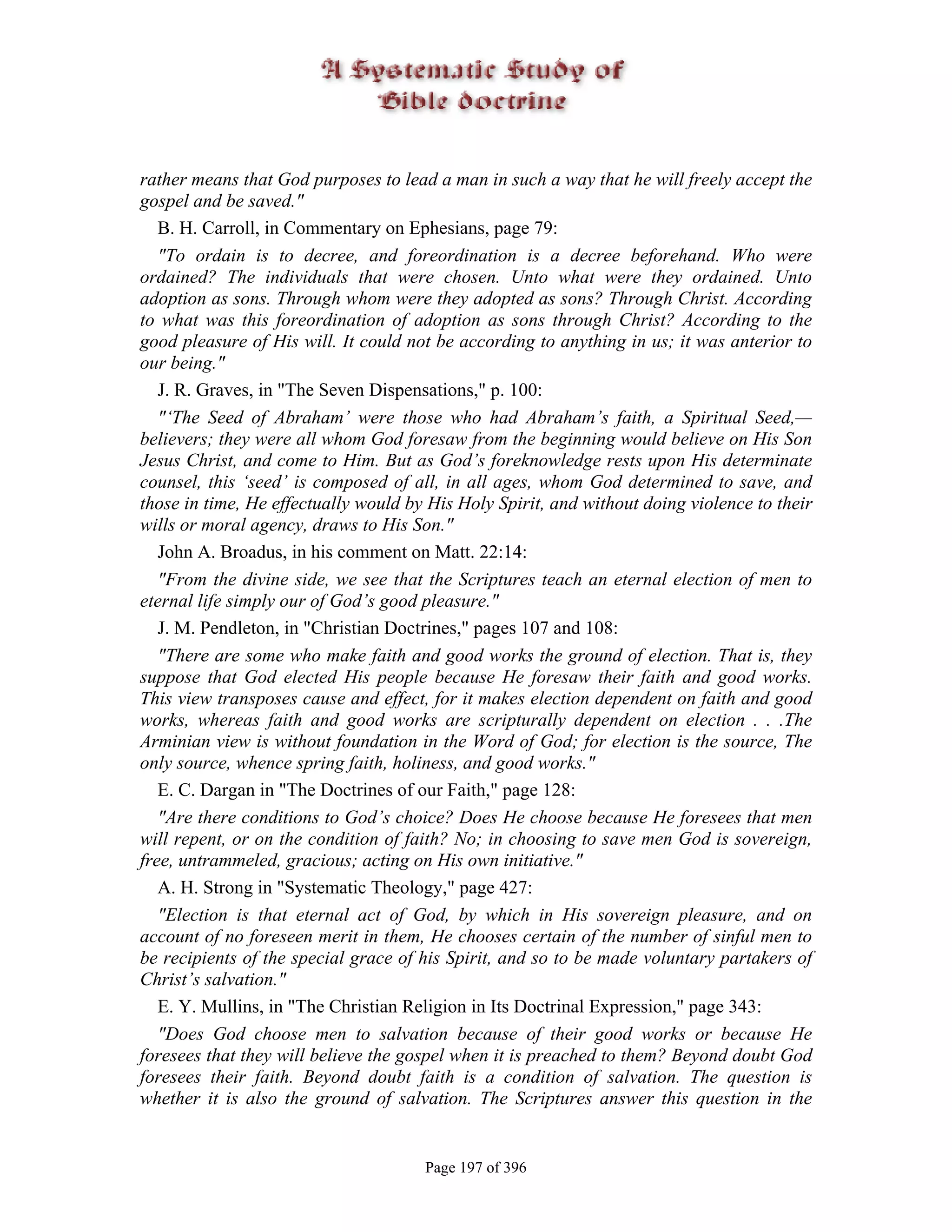 rather means that God purposes to lead a man in such a way that he will freely accept the
gospel and be saved."
   B. H. Carroll, in Commentary on Ephesians, page 79:
   "To ordain is to decree, and foreordination is a decree beforehand. Who were
ordained? The individuals that were chosen. Unto what were they ordained. Unto
adoption as sons. Through whom were they adopted as sons? Through Christ. According
to what was this foreordination of adoption as sons through Christ? According to the
good pleasure of His will. It could not be according to anything in us; it was anterior to
our being."
   J. R. Graves, in "The Seven Dispensations," p. 100:
   "‘The Seed of Abraham’ were those who had Abraham’s faith, a Spiritual Seed,—
believers; they were all whom God foresaw from the beginning would believe on His Son
Jesus Christ, and come to Him. But as God’s foreknowledge rests upon His determinate
counsel, this ‘seed’ is composed of all, in all ages, whom God determined to save, and
those in time, He effectually would by His Holy Spirit, and without doing violence to their
wills or moral agency, draws to His Son."
   John A. Broadus, in his comment on Matt. 22:14:
   "From the divine side, we see that the Scriptures teach an eternal election of men to
eternal life simply our of God’s good pleasure."
   J. M. Pendleton, in "Christian Doctrines," pages 107 and 108:
   "There are some who make faith and good works the ground of election. That is, they
suppose that God elected His people because He foresaw their faith and good works.
This view transposes cause and effect, for it makes election dependent on faith and good
works, whereas faith and good works are scripturally dependent on election . . .The
Arminian view is without foundation in the Word of God; for election is the source, The
only source, whence spring faith, holiness, and good works."
   E. C. Dargan in "The Doctrines of our Faith," page 128:
   "Are there conditions to God’s choice? Does He choose because He foresees that men
will repent, or on the condition of faith? No; in choosing to save men God is sovereign,
free, untrammeled, gracious; acting on His own initiative."
   A. H. Strong in "Systematic Theology," page 427:
   "Election is that eternal act of God, by which in His sovereign pleasure, and on
account of no foreseen merit in them, He chooses certain of the number of sinful men to
be recipients of the special grace of his Spirit, and so to be made voluntary partakers of
Christ’s salvation."
   E. Y. Mullins, in "The Christian Religion in Its Doctrinal Expression," page 343:
   "Does God choose men to salvation because of their good works or because He
foresees that they will believe the gospel when it is preached to them? Beyond doubt God
foresees their faith. Beyond doubt faith is a condition of salvation. The question is
whether it is also the ground of salvation. The Scriptures answer this question in the


                                      Page 197 of 396
 