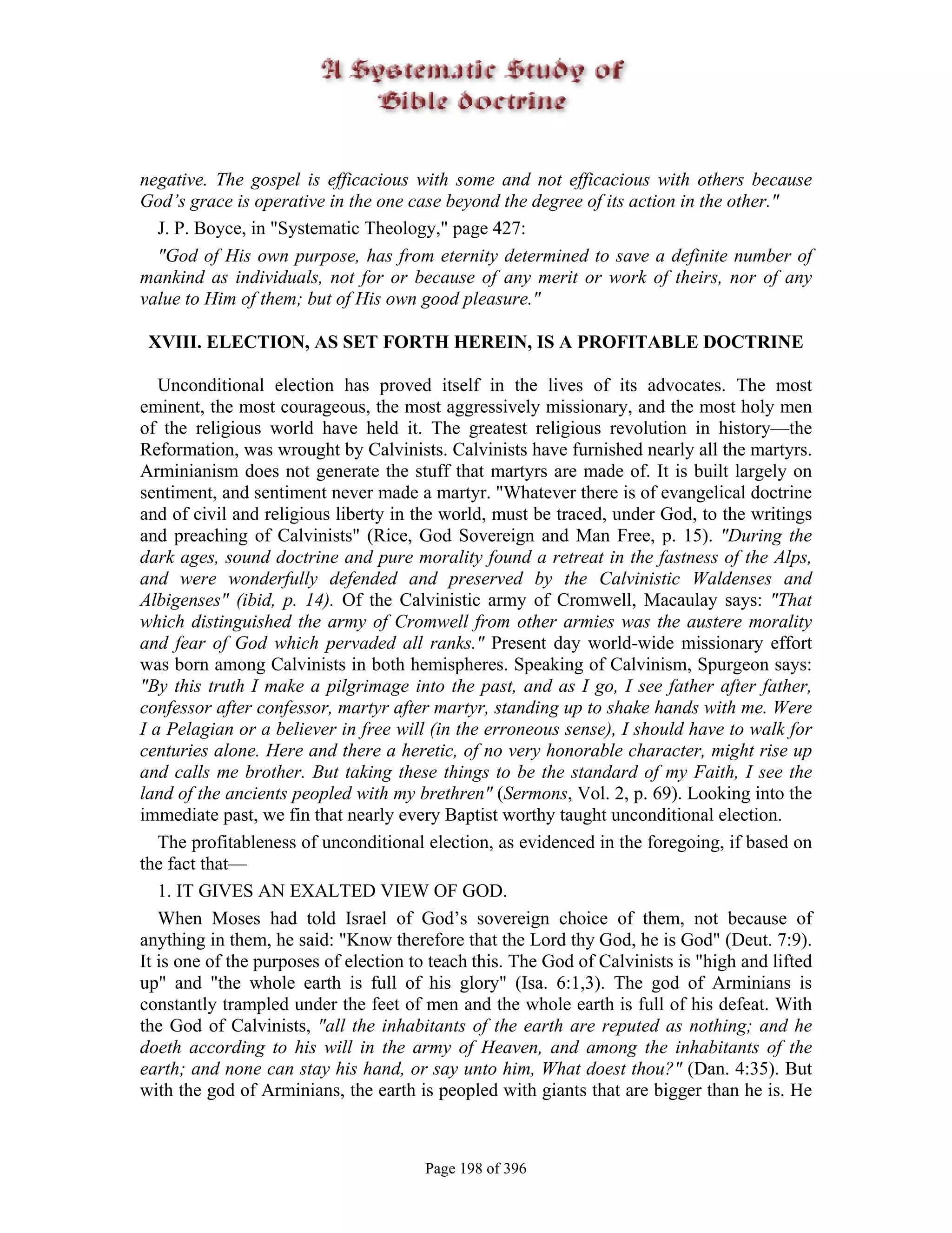 negative. The gospel is efficacious with some and not efficacious with others because
God’s grace is operative in the one case beyond the degree of its action in the other."
  J. P. Boyce, in "Systematic Theology," page 427:
  "God of His own purpose, has from eternity determined to save a definite number of
mankind as individuals, not for or because of any merit or work of theirs, nor of any
value to Him of them; but of His own good pleasure."

 XVIII. ELECTION, AS SET FORTH HEREIN, IS A PROFITABLE DOCTRINE

   Unconditional election has proved itself in the lives of its advocates. The most
eminent, the most courageous, the most aggressively missionary, and the most holy men
of the religious world have held it. The greatest religious revolution in history—the
Reformation, was wrought by Calvinists. Calvinists have furnished nearly all the martyrs.
Arminianism does not generate the stuff that martyrs are made of. It is built largely on
sentiment, and sentiment never made a martyr. "Whatever there is of evangelical doctrine
and of civil and religious liberty in the world, must be traced, under God, to the writings
and preaching of Calvinists" (Rice, God Sovereign and Man Free, p. 15). "During the
dark ages, sound doctrine and pure morality found a retreat in the fastness of the Alps,
and were wonderfully defended and preserved by the Calvinistic Waldenses and
Albigenses" (ibid, p. 14). Of the Calvinistic army of Cromwell, Macaulay says: "That
which distinguished the army of Cromwell from other armies was the austere morality
and fear of God which pervaded all ranks." Present day world-wide missionary effort
was born among Calvinists in both hemispheres. Speaking of Calvinism, Spurgeon says:
"By this truth I make a pilgrimage into the past, and as I go, I see father after father,
confessor after confessor, martyr after martyr, standing up to shake hands with me. Were
I a Pelagian or a believer in free will (in the erroneous sense), I should have to walk for
centuries alone. Here and there a heretic, of no very honorable character, might rise up
and calls me brother. But taking these things to be the standard of my Faith, I see the
land of the ancients peopled with my brethren" (Sermons, Vol. 2, p. 69). Looking into the
immediate past, we fin that nearly every Baptist worthy taught unconditional election.
   The profitableness of unconditional election, as evidenced in the foregoing, if based on
the fact that—
   1. IT GIVES AN EXALTED VIEW OF GOD.
   When Moses had told Israel of God’s sovereign choice of them, not because of
anything in them, he said: "Know therefore that the Lord thy God, he is God" (Deut. 7:9).
It is one of the purposes of election to teach this. The God of Calvinists is "high and lifted
up" and "the whole earth is full of his glory" (Isa. 6:1,3). The god of Arminians is
constantly trampled under the feet of men and the whole earth is full of his defeat. With
the God of Calvinists, "all the inhabitants of the earth are reputed as nothing; and he
doeth according to his will in the army of Heaven, and among the inhabitants of the
earth; and none can stay his hand, or say unto him, What doest thou?" (Dan. 4:35). But
with the god of Arminians, the earth is peopled with giants that are bigger than he is. He



                                       Page 198 of 396
 