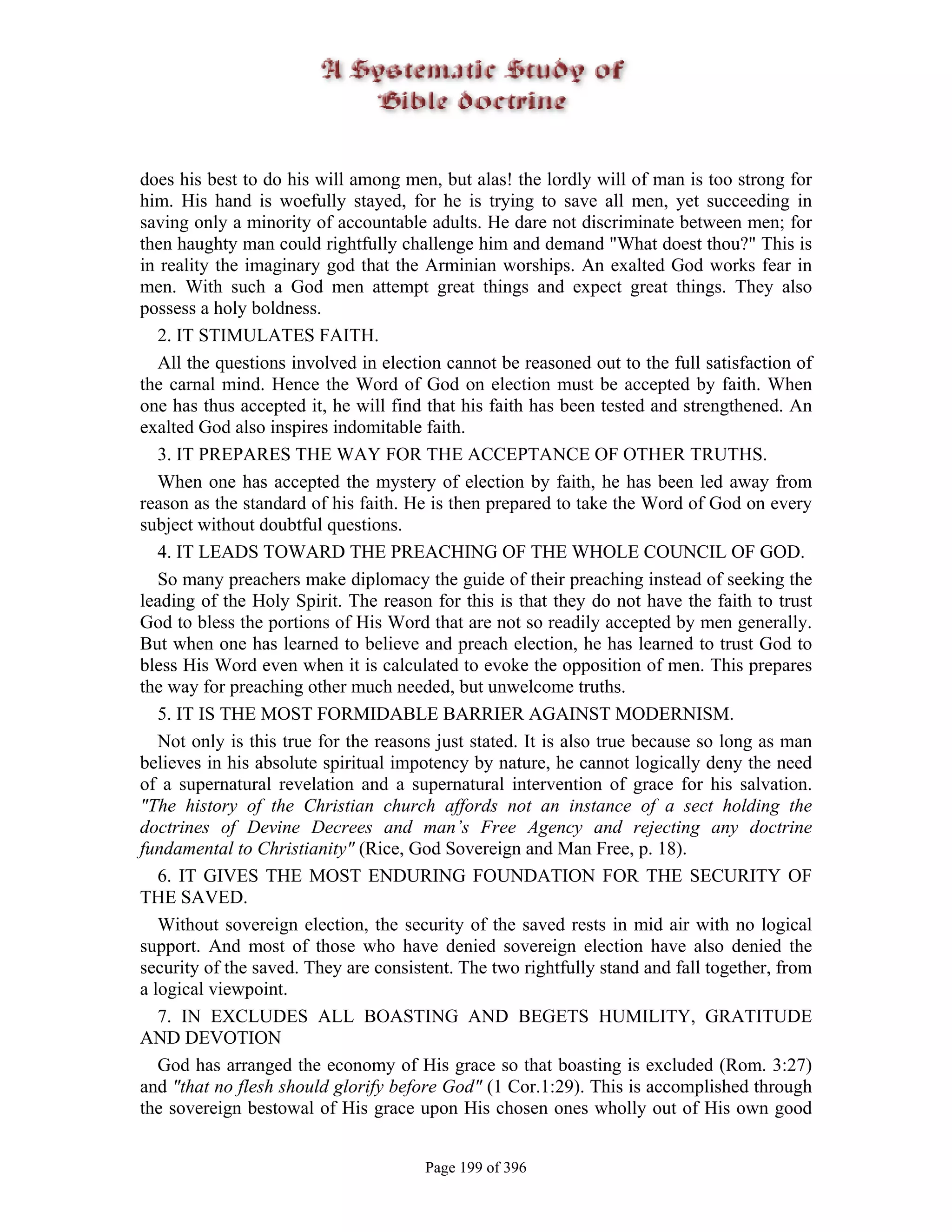 does his best to do his will among men, but alas! the lordly will of man is too strong for
him. His hand is woefully stayed, for he is trying to save all men, yet succeeding in
saving only a minority of accountable adults. He dare not discriminate between men; for
then haughty man could rightfully challenge him and demand "What doest thou?" This is
in reality the imaginary god that the Arminian worships. An exalted God works fear in
men. With such a God men attempt great things and expect great things. They also
possess a holy boldness.
   2. IT STIMULATES FAITH.
   All the questions involved in election cannot be reasoned out to the full satisfaction of
the carnal mind. Hence the Word of God on election must be accepted by faith. When
one has thus accepted it, he will find that his faith has been tested and strengthened. An
exalted God also inspires indomitable faith.
   3. IT PREPARES THE WAY FOR THE ACCEPTANCE OF OTHER TRUTHS.
   When one has accepted the mystery of election by faith, he has been led away from
reason as the standard of his faith. He is then prepared to take the Word of God on every
subject without doubtful questions.
   4. IT LEADS TOWARD THE PREACHING OF THE WHOLE COUNCIL OF GOD.
   So many preachers make diplomacy the guide of their preaching instead of seeking the
leading of the Holy Spirit. The reason for this is that they do not have the faith to trust
God to bless the portions of His Word that are not so readily accepted by men generally.
But when one has learned to believe and preach election, he has learned to trust God to
bless His Word even when it is calculated to evoke the opposition of men. This prepares
the way for preaching other much needed, but unwelcome truths.
   5. IT IS THE MOST FORMIDABLE BARRIER AGAINST MODERNISM.
   Not only is this true for the reasons just stated. It is also true because so long as man
believes in his absolute spiritual impotency by nature, he cannot logically deny the need
of a supernatural revelation and a supernatural intervention of grace for his salvation.
"The history of the Christian church affords not an instance of a sect holding the
doctrines of Devine Decrees and man’s Free Agency and rejecting any doctrine
fundamental to Christianity" (Rice, God Sovereign and Man Free, p. 18).
   6. IT GIVES THE MOST ENDURING FOUNDATION FOR THE SECURITY OF
THE SAVED.
   Without sovereign election, the security of the saved rests in mid air with no logical
support. And most of those who have denied sovereign election have also denied the
security of the saved. They are consistent. The two rightfully stand and fall together, from
a logical viewpoint.
   7. IN EXCLUDES ALL BOASTING AND BEGETS HUMILITY, GRATITUDE
AND DEVOTION
   God has arranged the economy of His grace so that boasting is excluded (Rom. 3:27)
and "that no flesh should glorify before God" (1 Cor.1:29). This is accomplished through
the sovereign bestowal of His grace upon His chosen ones wholly out of His own good


                                       Page 199 of 396
 
