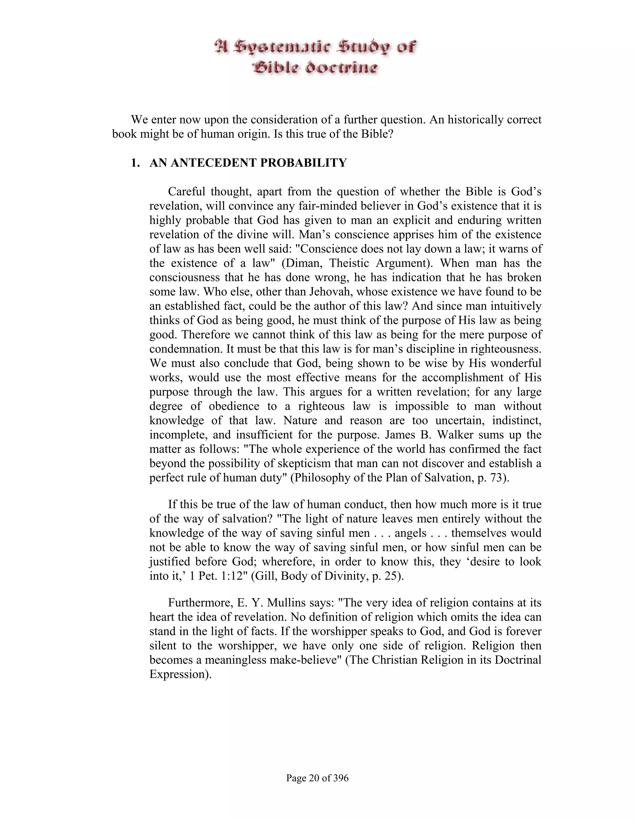 We enter now upon the consideration of a further question. An historically correct
book might be of human origin. Is this true of the Bible?

   1. AN ANTECEDENT PROBABILITY

           Careful thought, apart from the question of whether the Bible is God’s
       revelation, will convince any fair-minded believer in God’s existence that it is
       highly probable that God has given to man an explicit and enduring written
       revelation of the divine will. Man’s conscience apprises him of the existence
       of law as has been well said: "Conscience does not lay down a law; it warns of
       the existence of a law" (Diman, Theistic Argument). When man has the
       consciousness that he has done wrong, he has indication that he has broken
       some law. Who else, other than Jehovah, whose existence we have found to be
       an established fact, could be the author of this law? And since man intuitively
       thinks of God as being good, he must think of the purpose of His law as being
       good. Therefore we cannot think of this law as being for the mere purpose of
       condemnation. It must be that this law is for man’s discipline in righteousness.
       We must also conclude that God, being shown to be wise by His wonderful
       works, would use the most effective means for the accomplishment of His
       purpose through the law. This argues for a written revelation; for any large
       degree of obedience to a righteous law is impossible to man without
       knowledge of that law. Nature and reason are too uncertain, indistinct,
       incomplete, and insufficient for the purpose. James B. Walker sums up the
       matter as follows: "The whole experience of the world has confirmed the fact
       beyond the possibility of skepticism that man can not discover and establish a
       perfect rule of human duty" (Philosophy of the Plan of Salvation, p. 73).

           If this be true of the law of human conduct, then how much more is it true
       of the way of salvation? "The light of nature leaves men entirely without the
       knowledge of the way of saving sinful men . . . angels . . . themselves would
       not be able to know the way of saving sinful men, or how sinful men can be
       justified before God; wherefore, in order to know this, they ‘desire to look
       into it,’ 1 Pet. 1:12" (Gill, Body of Divinity, p. 25).

           Furthermore, E. Y. Mullins says: "The very idea of religion contains at its
       heart the idea of revelation. No definition of religion which omits the idea can
       stand in the light of facts. If the worshipper speaks to God, and God is forever
       silent to the worshipper, we have only one side of religion. Religion then
       becomes a meaningless make-believe" (The Christian Religion in its Doctrinal
       Expression).




                                  Page 20 of 396
 