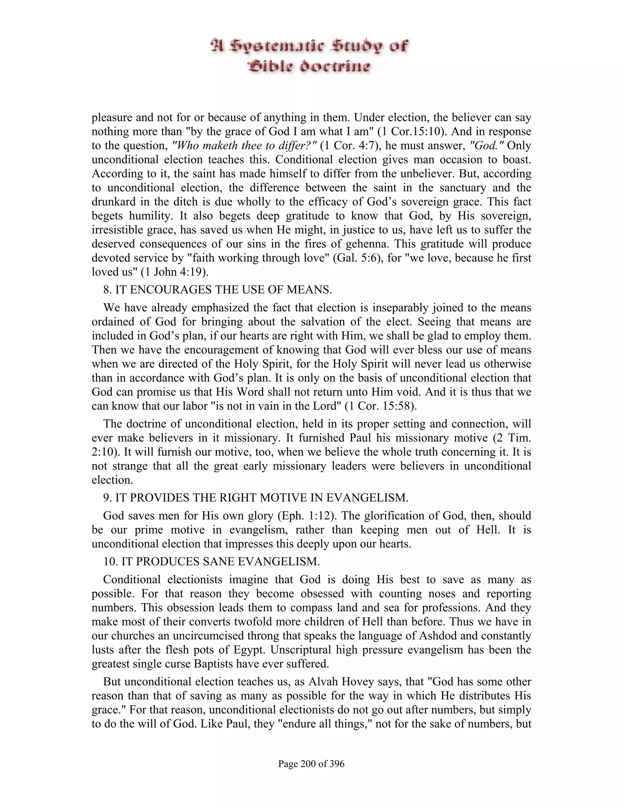 pleasure and not for or because of anything in them. Under election, the believer can say
nothing more than "by the grace of God I am what I am" (1 Cor.15:10). And in response
to the question, "Who maketh thee to differ?" (1 Cor. 4:7), he must answer, "God." Only
unconditional election teaches this. Conditional election gives man occasion to boast.
According to it, the saint has made himself to differ from the unbeliever. But, according
to unconditional election, the difference between the saint in the sanctuary and the
drunkard in the ditch is due wholly to the efficacy of God’s sovereign grace. This fact
begets humility. It also begets deep gratitude to know that God, by His sovereign,
irresistible grace, has saved us when He might, in justice to us, have left us to suffer the
deserved consequences of our sins in the fires of gehenna. This gratitude will produce
devoted service by "faith working through love" (Gal. 5:6), for "we love, because he first
loved us" (1 John 4:19).
   8. IT ENCOURAGES THE USE OF MEANS.
   We have already emphasized the fact that election is inseparably joined to the means
ordained of God for bringing about the salvation of the elect. Seeing that means are
included in God’s plan, if our hearts are right with Him, we shall be glad to employ them.
Then we have the encouragement of knowing that God will ever bless our use of means
when we are directed of the Holy Spirit, for the Holy Spirit will never lead us otherwise
than in accordance with God’s plan. It is only on the basis of unconditional election that
God can promise us that His Word shall not return unto Him void. And it is thus that we
can know that our labor "is not in vain in the Lord" (1 Cor. 15:58).
   The doctrine of unconditional election, held in its proper setting and connection, will
ever make believers in it missionary. It furnished Paul his missionary motive (2 Tim.
2:10). It will furnish our motive, too, when we believe the whole truth concerning it. It is
not strange that all the great early missionary leaders were believers in unconditional
election.
   9. IT PROVIDES THE RIGHT MOTIVE IN EVANGELISM.
   God saves men for His own glory (Eph. 1:12). The glorification of God, then, should
be our prime motive in evangelism, rather than keeping men out of Hell. It is
unconditional election that impresses this deeply upon our hearts.
   10. IT PRODUCES SANE EVANGELISM.
   Conditional electionists imagine that God is doing His best to save as many as
possible. For that reason they become obsessed with counting noses and reporting
numbers. This obsession leads them to compass land and sea for professions. And they
make most of their converts twofold more children of Hell than before. Thus we have in
our churches an uncircumcised throng that speaks the language of Ashdod and constantly
lusts after the flesh pots of Egypt. Unscriptural high pressure evangelism has been the
greatest single curse Baptists have ever suffered.
   But unconditional election teaches us, as Alvah Hovey says, that "God has some other
reason than that of saving as many as possible for the way in which He distributes His
grace." For that reason, unconditional electionists do not go out after numbers, but simply
to do the will of God. Like Paul, they "endure all things," not for the sake of numbers, but


                                       Page 200 of 396
 