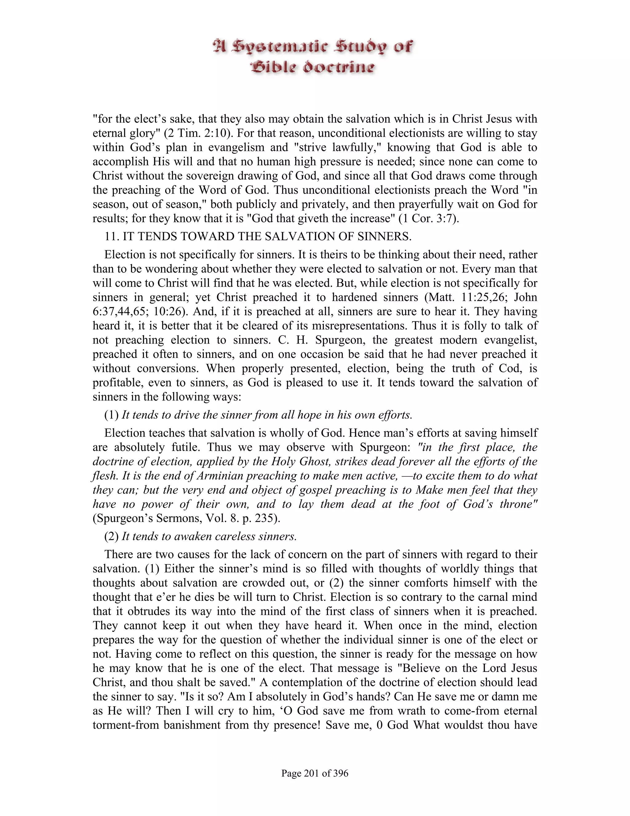"for the elect’s sake, that they also may obtain the salvation which is in Christ Jesus with
eternal glory" (2 Tim. 2:10). For that reason, unconditional electionists are willing to stay
within God’s plan in evangelism and "strive lawfully," knowing that God is able to
accomplish His will and that no human high pressure is needed; since none can come to
Christ without the sovereign drawing of God, and since all that God draws come through
the preaching of the Word of God. Thus unconditional electionists preach the Word "in
season, out of season," both publicly and privately, and then prayerfully wait on God for
results; for they know that it is "God that giveth the increase" (1 Cor. 3:7).
   11. IT TENDS TOWARD THE SALVATION OF SINNERS.
   Election is not specifically for sinners. It is theirs to be thinking about their need, rather
than to be wondering about whether they were elected to salvation or not. Every man that
will come to Christ will find that he was elected. But, while election is not specifically for
sinners in general; yet Christ preached it to hardened sinners (Matt. 11:25,26; John
6:37,44,65; 10:26). And, if it is preached at all, sinners are sure to hear it. They having
heard it, it is better that it be cleared of its misrepresentations. Thus it is folly to talk of
not preaching election to sinners. C. H. Spurgeon, the greatest modern evangelist,
preached it often to sinners, and on one occasion be said that he had never preached it
without conversions. When properly presented, election, being the truth of Cod, is
profitable, even to sinners, as God is pleased to use it. It tends toward the salvation of
sinners in the following ways:
   (1) It tends to drive the sinner from all hope in his own efforts.
   Election teaches that salvation is wholly of God. Hence man’s efforts at saving himself
are absolutely futile. Thus we may observe with Spurgeon: "in the first place, the
doctrine of election, applied by the Holy Ghost, strikes dead forever all the efforts of the
flesh. It is the end of Arminian preaching to make men active, —to excite them to do what
they can; but the very end and object of gospel preaching is to Make men feel that they
have no power of their own, and to lay them dead at the foot of God’s throne"
(Spurgeon’s Sermons, Vol. 8. p. 235).
   (2) It tends to awaken careless sinners.
   There are two causes for the lack of concern on the part of sinners with regard to their
salvation. (1) Either the sinner’s mind is so filled with thoughts of worldly things that
thoughts about salvation are crowded out, or (2) the sinner comforts himself with the
thought that e’er he dies be will turn to Christ. Election is so contrary to the carnal mind
that it obtrudes its way into the mind of the first class of sinners when it is preached.
They cannot keep it out when they have heard it. When once in the mind, election
prepares the way for the question of whether the individual sinner is one of the elect or
not. Having come to reflect on this question, the sinner is ready for the message on how
he may know that he is one of the elect. That message is "Believe on the Lord Jesus
Christ, and thou shalt be saved." A contemplation of the doctrine of election should lead
the sinner to say. "Is it so? Am I absolutely in God’s hands? Can He save me or damn me
as He will? Then I will cry to him, ‘O God save me from wrath to come-from eternal
torment-from banishment from thy presence! Save me, 0 God What wouldst thou have


                                         Page 201 of 396
 