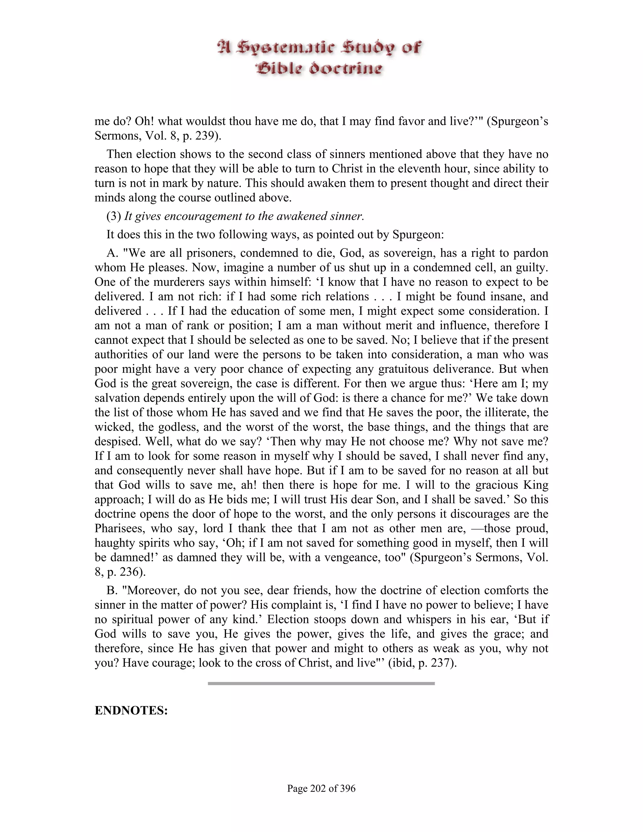 me do? Oh! what wouldst thou have me do, that I may find favor and live?’" (Spurgeon’s
Sermons, Vol. 8, p. 239).
   Then election shows to the second class of sinners mentioned above that they have no
reason to hope that they will be able to turn to Christ in the eleventh hour, since ability to
turn is not in mark by nature. This should awaken them to present thought and direct their
minds along the course outlined above.
   (3) It gives encouragement to the awakened sinner.
   It does this in the two following ways, as pointed out by Spurgeon:
   A. "We are all prisoners, condemned to die, God, as sovereign, has a right to pardon
whom He pleases. Now, imagine a number of us shut up in a condemned cell, an guilty.
One of the murderers says within himself: ‘I know that I have no reason to expect to be
delivered. I am not rich: if I had some rich relations . . . I might be found insane, and
delivered . . . If I had the education of some men, I might expect some consideration. I
am not a man of rank or position; I am a man without merit and influence, therefore I
cannot expect that I should be selected as one to be saved. No; I believe that if the present
authorities of our land were the persons to be taken into consideration, a man who was
poor might have a very poor chance of expecting any gratuitous deliverance. But when
God is the great sovereign, the case is different. For then we argue thus: ‘Here am I; my
salvation depends entirely upon the will of God: is there a chance for me?’ We take down
the list of those whom He has saved and we find that He saves the poor, the illiterate, the
wicked, the godless, and the worst of the worst, the base things, and the things that are
despised. Well, what do we say? ‘Then why may He not choose me? Why not save me?
If I am to look for some reason in myself why I should be saved, I shall never find any,
and consequently never shall have hope. But if I am to be saved for no reason at all but
that God wills to save me, ah! then there is hope for me. I will to the gracious King
approach; I will do as He bids me; I will trust His dear Son, and I shall be saved.’ So this
doctrine opens the door of hope to the worst, and the only persons it discourages are the
Pharisees, who say, lord I thank thee that I am not as other men are, —those proud,
haughty spirits who say, ‘Oh; if I am not saved for something good in myself, then I will
be damned!’ as damned they will be, with a vengeance, too" (Spurgeon’s Sermons, Vol.
8, p. 236).
   B. "Moreover, do not you see, dear friends, how the doctrine of election comforts the
sinner in the matter of power? His complaint is, ‘I find I have no power to believe; I have
no spiritual power of any kind.’ Election stoops down and whispers in his ear, ‘But if
God wills to save you, He gives the power, gives the life, and gives the grace; and
therefore, since He has given that power and might to others as weak as you, why not
you? Have courage; look to the cross of Christ, and live"’ (ibid, p. 237).


ENDNOTES:




                                       Page 202 of 396
 