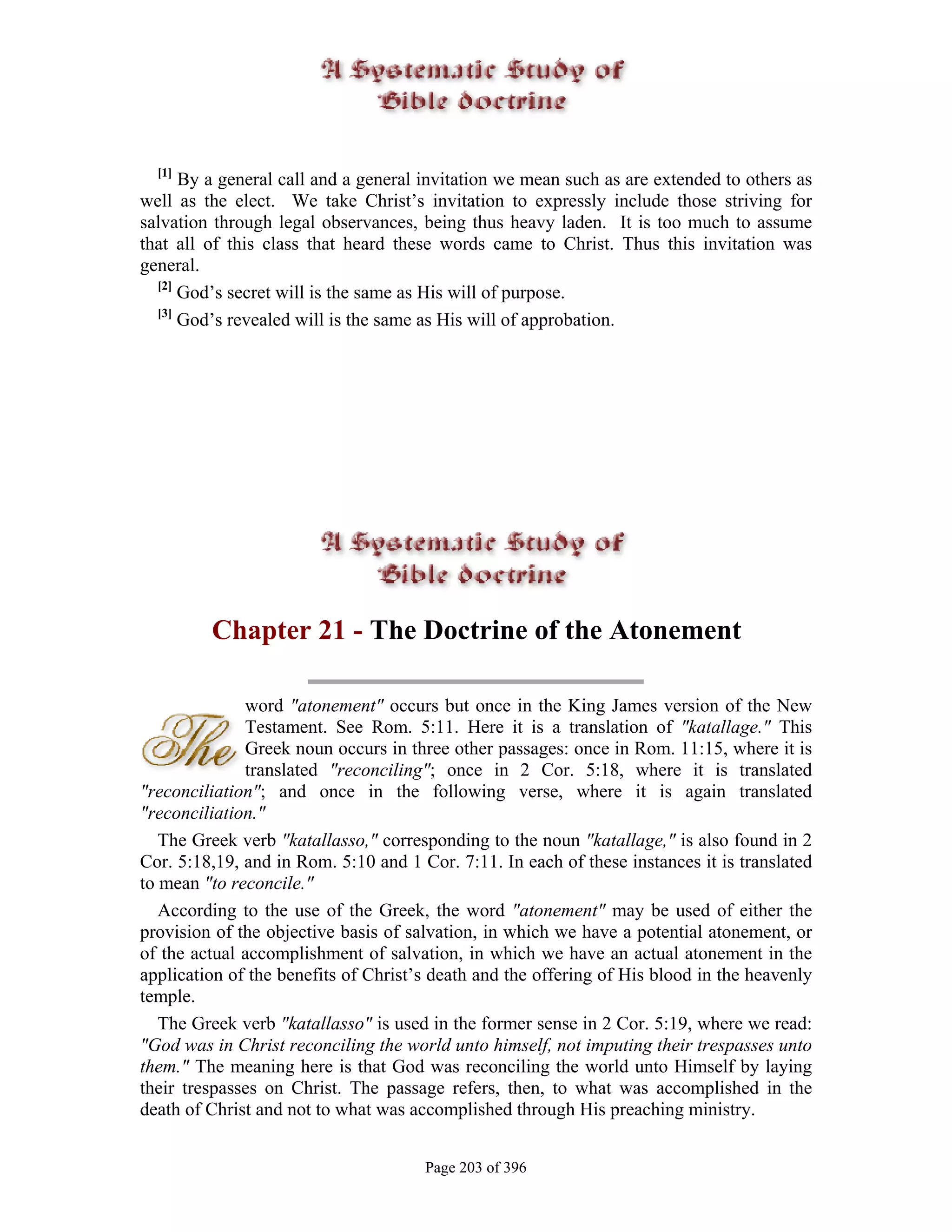 [1]
      By a general call and a general invitation we mean such as are extended to others as
well as the elect. We take Christ’s invitation to expressly include those striving for
salvation through legal observances, being thus heavy laden. It is too much to assume
that all of this class that heard these words came to Christ. Thus this invitation was
general.
  [2]
      God’s secret will is the same as His will of purpose.
  [3]
      God’s revealed will is the same as His will of approbation.




         Chapter 21 - The Doctrine of the Atonement

              word "atonement" occurs but once in the King James version of the New
              Testament. See Rom. 5:11. Here it is a translation of "katallage." This
              Greek noun occurs in three other passages: once in Rom. 11:15, where it is
              translated "reconciling"; once in 2 Cor. 5:18, where it is translated
"reconciliation"; and once in the following verse, where it is again translated
"reconciliation."
   The Greek verb "katallasso," corresponding to the noun "katallage," is also found in 2
Cor. 5:18,19, and in Rom. 5:10 and 1 Cor. 7:11. In each of these instances it is translated
to mean "to reconcile."
   According to the use of the Greek, the word "atonement" may be used of either the
provision of the objective basis of salvation, in which we have a potential atonement, or
of the actual accomplishment of salvation, in which we have an actual atonement in the
application of the benefits of Christ’s death and the offering of His blood in the heavenly
temple.
   The Greek verb "katallasso" is used in the former sense in 2 Cor. 5:19, where we read:
"God was in Christ reconciling the world unto himself, not imputing their trespasses unto
them." The meaning here is that God was reconciling the world unto Himself by laying
their trespasses on Christ. The passage refers, then, to what was accomplished in the
death of Christ and not to what was accomplished through His preaching ministry.


                                      Page 203 of 396
 