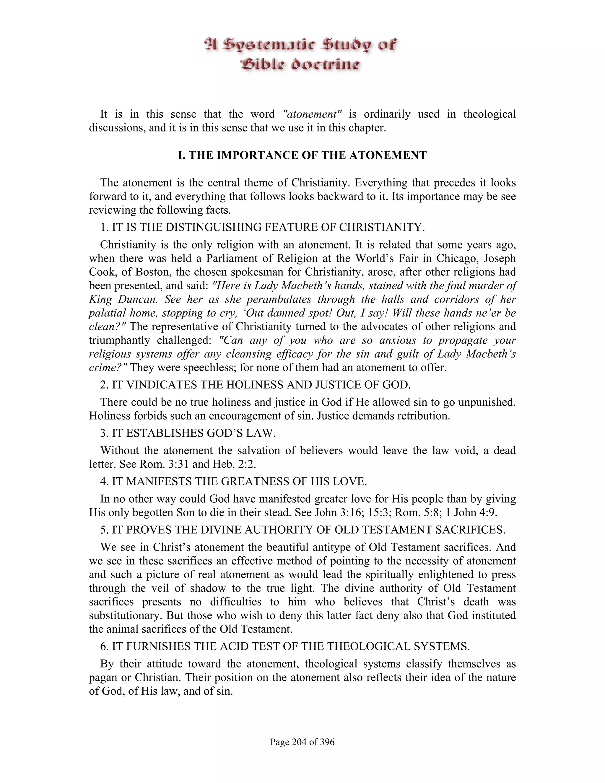 It is in this sense that the word "atonement" is ordinarily used in theological
discussions, and it is in this sense that we use it in this chapter.

                  I. THE IMPORTANCE OF THE ATONEMENT

   The atonement is the central theme of Christianity. Everything that precedes it looks
forward to it, and everything that follows looks backward to it. Its importance may be see
reviewing the following facts.
   1. IT IS THE DISTINGUISHING FEATURE OF CHRISTIANITY.
   Christianity is the only religion with an atonement. It is related that some years ago,
when there was held a Parliament of Religion at the World’s Fair in Chicago, Joseph
Cook, of Boston, the chosen spokesman for Christianity, arose, after other religions had
been presented, and said: "Here is Lady Macbeth’s hands, stained with the foul murder of
King Duncan. See her as she perambulates through the halls and corridors of her
palatial home, stopping to cry, ‘Out damned spot! Out, I say! Will these hands ne’er be
clean?" The representative of Christianity turned to the advocates of other religions and
triumphantly challenged: "Can any of you who are so anxious to propagate your
religious systems offer any cleansing efficacy for the sin and guilt of Lady Macbeth’s
crime?" They were speechless; for none of them had an atonement to offer.
   2. IT VINDICATES THE HOLINESS AND JUSTICE OF GOD.
   There could be no true holiness and justice in God if He allowed sin to go unpunished.
Holiness forbids such an encouragement of sin. Justice demands retribution.
   3. IT ESTABLISHES GOD’S LAW.
   Without the atonement the salvation of believers would leave the law void, a dead
letter. See Rom. 3:31 and Heb. 2:2.
   4. IT MANIFESTS THE GREATNESS OF HIS LOVE.
   In no other way could God have manifested greater love for His people than by giving
His only begotten Son to die in their stead. See John 3:16; 15:3; Rom. 5:8; 1 John 4:9.
   5. IT PROVES THE DIVINE AUTHORITY OF OLD TESTAMENT SACRIFICES.
   We see in Christ’s atonement the beautiful antitype of Old Testament sacrifices. And
we see in these sacrifices an effective method of pointing to the necessity of atonement
and such a picture of real atonement as would lead the spiritually enlightened to press
through the veil of shadow to the true light. The divine authority of Old Testament
sacrifices presents no difficulties to him who believes that Christ’s death was
substitutionary. But those who wish to deny this latter fact deny also that God instituted
the animal sacrifices of the Old Testament.
   6. IT FURNISHES THE ACID TEST OF THE THEOLOGICAL SYSTEMS.
   By their attitude toward the atonement, theological systems classify themselves as
pagan or Christian. Their position on the atonement also reflects their idea of the nature
of God, of His law, and of sin.



                                      Page 204 of 396
 