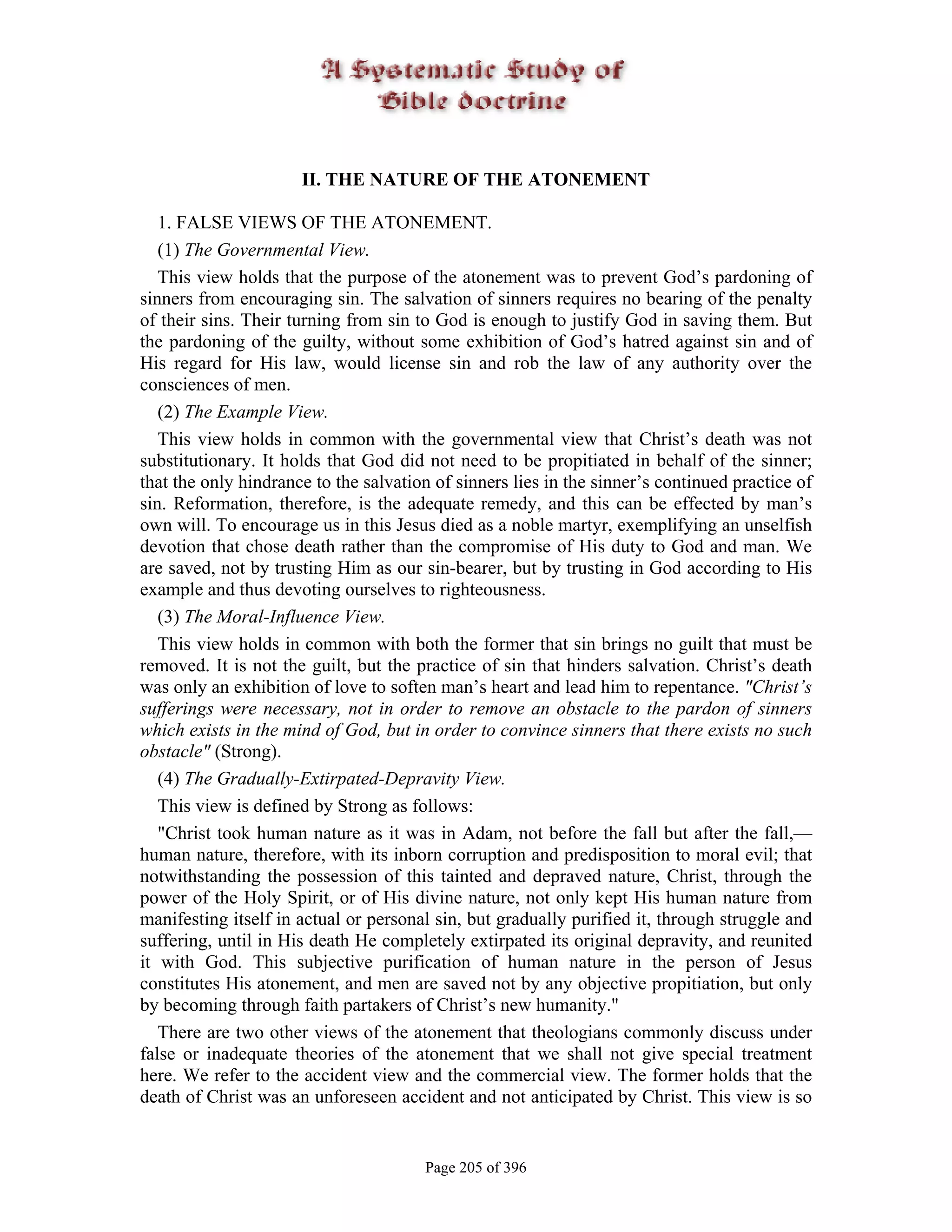 II. THE NATURE OF THE ATONEMENT

   1. FALSE VIEWS OF THE ATONEMENT.
   (1) The Governmental View.
   This view holds that the purpose of the atonement was to prevent God’s pardoning of
sinners from encouraging sin. The salvation of sinners requires no bearing of the penalty
of their sins. Their turning from sin to God is enough to justify God in saving them. But
the pardoning of the guilty, without some exhibition of God’s hatred against sin and of
His regard for His law, would license sin and rob the law of any authority over the
consciences of men.
   (2) The Example View.
   This view holds in common with the governmental view that Christ’s death was not
substitutionary. It holds that God did not need to be propitiated in behalf of the sinner;
that the only hindrance to the salvation of sinners lies in the sinner’s continued practice of
sin. Reformation, therefore, is the adequate remedy, and this can be effected by man’s
own will. To encourage us in this Jesus died as a noble martyr, exemplifying an unselfish
devotion that chose death rather than the compromise of His duty to God and man. We
are saved, not by trusting Him as our sin-bearer, but by trusting in God according to His
example and thus devoting ourselves to righteousness.
   (3) The Moral-Influence View.
   This view holds in common with both the former that sin brings no guilt that must be
removed. It is not the guilt, but the practice of sin that hinders salvation. Christ’s death
was only an exhibition of love to soften man’s heart and lead him to repentance. "Christ’s
sufferings were necessary, not in order to remove an obstacle to the pardon of sinners
which exists in the mind of God, but in order to convince sinners that there exists no such
obstacle" (Strong).
   (4) The Gradually-Extirpated-Depravity View.
   This view is defined by Strong as follows:
   "Christ took human nature as it was in Adam, not before the fall but after the fall,—
human nature, therefore, with its inborn corruption and predisposition to moral evil; that
notwithstanding the possession of this tainted and depraved nature, Christ, through the
power of the Holy Spirit, or of His divine nature, not only kept His human nature from
manifesting itself in actual or personal sin, but gradually purified it, through struggle and
suffering, until in His death He completely extirpated its original depravity, and reunited
it with God. This subjective purification of human nature in the person of Jesus
constitutes His atonement, and men are saved not by any objective propitiation, but only
by becoming through faith partakers of Christ’s new humanity."
   There are two other views of the atonement that theologians commonly discuss under
false or inadequate theories of the atonement that we shall not give special treatment
here. We refer to the accident view and the commercial view. The former holds that the
death of Christ was an unforeseen accident and not anticipated by Christ. This view is so


                                       Page 205 of 396
 