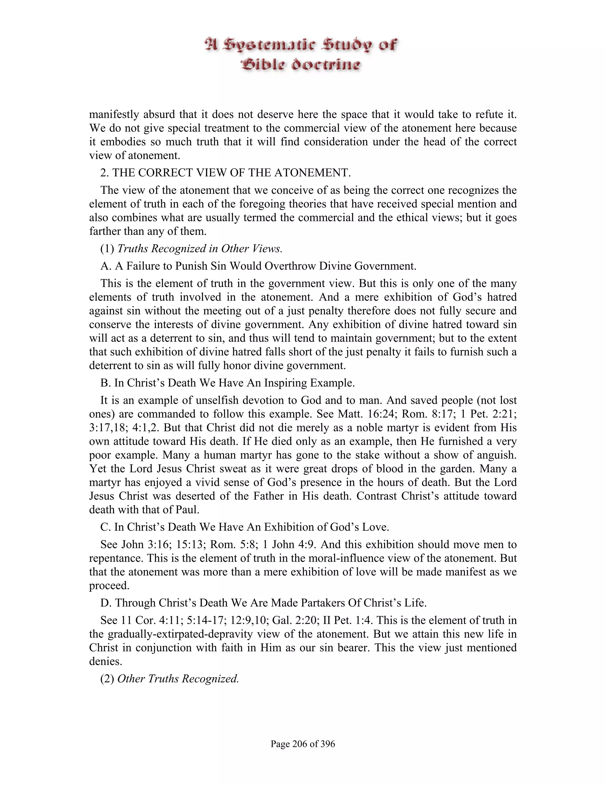 manifestly absurd that it does not deserve here the space that it would take to refute it.
We do not give special treatment to the commercial view of the atonement here because
it embodies so much truth that it will find consideration under the head of the correct
view of atonement.
   2. THE CORRECT VIEW OF THE ATONEMENT.
   The view of the atonement that we conceive of as being the correct one recognizes the
element of truth in each of the foregoing theories that have received special mention and
also combines what are usually termed the commercial and the ethical views; but it goes
farther than any of them.
   (1) Truths Recognized in Other Views.
   A. A Failure to Punish Sin Would Overthrow Divine Government.
   This is the element of truth in the government view. But this is only one of the many
elements of truth involved in the atonement. And a mere exhibition of God’s hatred
against sin without the meeting out of a just penalty therefore does not fully secure and
conserve the interests of divine government. Any exhibition of divine hatred toward sin
will act as a deterrent to sin, and thus will tend to maintain government; but to the extent
that such exhibition of divine hatred falls short of the just penalty it fails to furnish such a
deterrent to sin as will fully honor divine government.
   B. In Christ’s Death We Have An Inspiring Example.
   It is an example of unselfish devotion to God and to man. And saved people (not lost
ones) are commanded to follow this example. See Matt. 16:24; Rom. 8:17; 1 Pet. 2:21;
3:17,18; 4:1,2. But that Christ did not die merely as a noble martyr is evident from His
own attitude toward His death. If He died only as an example, then He furnished a very
poor example. Many a human martyr has gone to the stake without a show of anguish.
Yet the Lord Jesus Christ sweat as it were great drops of blood in the garden. Many a
martyr has enjoyed a vivid sense of God’s presence in the hours of death. But the Lord
Jesus Christ was deserted of the Father in His death. Contrast Christ’s attitude toward
death with that of Paul.
   C. In Christ’s Death We Have An Exhibition of God’s Love.
   See John 3:16; 15:13; Rom. 5:8; 1 John 4:9. And this exhibition should move men to
repentance. This is the element of truth in the moral-influence view of the atonement. But
that the atonement was more than a mere exhibition of love will be made manifest as we
proceed.
   D. Through Christ’s Death We Are Made Partakers Of Christ’s Life.
   See 11 Cor. 4:11; 5:14-17; 12:9,10; Gal. 2:20; II Pet. 1:4. This is the element of truth in
the gradually-extirpated-depravity view of the atonement. But we attain this new life in
Christ in conjunction with faith in Him as our sin bearer. This the view just mentioned
denies.
   (2) Other Truths Recognized.




                                        Page 206 of 396
 