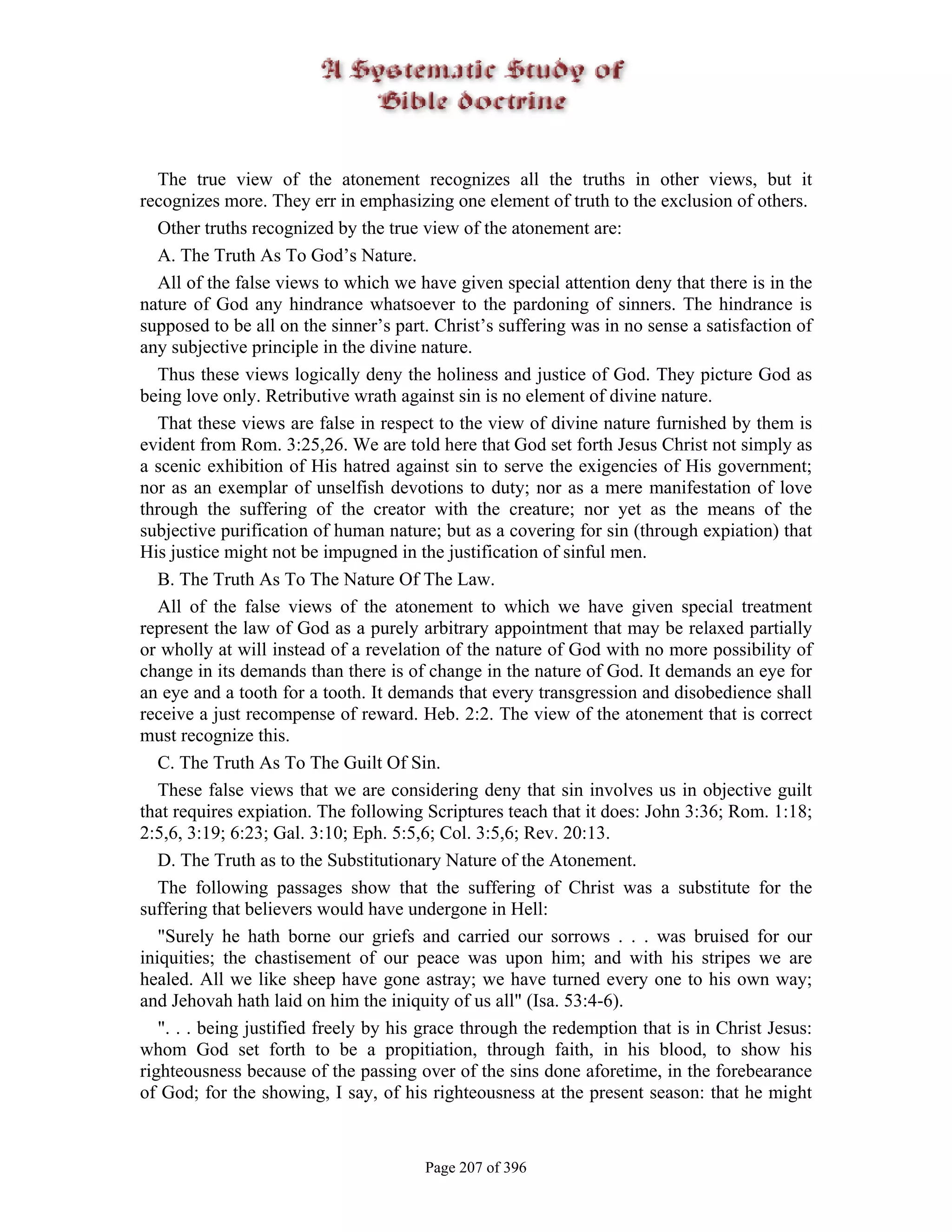 The true view of the atonement recognizes all the truths in other views, but it
recognizes more. They err in emphasizing one element of truth to the exclusion of others.
   Other truths recognized by the true view of the atonement are:
   A. The Truth As To God’s Nature.
   All of the false views to which we have given special attention deny that there is in the
nature of God any hindrance whatsoever to the pardoning of sinners. The hindrance is
supposed to be all on the sinner’s part. Christ’s suffering was in no sense a satisfaction of
any subjective principle in the divine nature.
   Thus these views logically deny the holiness and justice of God. They picture God as
being love only. Retributive wrath against sin is no element of divine nature.
   That these views are false in respect to the view of divine nature furnished by them is
evident from Rom. 3:25,26. We are told here that God set forth Jesus Christ not simply as
a scenic exhibition of His hatred against sin to serve the exigencies of His government;
nor as an exemplar of unselfish devotions to duty; nor as a mere manifestation of love
through the suffering of the creator with the creature; nor yet as the means of the
subjective purification of human nature; but as a covering for sin (through expiation) that
His justice might not be impugned in the justification of sinful men.
   B. The Truth As To The Nature Of The Law.
   All of the false views of the atonement to which we have given special treatment
represent the law of God as a purely arbitrary appointment that may be relaxed partially
or wholly at will instead of a revelation of the nature of God with no more possibility of
change in its demands than there is of change in the nature of God. It demands an eye for
an eye and a tooth for a tooth. It demands that every transgression and disobedience shall
receive a just recompense of reward. Heb. 2:2. The view of the atonement that is correct
must recognize this.
   C. The Truth As To The Guilt Of Sin.
   These false views that we are considering deny that sin involves us in objective guilt
that requires expiation. The following Scriptures teach that it does: John 3:36; Rom. 1:18;
2:5,6, 3:19; 6:23; Gal. 3:10; Eph. 5:5,6; Col. 3:5,6; Rev. 20:13.
   D. The Truth as to the Substitutionary Nature of the Atonement.
   The following passages show that the suffering of Christ was a substitute for the
suffering that believers would have undergone in Hell:
   "Surely he hath borne our griefs and carried our sorrows . . . was bruised for our
iniquities; the chastisement of our peace was upon him; and with his stripes we are
healed. All we like sheep have gone astray; we have turned every one to his own way;
and Jehovah hath laid on him the iniquity of us all" (Isa. 53:4-6).
   ". . . being justified freely by his grace through the redemption that is in Christ Jesus:
whom God set forth to be a propitiation, through faith, in his blood, to show his
righteousness because of the passing over of the sins done aforetime, in the forebearance
of God; for the showing, I say, of his righteousness at the present season: that he might


                                       Page 207 of 396
 