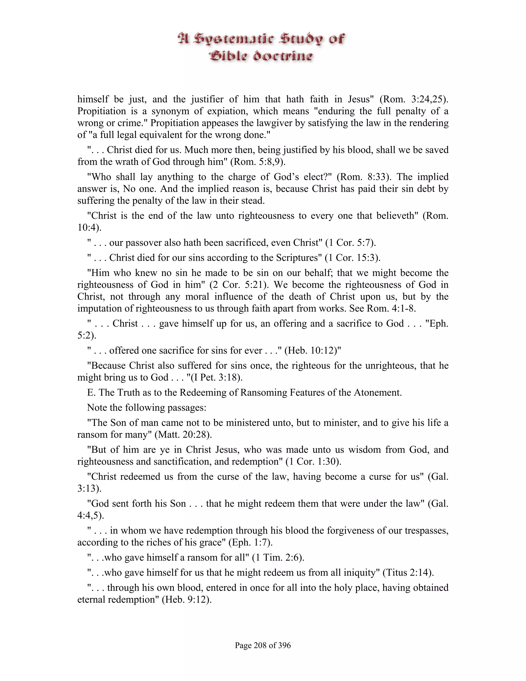 himself be just, and the justifier of him that hath faith in Jesus" (Rom. 3:24,25).
Propitiation is a synonym of expiation, which means "enduring the full penalty of a
wrong or crime." Propitiation appeases the lawgiver by satisfying the law in the rendering
of "a full legal equivalent for the wrong done."
   ". . . Christ died for us. Much more then, being justified by his blood, shall we be saved
from the wrath of God through him" (Rom. 5:8,9).
   "Who shall lay anything to the charge of God’s elect?" (Rom. 8:33). The implied
answer is, No one. And the implied reason is, because Christ has paid their sin debt by
suffering the penalty of the law in their stead.
   "Christ is the end of the law unto righteousness to every one that believeth" (Rom.
10:4).
   " . . . our passover also hath been sacrificed, even Christ" (1 Cor. 5:7).
   " . . . Christ died for our sins according to the Scriptures" (1 Cor. 15:3).
   "Him who knew no sin he made to be sin on our behalf; that we might become the
righteousness of God in him" (2 Cor. 5:21). We become the righteousness of God in
Christ, not through any moral influence of the death of Christ upon us, but by the
imputation of righteousness to us through faith apart from works. See Rom. 4:1-8.
   " . . . Christ . . . gave himself up for us, an offering and a sacrifice to God . . . "Eph.
5:2).
   " . . . offered one sacrifice for sins for ever . . ." (Heb. 10:12)"
   "Because Christ also suffered for sins once, the righteous for the unrighteous, that he
might bring us to God . . . "(I Pet. 3:18).
   E. The Truth as to the Redeeming of Ransoming Features of the Atonement.
   Note the following passages:
   "The Son of man came not to be ministered unto, but to minister, and to give his life a
ransom for many" (Matt. 20:28).
   "But of him are ye in Christ Jesus, who was made unto us wisdom from God, and
righteousness and sanctification, and redemption" (1 Cor. 1:30).
   "Christ redeemed us from the curse of the law, having become a curse for us" (Gal.
3:13).
   "God sent forth his Son . . . that he might redeem them that were under the law" (Gal.
4:4,5).
   " . . . in whom we have redemption through his blood the forgiveness of our trespasses,
according to the riches of his grace" (Eph. 1:7).
   ". . .who gave himself a ransom for all" (1 Tim. 2:6).
   ". . .who gave himself for us that he might redeem us from all iniquity" (Titus 2:14).
   ". . . through his own blood, entered in once for all into the holy place, having obtained
eternal redemption" (Heb. 9:12).



                                       Page 208 of 396
 