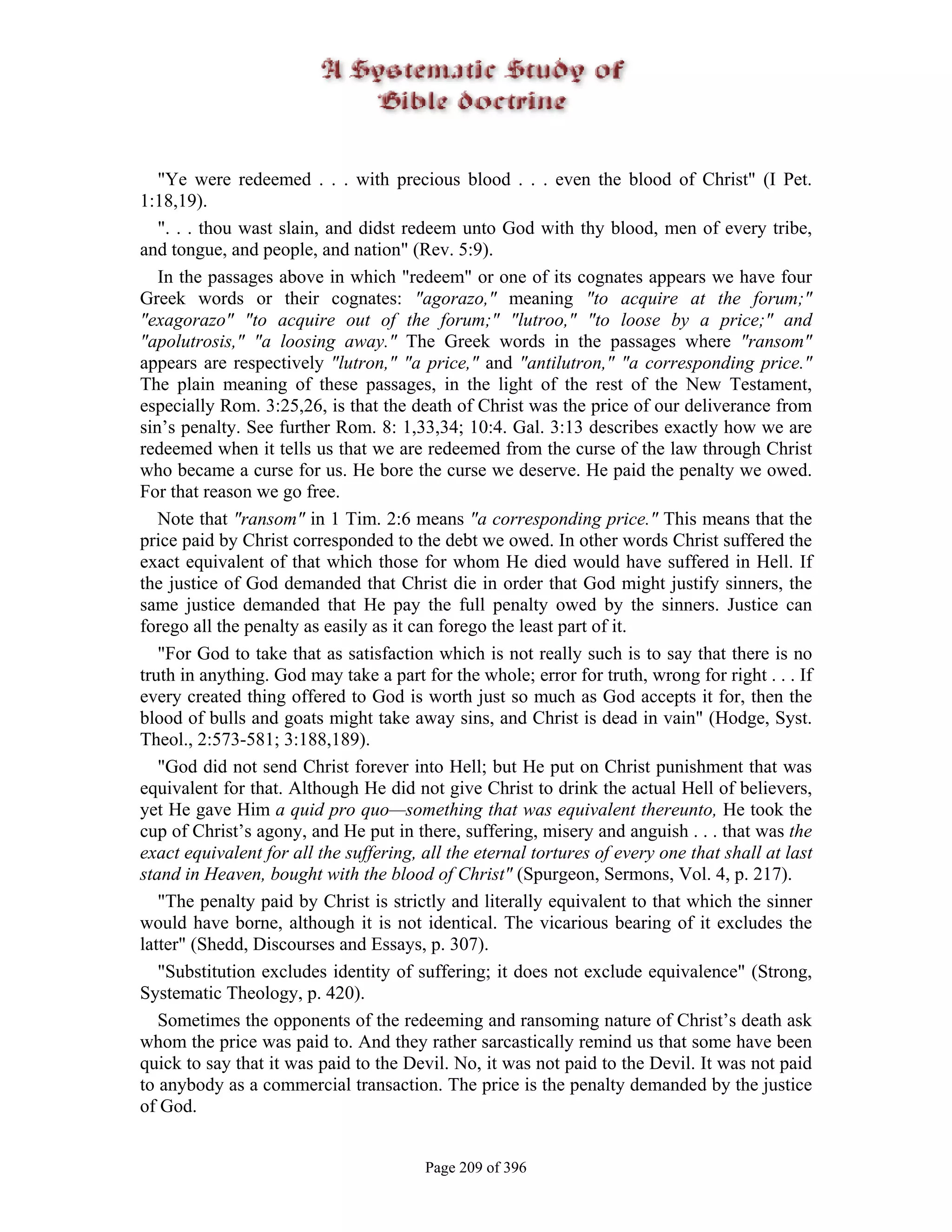 "Ye were redeemed . . . with precious blood . . . even the blood of Christ" (I Pet.
1:18,19).
   ". . . thou wast slain, and didst redeem unto God with thy blood, men of every tribe,
and tongue, and people, and nation" (Rev. 5:9).
   In the passages above in which "redeem" or one of its cognates appears we have four
Greek words or their cognates: "agorazo," meaning "to acquire at the forum;"
"exagorazo" "to acquire out of the forum;" "lutroo," "to loose by a price;" and
"apolutrosis," "a loosing away." The Greek words in the passages where "ransom"
appears are respectively "lutron," "a price," and "antilutron," "a corresponding price."
The plain meaning of these passages, in the light of the rest of the New Testament,
especially Rom. 3:25,26, is that the death of Christ was the price of our deliverance from
sin’s penalty. See further Rom. 8: 1,33,34; 10:4. Gal. 3:13 describes exactly how we are
redeemed when it tells us that we are redeemed from the curse of the law through Christ
who became a curse for us. He bore the curse we deserve. He paid the penalty we owed.
For that reason we go free.
   Note that "ransom" in 1 Tim. 2:6 means "a corresponding price." This means that the
price paid by Christ corresponded to the debt we owed. In other words Christ suffered the
exact equivalent of that which those for whom He died would have suffered in Hell. If
the justice of God demanded that Christ die in order that God might justify sinners, the
same justice demanded that He pay the full penalty owed by the sinners. Justice can
forego all the penalty as easily as it can forego the least part of it.
   "For God to take that as satisfaction which is not really such is to say that there is no
truth in anything. God may take a part for the whole; error for truth, wrong for right . . . If
every created thing offered to God is worth just so much as God accepts it for, then the
blood of bulls and goats might take away sins, and Christ is dead in vain" (Hodge, Syst.
Theol., 2:573-581; 3:188,189).
   "God did not send Christ forever into Hell; but He put on Christ punishment that was
equivalent for that. Although He did not give Christ to drink the actual Hell of believers,
yet He gave Him a quid pro quo—something that was equivalent thereunto, He took the
cup of Christ’s agony, and He put in there, suffering, misery and anguish . . . that was the
exact equivalent for all the suffering, all the eternal tortures of every one that shall at last
stand in Heaven, bought with the blood of Christ" (Spurgeon, Sermons, Vol. 4, p. 217).
   "The penalty paid by Christ is strictly and literally equivalent to that which the sinner
would have borne, although it is not identical. The vicarious bearing of it excludes the
latter" (Shedd, Discourses and Essays, p. 307).
   "Substitution excludes identity of suffering; it does not exclude equivalence" (Strong,
Systematic Theology, p. 420).
   Sometimes the opponents of the redeeming and ransoming nature of Christ’s death ask
whom the price was paid to. And they rather sarcastically remind us that some have been
quick to say that it was paid to the Devil. No, it was not paid to the Devil. It was not paid
to anybody as a commercial transaction. The price is the penalty demanded by the justice
of God.


                                        Page 209 of 396
 