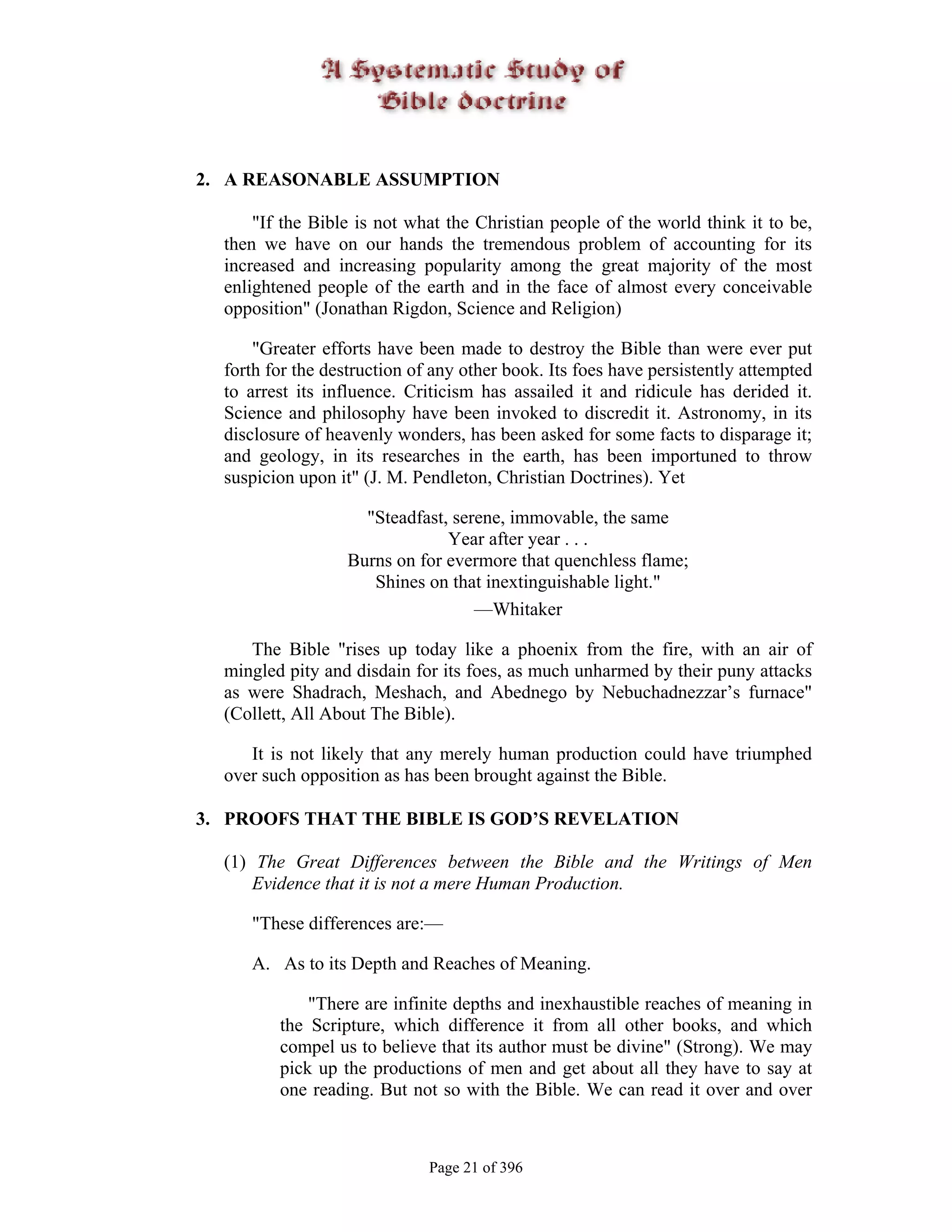 2. A REASONABLE ASSUMPTION

      "If the Bible is not what the Christian people of the world think it to be,
  then we have on our hands the tremendous problem of accounting for its
  increased and increasing popularity among the great majority of the most
  enlightened people of the earth and in the face of almost every conceivable
  opposition" (Jonathan Rigdon, Science and Religion)

      "Greater efforts have been made to destroy the Bible than were ever put
  forth for the destruction of any other book. Its foes have persistently attempted
  to arrest its influence. Criticism has assailed it and ridicule has derided it.
  Science and philosophy have been invoked to discredit it. Astronomy, in its
  disclosure of heavenly wonders, has been asked for some facts to disparage it;
  and geology, in its researches in the earth, has been importuned to throw
  suspicion upon it" (J. M. Pendleton, Christian Doctrines). Yet

                     "Steadfast, serene, immovable, the same
                                Year after year . . .
                   Burns on for evermore that quenchless flame;
                      Shines on that inextinguishable light."
                                    —Whitaker

     The Bible "rises up today like a phoenix from the fire, with an air of
  mingled pity and disdain for its foes, as much unharmed by their puny attacks
  as were Shadrach, Meshach, and Abednego by Nebuchadnezzar’s furnace"
  (Collett, All About The Bible).

     It is not likely that any merely human production could have triumphed
  over such opposition as has been brought against the Bible.

3. PROOFS THAT THE BIBLE IS GOD’S REVELATION

  (1) The Great Differences between the Bible and the Writings of Men
      Evidence that it is not a mere Human Production.

     "These differences are:—

     A. As to its Depth and Reaches of Meaning.

             "There are infinite depths and inexhaustible reaches of meaning in
         the Scripture, which difference it from all other books, and which
         compel us to believe that its author must be divine" (Strong). We may
         pick up the productions of men and get about all they have to say at
         one reading. But not so with the Bible. We can read it over and over



                              Page 21 of 396
 