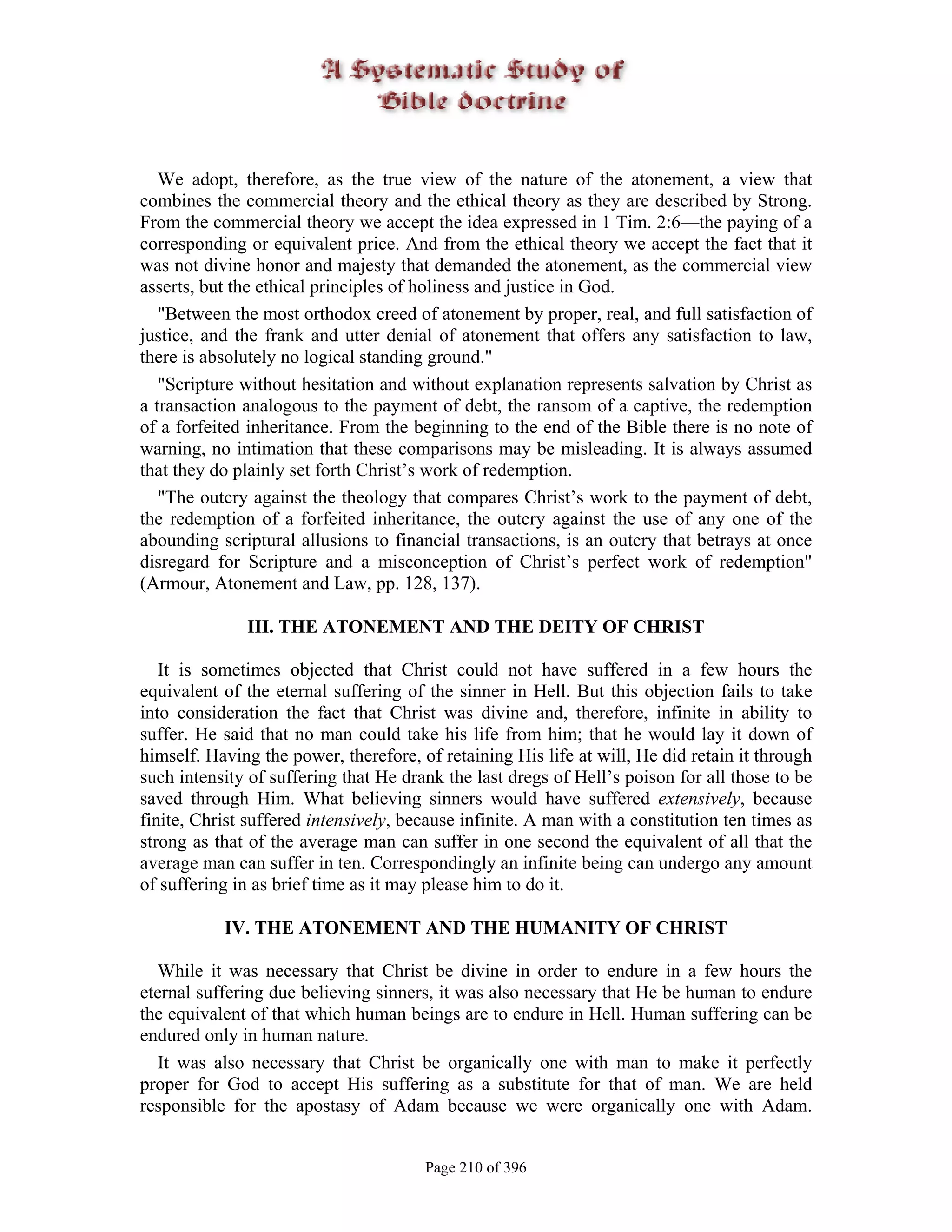We adopt, therefore, as the true view of the nature of the atonement, a view that
combines the commercial theory and the ethical theory as they are described by Strong.
From the commercial theory we accept the idea expressed in 1 Tim. 2:6—the paying of a
corresponding or equivalent price. And from the ethical theory we accept the fact that it
was not divine honor and majesty that demanded the atonement, as the commercial view
asserts, but the ethical principles of holiness and justice in God.
   "Between the most orthodox creed of atonement by proper, real, and full satisfaction of
justice, and the frank and utter denial of atonement that offers any satisfaction to law,
there is absolutely no logical standing ground."
   "Scripture without hesitation and without explanation represents salvation by Christ as
a transaction analogous to the payment of debt, the ransom of a captive, the redemption
of a forfeited inheritance. From the beginning to the end of the Bible there is no note of
warning, no intimation that these comparisons may be misleading. It is always assumed
that they do plainly set forth Christ’s work of redemption.
   "The outcry against the theology that compares Christ’s work to the payment of debt,
the redemption of a forfeited inheritance, the outcry against the use of any one of the
abounding scriptural allusions to financial transactions, is an outcry that betrays at once
disregard for Scripture and a misconception of Christ’s perfect work of redemption"
(Armour, Atonement and Law, pp. 128, 137).

              III. THE ATONEMENT AND THE DEITY OF CHRIST

   It is sometimes objected that Christ could not have suffered in a few hours the
equivalent of the eternal suffering of the sinner in Hell. But this objection fails to take
into consideration the fact that Christ was divine and, therefore, infinite in ability to
suffer. He said that no man could take his life from him; that he would lay it down of
himself. Having the power, therefore, of retaining His life at will, He did retain it through
such intensity of suffering that He drank the last dregs of Hell’s poison for all those to be
saved through Him. What believing sinners would have suffered extensively, because
finite, Christ suffered intensively, because infinite. A man with a constitution ten times as
strong as that of the average man can suffer in one second the equivalent of all that the
average man can suffer in ten. Correspondingly an infinite being can undergo any amount
of suffering in as brief time as it may please him to do it.

           IV. THE ATONEMENT AND THE HUMANITY OF CHRIST

  While it was necessary that Christ be divine in order to endure in a few hours the
eternal suffering due believing sinners, it was also necessary that He be human to endure
the equivalent of that which human beings are to endure in Hell. Human suffering can be
endured only in human nature.
  It was also necessary that Christ be organically one with man to make it perfectly
proper for God to accept His suffering as a substitute for that of man. We are held
responsible for the apostasy of Adam because we were organically one with Adam.


                                       Page 210 of 396
 