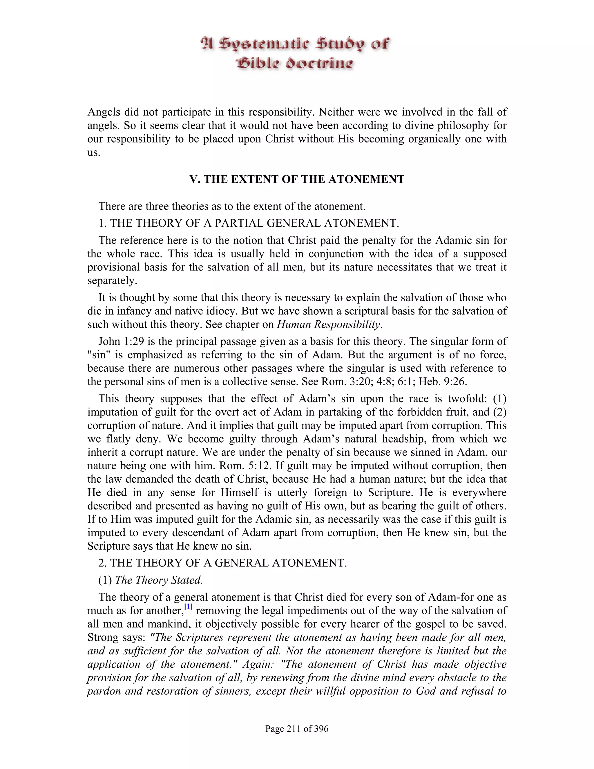 Angels did not participate in this responsibility. Neither were we involved in the fall of
angels. So it seems clear that it would not have been according to divine philosophy for
our responsibility to be placed upon Christ without His becoming organically one with
us.

                      V. THE EXTENT OF THE ATONEMENT

   There are three theories as to the extent of the atonement.
   1. THE THEORY OF A PARTIAL GENERAL ATONEMENT.
   The reference here is to the notion that Christ paid the penalty for the Adamic sin for
the whole race. This idea is usually held in conjunction with the idea of a supposed
provisional basis for the salvation of all men, but its nature necessitates that we treat it
separately.
   It is thought by some that this theory is necessary to explain the salvation of those who
die in infancy and native idiocy. But we have shown a scriptural basis for the salvation of
such without this theory. See chapter on Human Responsibility.
   John 1:29 is the principal passage given as a basis for this theory. The singular form of
"sin" is emphasized as referring to the sin of Adam. But the argument is of no force,
because there are numerous other passages where the singular is used with reference to
the personal sins of men is a collective sense. See Rom. 3:20; 4:8; 6:1; Heb. 9:26.
   This theory supposes that the effect of Adam’s sin upon the race is twofold: (1)
imputation of guilt for the overt act of Adam in partaking of the forbidden fruit, and (2)
corruption of nature. And it implies that guilt may be imputed apart from corruption. This
we flatly deny. We become guilty through Adam’s natural headship, from which we
inherit a corrupt nature. We are under the penalty of sin because we sinned in Adam, our
nature being one with him. Rom. 5:12. If guilt may be imputed without corruption, then
the law demanded the death of Christ, because He had a human nature; but the idea that
He died in any sense for Himself is utterly foreign to Scripture. He is everywhere
described and presented as having no guilt of His own, but as bearing the guilt of others.
If to Him was imputed guilt for the Adamic sin, as necessarily was the case if this guilt is
imputed to every descendant of Adam apart from corruption, then He knew sin, but the
Scripture says that He knew no sin.
   2. THE THEORY OF A GENERAL ATONEMENT.
   (1) The Theory Stated.
   The theory of a general atonement is that Christ died for every son of Adam-for one as
much as for another,[1] removing the legal impediments out of the way of the salvation of
all men and mankind, it objectively possible for every hearer of the gospel to be saved.
Strong says: "The Scriptures represent the atonement as having been made for all men,
and as sufficient for the salvation of all. Not the atonement therefore is limited but the
application of the atonement." Again: "The atonement of Christ has made objective
provision for the salvation of all, by renewing from the divine mind every obstacle to the
pardon and restoration of sinners, except their willful opposition to God and refusal to


                                       Page 211 of 396
 